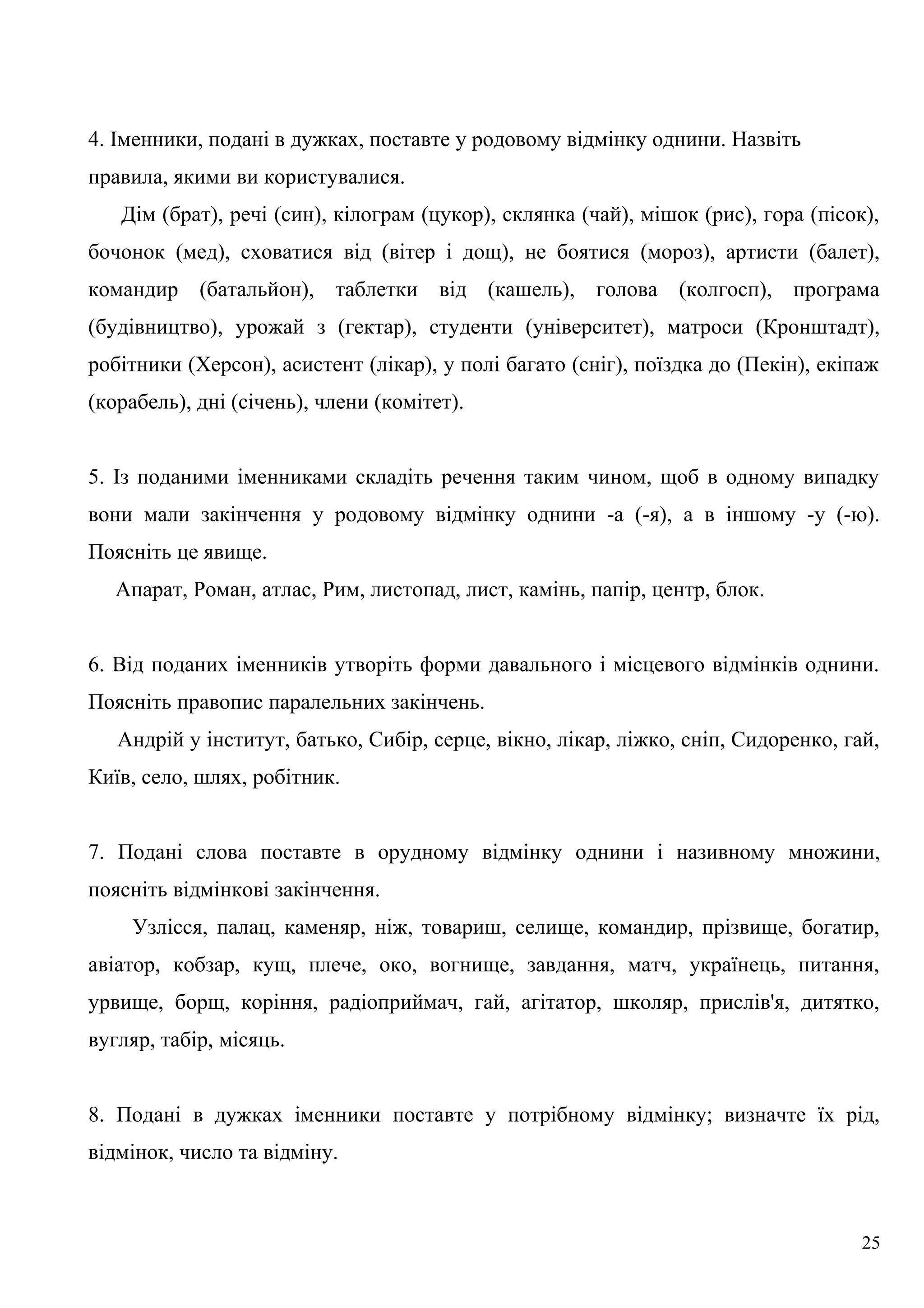 4. Іменники, подані в дужках, поставте у родовому відмінку однини. Назвіть
правила, якими ви користувалися.
Дім (брат), речі (син), кілограм (цукор), склянка (чай), мішок (рис), гора (пісок),
бочонок (мед), сховатися від (вітер і дощ), не боятися (мороз), артисти (балет),
командир (батальйон), таблетки від (кашель), голова (колгосп), програма
(будівництво), урожай з (гектар), студенти (університет), матроси (Кронштадт),
робітники (Херсон), асистент (лікар), у полі багато (сніг), поїздка до (Пекін), екіпаж
(корабель), дні (січень), члени (комітет).
5. Із поданими іменниками складіть речення таким чином, щоб в одному випадку
вони мали закінчення у родовому відмінку однини -а (-я), а в іншому -у (-ю).
Поясніть це явище.
Апарат, Роман, атлас, Рим, листопад, лист, камінь, папір, центр, блок.
6. Від поданих іменників утворіть форми давального і місцевого відмінків однини.
Поясніть правопис паралельних закінчень.
Андрій у інститут, батько, Сибір, серце, вікно, лікар, ліжко, сніп, Сидоренко, гай,
Київ, село, шлях, робітник.
7. Подані слова поставте в орудному відмінку однини і називному множини,
поясніть відмінкові закінчення.
Узлісся, палац, каменяр, ніж, товариш, селище, командир, прізвище, богатир,
авіатор, кобзар, кущ, плече, око, вогнище, завдання, матч, українець, питання,
урвище, борщ, коріння, радіоприймач, гай, агітатор, школяр, прислів'я, дитятко,
вугляр, табір, місяць.
8. Подані в дужках іменники поставте у потрібному відмінку; визначте їх рід,
відмінок, число та відміну.
25
 