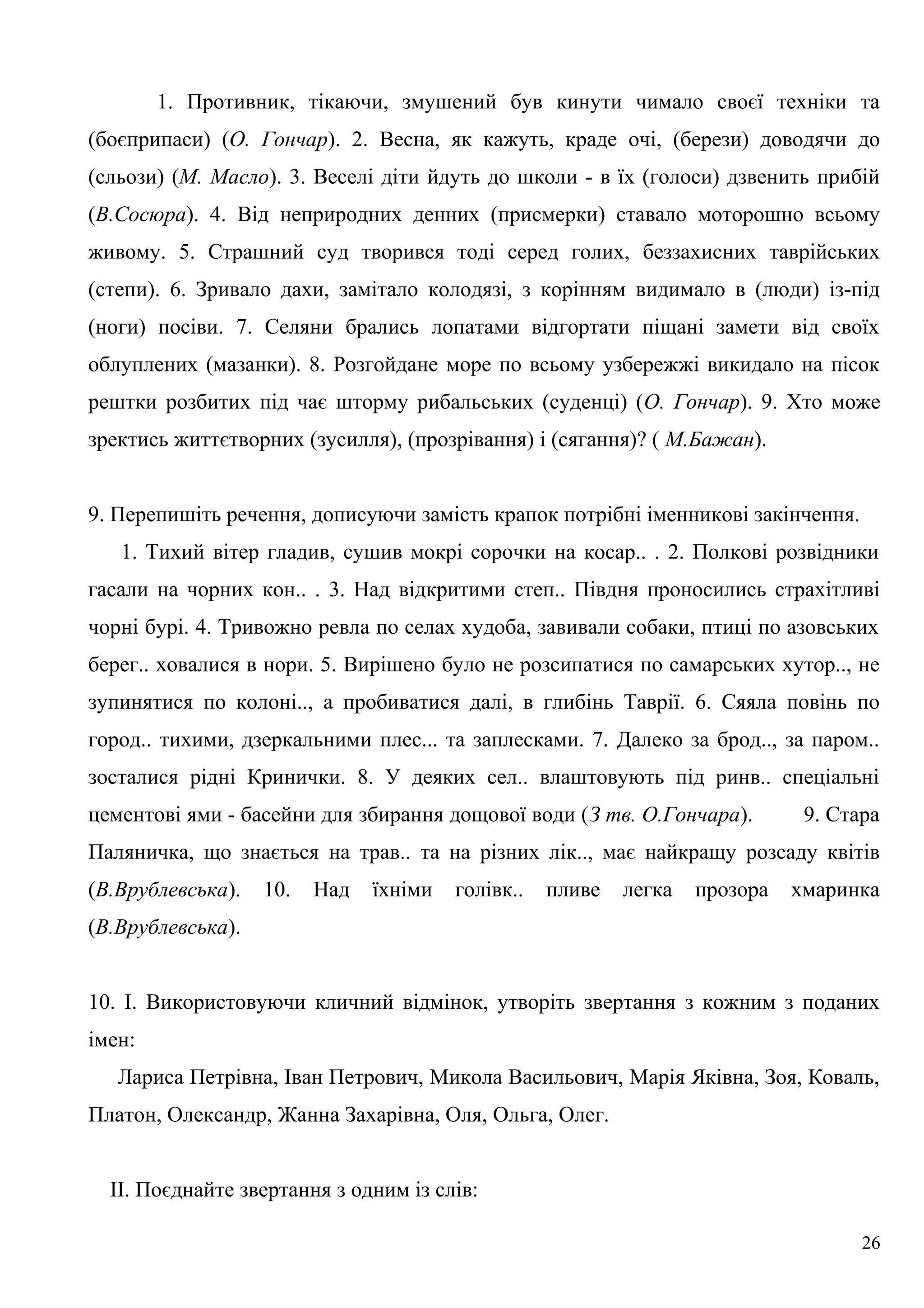 1. Противник, тікаючи, змушений був кинути чимало своєї техніки та
(боєприпаси) (О. Гончар). 2. Весна, як кажуть, краде очі, (берези) доводячи до
(сльози) (М. Масло). 3. Веселі діти йдуть до школи - в їх (голоси) дзвенить прибій
(В.Сосюра). 4. Від неприродних денних (присмерки) ставало моторошно всьому
живому. 5. Страшний суд творився тоді серед голих, беззахисних таврійських
(степи). 6. Зривало дахи, замітало колодязі, з корінням видимало в (люди) із-під
(ноги) посіви. 7. Селяни брались лопатами відгортати піщані замети від своїх
облуплених (мазанки). 8. Розгойдане море по всьому узбережжі викидало на пісок
рештки розбитих під чає шторму рибальських (суденці) (О. Гончар). 9. Хто може
зректись життєтворних (зусилля), (прозрівання) і (сягання)? ( М.Бажан).
9. Перепишіть речення, дописуючи замість крапок потрібні іменникові закінчення.
1. Тихий вітер гладив, сушив мокрі сорочки на косар.. . 2. Полкові розвідники
гасали на чорних кон.. . 3. Над відкритими степ.. Півдня проносились страхітливі
чорні бурі. 4. Тривожно ревла по селах худоба, завивали собаки, птиці по азовських
берег.. ховалися в нори. 5. Вирішено було не розсипатися по самарських хутор.., не
зупинятися по колоні.., а пробиватися далі, в глибінь Таврії. 6. Сяяла повінь по
город.. тихими, дзеркальними плес... та заплесками. 7. Далеко за брод.., за паром..
зосталися рідні Кринички. 8. У деяких сел.. влаштовують під ринв.. спеціальні
цементові ями - басейни для збирання дощової води (З тв. О.Гончара). 9. Стара
Паляничка, що знається на трав.. та на різних лік.., має найкращу розсаду квітів
(В.Врублевська). 10. Над їхніми голівк.. пливе легка прозора хмаринка
(В.Врублевська).
10. І. Використовуючи кличний відмінок, утворіть звертання з кожним з поданих
імен:
Лариса Петрівна, Іван Петрович, Микола Васильович, Марія Яківна, Зоя, Коваль,
Платон, Олександр, Жанна Захарівна, Оля, Ольга, Олег.
II. Поєднайте звертання з одним із слів:
26
 