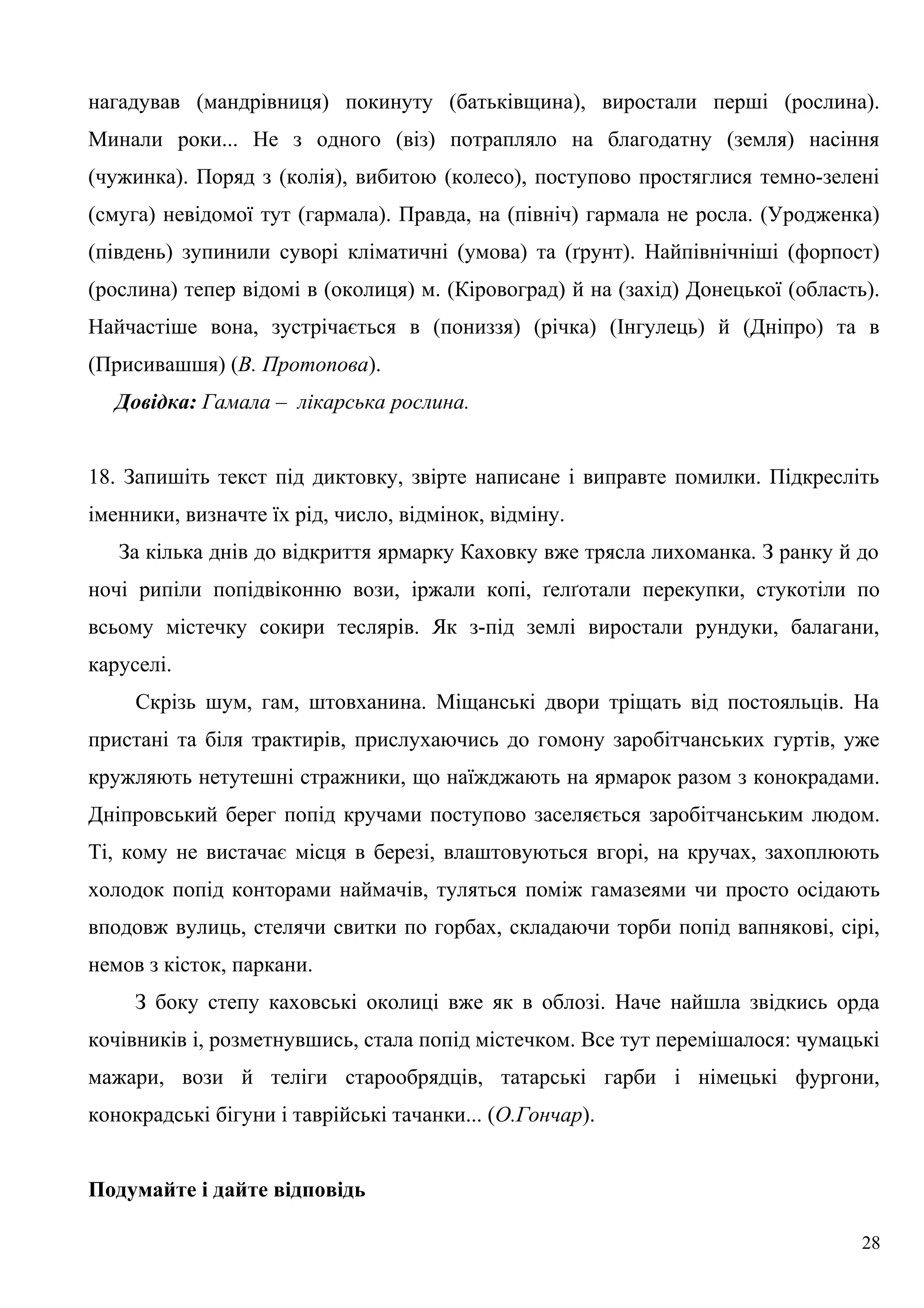 нагадував (мандрівниця) покинуту (батьківщина), виростали перші (рослина).
Минали роки... Не з одного (віз) потрапляло на благодатну (земля) насіння
(чужинка). Поряд з (колія), вибитою (колесо), поступово простяглися темно-зелені
(смуга) невідомої тут (гармала). Правда, на (північ) гармала не росла. (Уродженка)
(південь) зупинили суворі кліматичні (умова) та (ґрунт). Найпівнічніші (форпост)
(рослина) тепер відомі в (околиця) м. (Кіровоград) й на (захід) Донецької (область).
Найчастіше вона, зустрічається в (пониззя) (річка) (Інгулець) й (Дніпро) та в
(Присивашшя) (В. Протопова).
Довідка: Гамала – лікарська рослина.
18. Запишіть текст під диктовку, звірте написане і виправте помилки. Підкресліть
іменники, визначте їх рід, число, відмінок, відміну.
За кілька днів до відкриття ярмарку Каховку вже трясла лихоманка. З ранку й до
ночі рипіли попідвіконню вози, іржали копі, ґелґотали перекупки, стукотіли по
всьому містечку сокири теслярів. Як з-під землі виростали рундуки, балагани,
каруселі.
Скрізь шум, гам, штовханина. Міщанські двори тріщать від постояльців. На
пристані та біля трактирів, прислухаючись до гомону заробітчанських гуртів, уже
кружляють нетутешні стражники, що наїжджають на ярмарок разом з конокрадами.
Дніпровський берег попід кручами поступово заселяється заробітчанським людом.
Ті, кому не вистачає місця в березі, влаштовуються вгорі, на кручах, захоплюють
холодок попід конторами наймачів, туляться поміж гамазеями чи просто осідають
вподовж вулиць, стелячи свитки по горбах, складаючи торби попід вапнякові, сірі,
немов з кісток, паркани.
З боку степу каховські околиці вже як в облозі. Наче найшла звідкись орда
кочівників і, розметнувшись, стала попід містечком. Все тут перемішалося: чумацькі
мажари, вози й теліги старообрядців, татарські гарби і німецькі фургони,
конокрадські бігуни і таврійські тачанки... (О.Гончар).
Подумайте і дайте відповідь
28
 