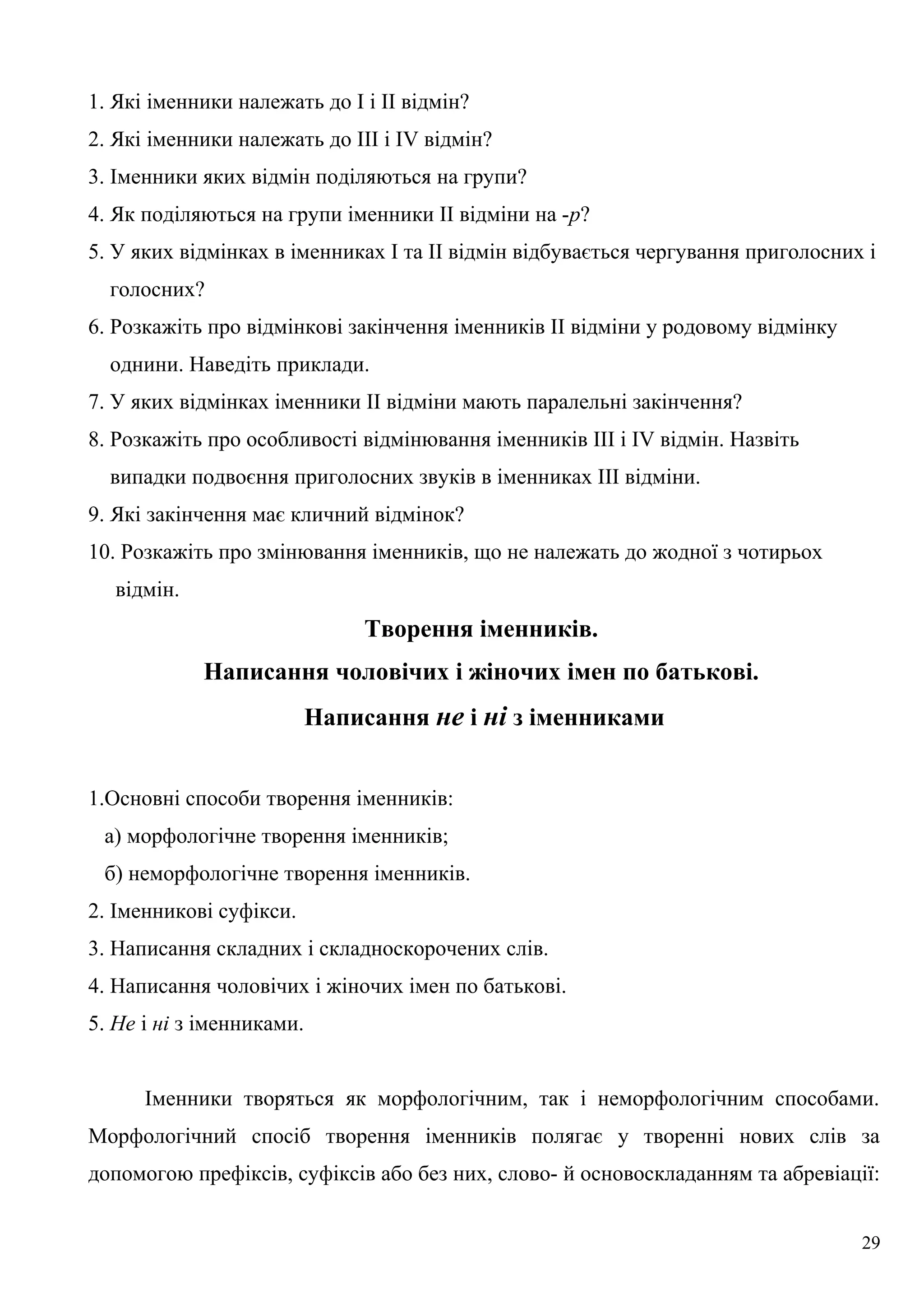 1. Які іменники належать до І і II відмін?
2. Які іменники належать до III і IV відмін?
3. Іменники яких відмін поділяються на групи?
4. Як поділяються на групи іменники II відміни на -р?
5. У яких відмінках в іменниках І та II відмін відбувається чергування приголосних і
голосних?
6. Розкажіть про відмінкові закінчення іменників II відміни у родовому відмінку
однини. Наведіть приклади.
7. У яких відмінках іменники II відміни мають паралельні закінчення?
8. Розкажіть про особливості відмінювання іменників III і IV відмін. Назвіть
випадки подвоєння приголосних звуків в іменниках III відміни.
9. Які закінчення має кличний відмінок?
10. Розкажіть про змінювання іменників, що не належать до жодної з чотирьох
відмін.
Творення іменників.
Написання чоловічих і жіночих імен по батькові.
Написання не і ні з іменниками
1.Основні способи творення іменників:
а) морфологічне творення іменників;
б) неморфологічне творення іменників.
2. Іменникові суфікси.
3. Написання складних і складноскорочених слів.
4. Написання чоловічих і жіночих імен по батькові.
5. Не і ні з іменниками.
Іменники творяться як морфологічним, так і неморфологічним способами.
Морфологічний спосіб творення іменників полягає у творенні нових слів за
допомогою префіксів, суфіксів або без них, слово- й основоскладанням та абревіації:
29
 