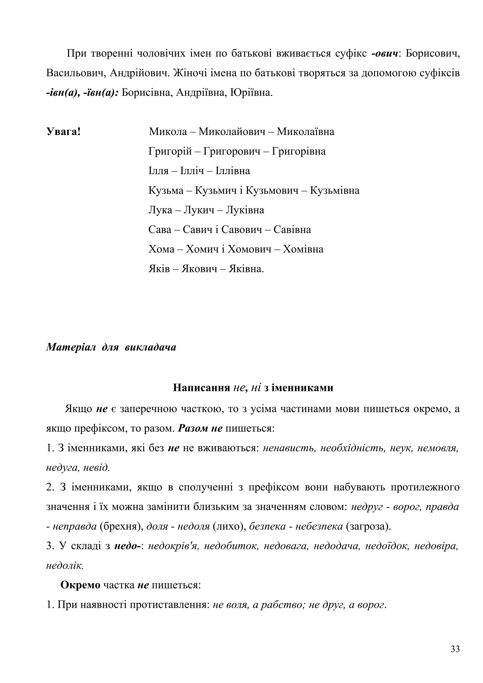 При творенні чоловічих імен по батькові вживається суфікс -ович: Борисович,
Васильович, Андрійович. Жіночі імена по батькові творяться за допомогою суфіксів
-івн(а), -ївн(а): Борисівна, Андріївна, Юріївна.
Увага! Микола – Миколайович – Миколаївна
Григорій – Григорович – Григорівна
Ілля – Ілліч – Іллівна
Кузьма – Кузьмич і Кузьмович – Кузьмівна
Лука – Лукич – Луківна
Сава – Савич і Савович – Савівна
Хома – Хомич і Хомович – Хомівна
Яків – Якович – Яківна.
Матеріал для викладача
Написання не, ні з іменниками
Якщо не є заперечною часткою, то з усіма частинами мови пишеться окремо, а
якщо префіксом, то разом. Разом не пишеться:
1. З іменниками, які без не не вживаються: ненависть, необхідність, неук, немовля,
недуга, невід.
2. З іменниками, якщо в сполученні з префіксом вони набувають протилежного
значення і їх можна замінити близьким за значенням словом: недруг - ворог, правда
- неправда (брехня), доля - недоля (лихо), безпека - небезпека (загроза).
3. У складі з недо-: недокрів'я, недобиток, недовага, недодача, недоїдок, недовіра,
недолік.
Окремо частка не пишеться:
1. При наявності протиставлення: не воля, а рабство; не друг, а ворог.
33
 