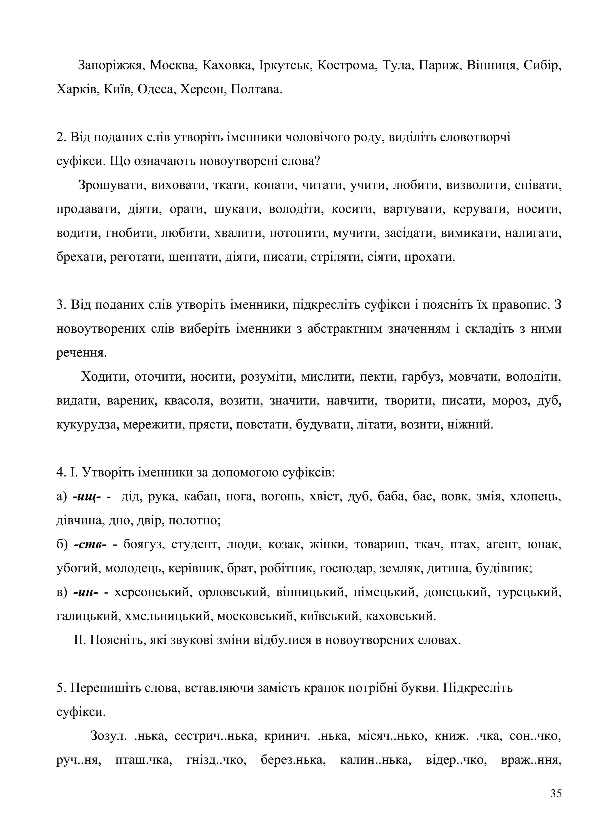 Запоріжжя, Москва, Каховка, Іркутськ, Кострома, Тула, Париж, Вінниця, Сибір,
Харків, Київ, Одеса, Херсон, Полтава.
2. Від поданих слів утворіть іменники чоловічого роду, виділіть словотворчі
суфікси. Що означають новоутворені слова?
Зрошувати, виховати, ткати, копати, читати, учити, любити, визволити, співати,
продавати, діяти, орати, шукати, володіти, косити, вартувати, керувати, носити,
водити, гнобити, любити, хвалити, потопити, мучити, засідати, вимикати, налигати,
брехати, реготати, шептати, діяти, писати, стріляти, сіяти, прохати.
3. Від поданих слів утворіть іменники, підкресліть суфікси і поясніть їх правопис. З
новоутворених слів виберіть іменники з абстрактним значенням і складіть з ними
речення.
Ходити, оточити, носити, розуміти, мислити, пекти, гарбуз, мовчати, володіти,
видати, вареник, квасоля, возити, значити, навчити, творити, писати, мороз, дуб,
кукурудза, мережити, прясти, повстати, будувати, літати, возити, ніжний.
4. І. Утворіть іменники за допомогою суфіксів:
а) -ищ- - дід, рука, кабан, нога, вогонь, хвіст, дуб, баба, бас, вовк, змія, хлопець,
дівчина, дно, двір, полотно;
б) -ств- - боягуз, студент, люди, козак, жінки, товариш, ткач, птах, агент, юнак,
убогий, молодець, керівник, брат, робітник, господар, земляк, дитина, будівник;
в) -ин- - херсонський, орловський, вінницький, німецький, донецький, турецький,
галицький, хмельницький, московський, київський, каховський.
ІІ. Поясніть, які звукові зміни відбулися в новоутворених словах.
5. Перепишіть слова, вставляючи замість крапок потрібні букви. Підкресліть
суфікси.
Зозул. .нька, сестрич..нька, кринич. .нька, місяч..нько, книж. .чка, сон..чко,
руч..ня, пташ.чка, гнізд..чко, берез.нька, калин..нька, відер..чко, враж..ння,
35
 