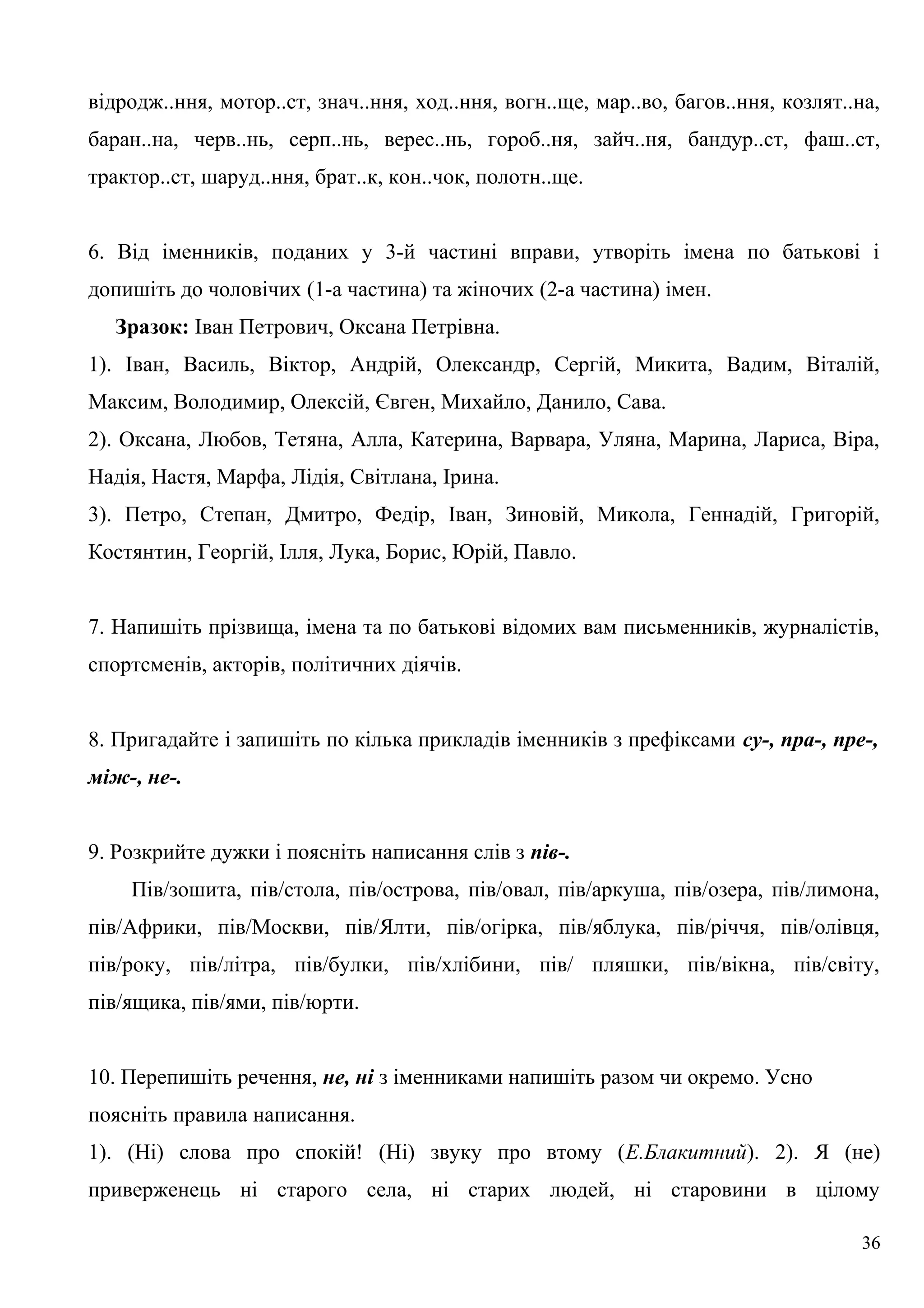 відродж..ння, мотор..ст, знач..ння, ход..ння, вогн..ще, мар..во, багов..ння, козлят..на,
баран..на, черв..нь, серп..нь, верес..нь, гороб..ня, зайч..ня, бандур..ст, фаш..ст,
трактор..ст, шаруд..ння, брат..к, кон..чок, полотн..ще.
6. Від іменників, поданих у 3-й частині вправи, утворіть імена по батькові і
допишіть до чоловічих (1-а частина) та жіночих (2-а частина) імен.
Зразок: Іван Петрович, Оксана Петрівна.
1). Іван, Василь, Віктор, Андрій, Олександр, Сергій, Микита, Вадим, Віталій,
Максим, Володимир, Олексій, Євген, Михайло, Данило, Сава.
2). Оксана, Любов, Тетяна, Алла, Катерина, Варвара, Уляна, Марина, Лариса, Віра,
Надія, Настя, Марфа, Лідія, Світлана, Ірина.
3). Петро, Степан, Дмитро, Федір, Іван, Зиновій, Микола, Геннадій, Григорій,
Костянтин, Георгій, Ілля, Лука, Борис, Юрій, Павло.
7. Напишіть прізвища, імена та по батькові відомих вам письменників, журналістів,
спортсменів, акторів, політичних діячів.
8. Пригадайте і запишіть по кілька прикладів іменників з префіксами су-, пра-, пре-,
між-, не-.
9. Розкрийте дужки і поясніть написання слів з пів-.
Пів/зошита, пів/стола, пів/острова, пів/овал, пів/аркуша, пів/озера, пів/лимона,
пів/Африки, пів/Москви, пів/Ялти, пів/огірка, пів/яблука, пів/річчя, пів/олівця,
пів/року, пів/літра, пів/булки, пів/хлібини, пів/ пляшки, пів/вікна, пів/світу,
пів/ящика, пів/ями, пів/юрти.
10. Перепишіть речення, не, ні з іменниками напишіть разом чи окремо. Усно
поясніть правила написання.
1). (Ні) слова про спокій! (Ні) звуку про втому (Е.Блакитний). 2). Я (не)
приверженець ні старого села, ні старих людей, ні старовини в цілому
36
 