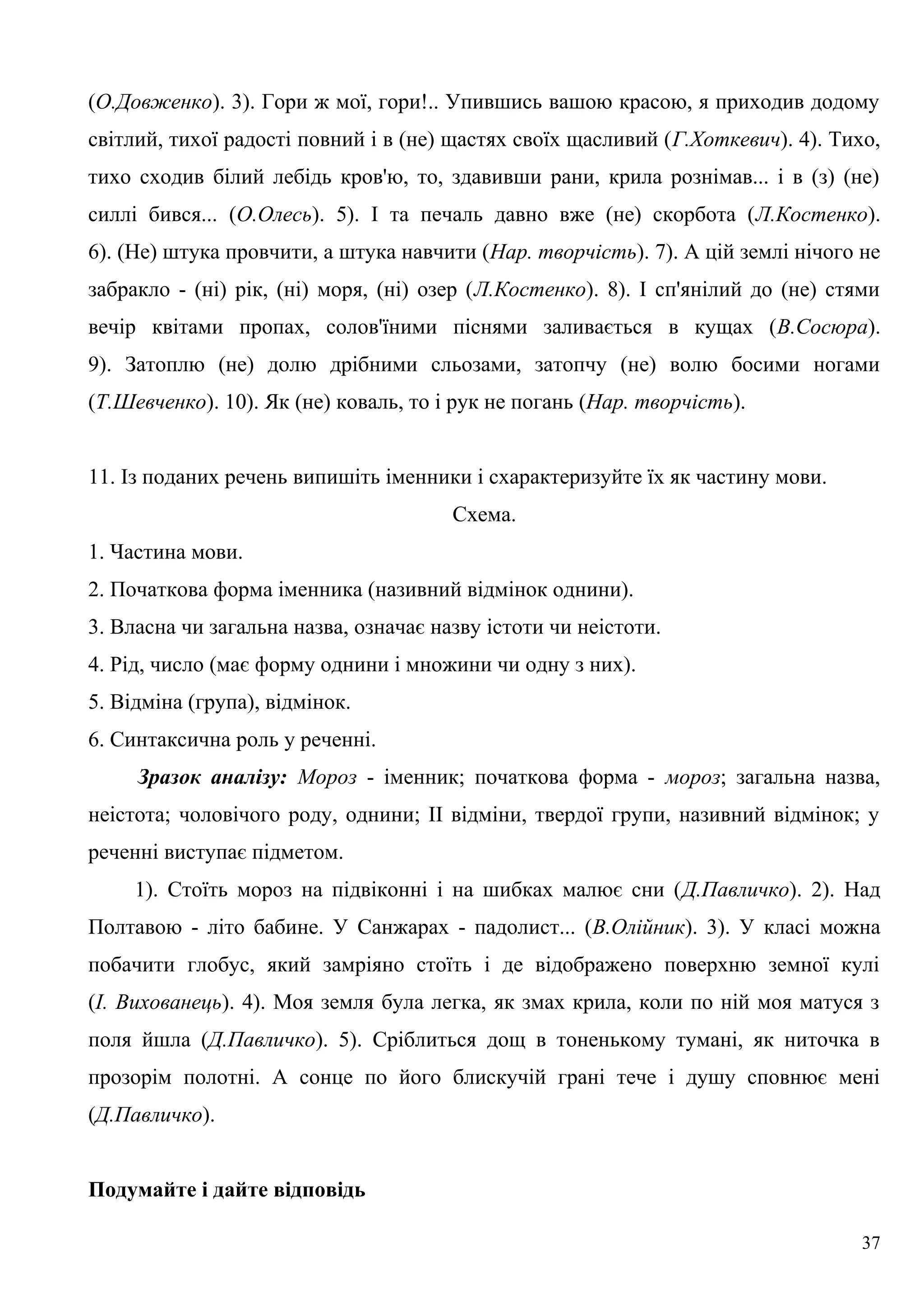 (О.Довженко). 3). Гори ж мої, гори!.. Упившись вашою красою, я приходив додому
світлий, тихої радості повний і в (не) щастях своїх щасливий (Г.Хоткевич). 4). Тихо,
тихо сходив білий лебідь кров'ю, то, здавивши рани, крила рознімав... і в (з) (не)
силлі бився... (О.Олесь). 5). І та печаль давно вже (не) скорбота (Л.Костенко).
6). (Не) штука провчити, а штука навчити (Нар. творчість). 7). А цій землі нічого не
забракло - (ні) рік, (ні) моря, (ні) озер (Л.Костенко). 8). І сп'янілий до (не) стями
вечір квітами пропах, солов'їними піснями заливається в кущах (В.Сосюра).
9). Затоплю (не) долю дрібними сльозами, затопчу (не) волю босими ногами
(Т.Шевченко). 10). Як (не) коваль, то і рук не погань (Нар. творчість).
11. Із поданих речень випишіть іменники і схарактеризуйте їх як частину мови.
Схема.
1. Частина мови.
2. Початкова форма іменника (називний відмінок однини).
3. Власна чи загальна назва, означає назву істоти чи неістоти.
4. Рід, число (має форму однини і множини чи одну з них).
5. Відміна (група), відмінок.
6. Синтаксична роль у реченні.
Зразок аналізу: Мороз - іменник; початкова форма - мороз; загальна назва,
неістота; чоловічого роду, однини; II відміни, твердої групи, називний відмінок; у
реченні виступає підметом.
1). Стоїть мороз на підвіконні і на шибках малює сни (Д.Павличко). 2). Над
Полтавою - літо бабине. У Санжарах - падолист... (В.Олійник). 3). У класі можна
побачити глобус, який замріяно стоїть і де відображено поверхню земної кулі
(І. Вихованець). 4). Моя земля була легка, як змах крила, коли по ній моя матуся з
поля йшла (Д.Павличко). 5). Сріблиться дощ в тоненькому тумані, як ниточка в
прозорім полотні. А сонце по його блискучій грані тече і душу сповнює мені
(Д.Павличко).
Подумайте і дайте відповідь
37
 