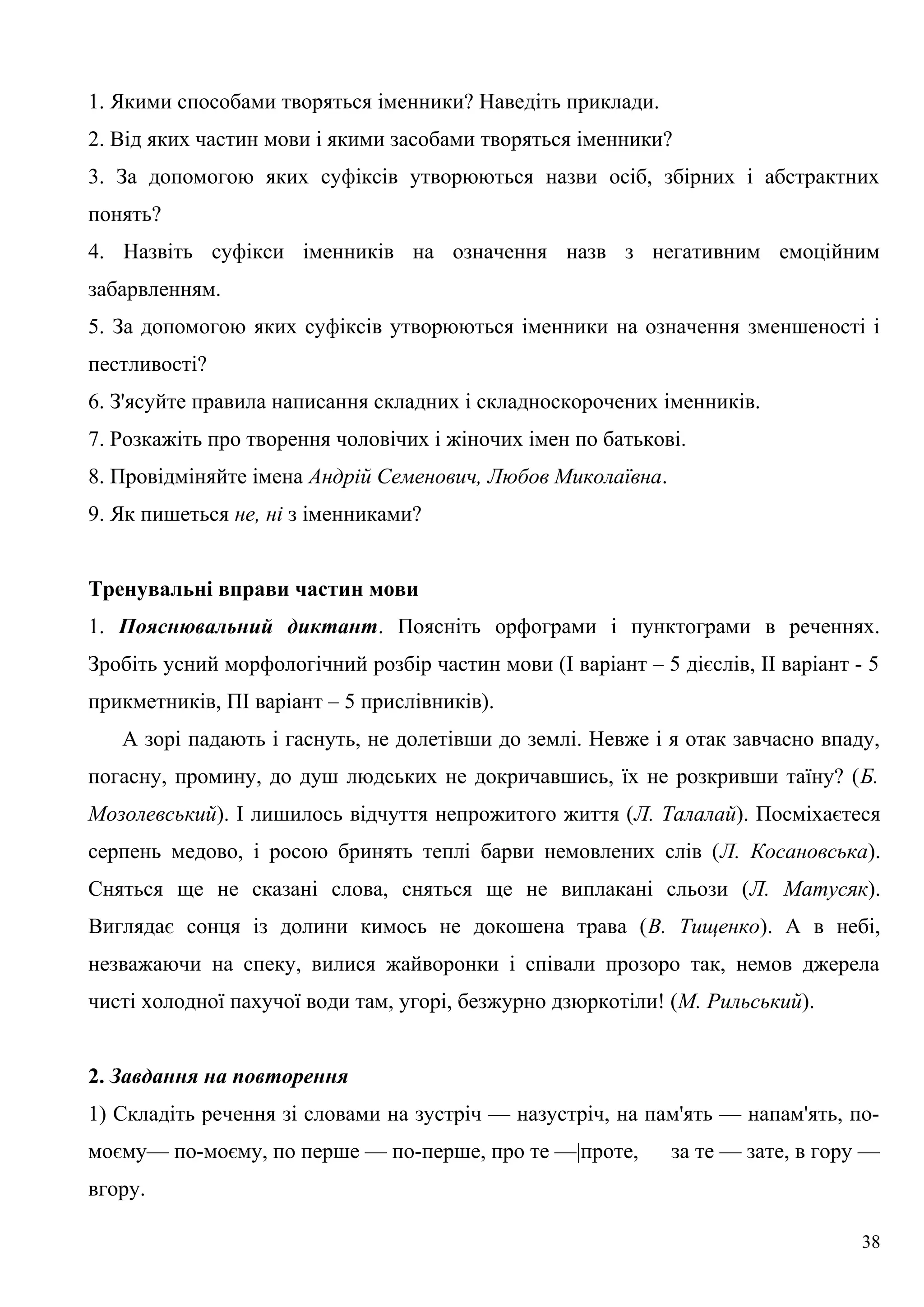 1. Якими способами творяться іменники? Наведіть приклади.
2. Від яких частин мови і якими засобами творяться іменники?
3. За допомогою яких суфіксів утворюються назви осіб, збірних і абстрактних
понять?
4. Назвіть суфікси іменників на означення назв з негативним емоційним
забарвленням.
5. За допомогою яких суфіксів утворюються іменники на означення зменшеності і
пестливості?
6. З'ясуйте правила написання складних і складноскорочених іменників.
7. Розкажіть про творення чоловічих і жіночих імен по батькові.
8. Провідміняйте імена Андрій Семенович, Любов Миколаївна.
9. Як пишеться не, ні з іменниками?
Тренувальні вправи частин мови
1. Пояснювальний диктант. Поясніть орфограми і пунктограми в реченнях.
Зробіть усний морфологічний розбір частин мови (І варіант – 5 дієслів, ІІ варіант - 5
прикметників, ПІ варіант – 5 прислівників).
А зорі падають і гаснуть, не долетівши до землі. Невже і я отак завчасно впаду,
погасну, промину, до душ людських не докричавшись, їх не розкривши таїну? (Б.
Мозолевський). І лишилось відчуття непрожитого життя (Л. Талалай). Посміхаєтеся
серпень медово, і росою бринять теплі барви немовлених слів (Л. Косановська).
Сняться ще не сказані слова, сняться ще не виплакані сльози (Л. Матусяк).
Виглядає сонця із долини кимось не докошена трава (В. Тищенко). А в небі,
незважаючи на спеку, вилися жайворонки і співали прозоро так, немов джерела
чисті холодної пахучої води там, угорі, безжурно дзюркотіли! (М. Рильський).
2. Завдання на повторення
1) Складіть речення зі словами на зустріч — назустріч, на пам'ять — напам'ять, по-
моєму— по-моєму, по перше — по-перше, про те —|проте, за те — зате, в гору —
вгору.
38
 