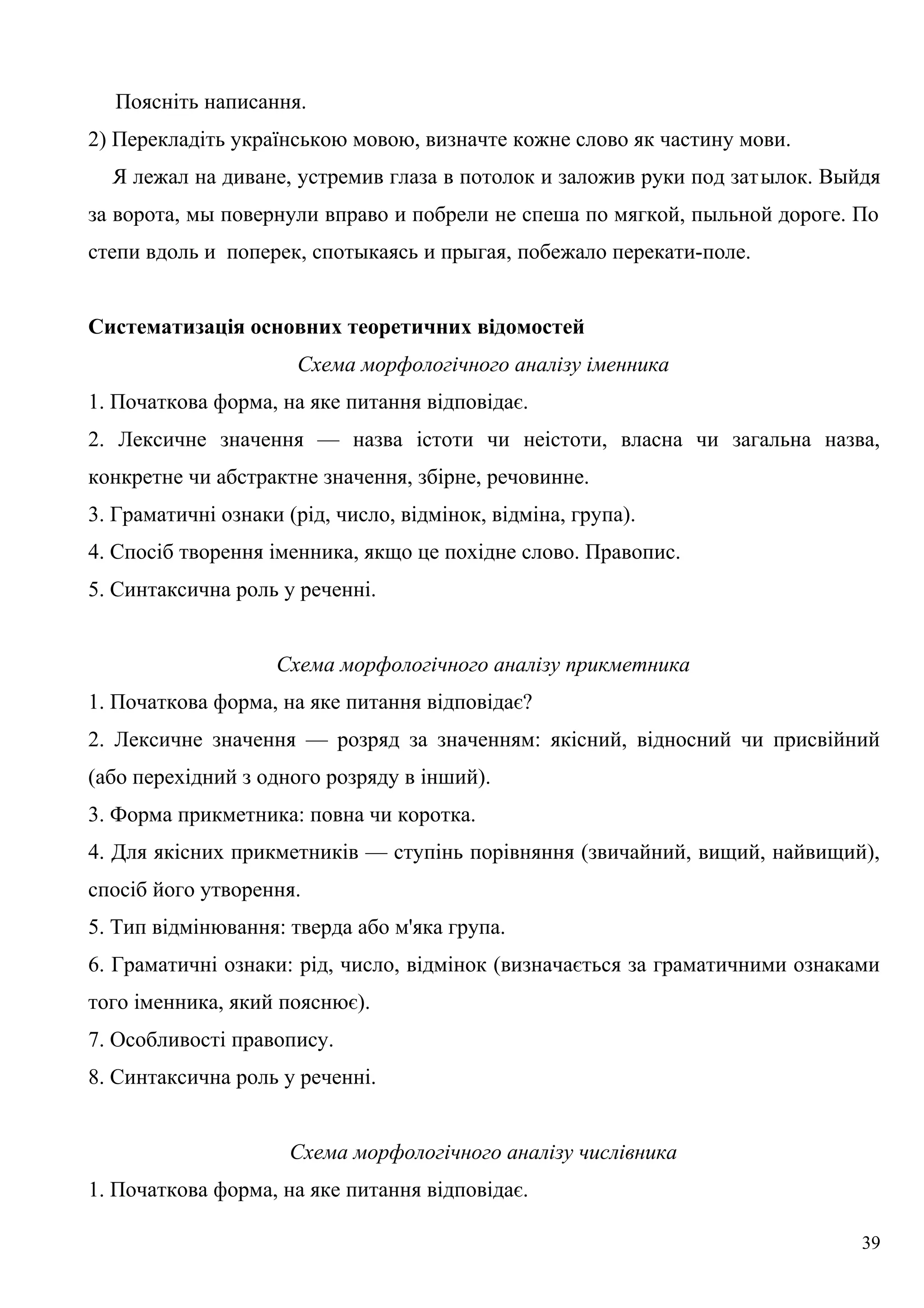 Поясніть написання.
2) Перекладіть українською мовою, визначте кожне слово як частину мови.
Я лежал на диване, устремив глаза в потолок и заложив руки под затылок. Выйдя
за ворота, мы повернули вправо и побрели не спеша по мягкой, пыльной дороге. По
степи вдоль и поперек, спотыкаясь и прыгая, побежало перекати-поле.
Систематизація основних теоретичних відомостей
Схема морфологічного аналізу іменника
1. Початкова форма, на яке питання відповідає.
2. Лексичне значення — назва істоти чи неістоти, власна чи загальна назва,
конкретне чи абстрактне значення, збірне, речовинне.
3. Граматичні ознаки (рід, число, відмінок, відміна, група).
4. Спосіб творення іменника, якщо це похідне слово. Правопис.
5. Синтаксична роль у реченні.
Схема морфологічного аналізу прикметника
1. Початкова форма, на яке питання відповідає?
2. Лексичне значення — розряд за значенням: якісний, відносний чи присвійний
(або перехідний з одного розряду в інший).
3. Форма прикметника: повна чи коротка.
4. Для якісних прикметників — ступінь порівняння (звичайний, вищий, найвищий),
спосіб його утворення.
5. Тип відмінювання: тверда або м'яка група.
6. Граматичні ознаки: рід, число, відмінок (визначається за граматичними ознаками
того іменника, який пояснює).
7. Особливості правопису.
8. Синтаксична роль у реченні.
Схема морфологічного аналізу числівника
1. Початкова форма, на яке питання відповідає.
39
 