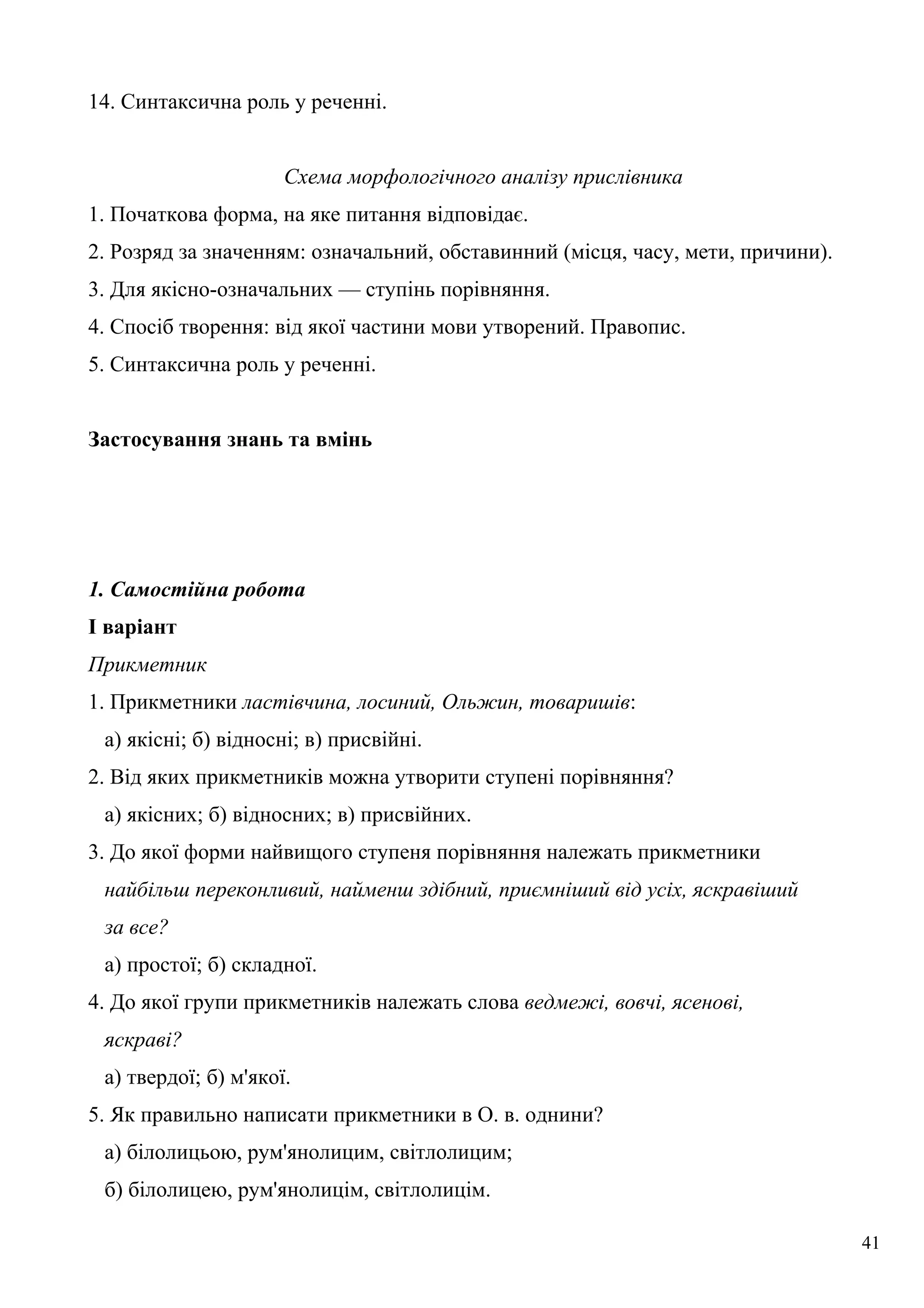 14. Синтаксична роль у реченні.
Схема морфологічного аналізу прислівника
1. Початкова форма, на яке питання відповідає.
2. Розряд за значенням: означальний, обставинний (місця, часу, мети, причини).
3. Для якісно-означальних — ступінь порівняння.
4. Спосіб творення: від якої частини мови утворений. Правопис.
5. Синтаксична роль у реченні.
Застосування знань та вмінь
1. Самостійна робота
І варіант
Прикметник
1. Прикметники ластівчина, лосиний, Ольжин, товаришів:
а) якісні; б) відносні; в) присвійні.
2. Від яких прикметників можна утворити ступені порівняння?
а) якісних; б) відносних; в) присвійних.
3. До якої форми найвищого ступеня порівняння належать прикметники
найбільш переконливий, найменш здібний, приємніший від усіх, яскравіший
за все?
а) простої; б) складної.
4. До якої групи прикметників належать слова ведмежі, вовчі, ясенові,
яскраві?
а) твердої; б) м'якої.
5. Як правильно написати прикметники в О. в. однини?
а) білолицьою, рум'янолицим, світлолицим;
б) білолицею, рум'янолицім, світлолицім.
41
 