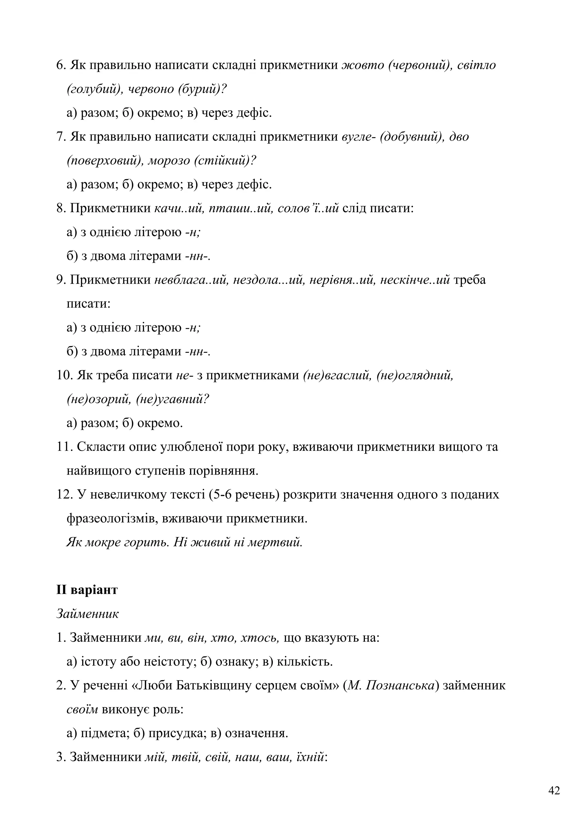 6. Як правильно написати складні прикметники жовто (червоний), світло
(голубий), червоно (бурий)?
а) разом; б) окремо; в) через дефіс.
7. Як правильно написати складні прикметники вугле- (добувний), дво
(поверховий), морозо (стійкий)?
а) разом; б) окремо; в) через дефіс.
8. Прикметники качи..ий, пташи..ий, солов’ї..ий слід писати:
а) з однією літерою -н;
б) з двома літерами -нн-.
9. Прикметники невблага..ий, нездола...ий, нерівня..ий, нескінче..ий треба
писати:
а) з однією літерою -н;
б) з двома літерами -нн-.
10. Як треба писати не- з прикметниками (не)вгаслий, (не)оглядний,
(не)озорий, (не)угавний?
а) разом; б) окремо.
11. Скласти опис улюбленої пори року, вживаючи прикметники вищого та
найвищого ступенів порівняння.
12. У невеличкому тексті (5-6 речень) розкрити значення одного з поданих
фразеологізмів, вживаючи прикметники.
Як мокре горить. Ні живий ні мертвий.
II варіант
Займенник
1. Займенники ми, ви, він, хто, хтось, що вказують на:
а) істоту або неістоту; б) ознаку; в) кількість.
2. У реченні «Люби Батьківщину серцем своїм» (М. Познанська) займенник
своїм виконує роль:
а) підмета; б) присудка; в) означення.
3. Займенники мій, твій, свій, наш, ваш, їхній:
42
 