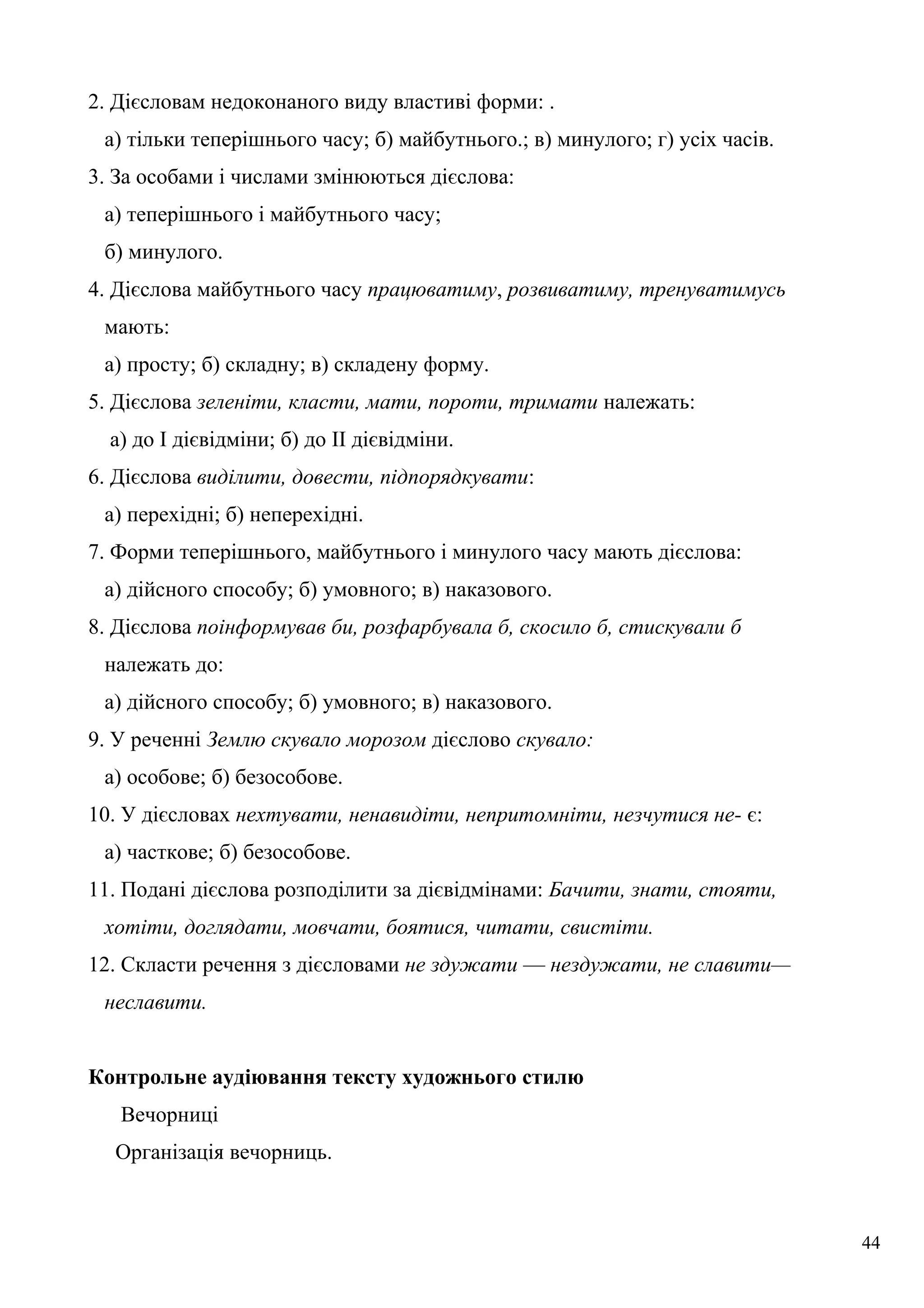 2. Дієсловам недоконаного виду властиві форми: .
а) тільки теперішнього часу; б) майбутнього.; в) минулого; г) усіх часів.
3. За особами і числами змінюються дієслова:
а) теперішнього і майбутнього часу;
б) минулого.
4. Дієслова майбутнього часу працюватиму, розвиватиму, тренуватимусь
мають:
а) просту; б) складну; в) складену форму.
5. Дієслова зеленіти, класти, мати, пороти, тримати належать:
а) до І дієвідміни; б) до II дієвідміни.
6. Дієслова виділити, довести, підпорядкувати:
а) перехідні; б) неперехідні.
7. Форми теперішнього, майбутнього і минулого часу мають дієслова:
а) дійсного способу; б) умовного; в) наказового.
8. Дієслова поінформував би, розфарбувала б, скосило б, стискували б
належать до:
а) дійсного способу; б) умовного; в) наказового.
9. У реченні Землю скувало морозом дієслово скувало:
а) особове; б) безособове.
10. У дієсловах нехтувати, ненавидіти, непритомніти, незчутися не- є:
а) часткове; б) безособове.
11. Подані дієслова розподілити за дієвідмінами: Бачити, знати, стояти,
хотіти, доглядати, мовчати, боятися, читати, свистіти.
12. Скласти речення з дієсловами не здужати — нездужати, не славити—
неславити.
Контрольне аудіювання тексту художнього стилю
Вечорниці
Організація вечорниць.
44
 