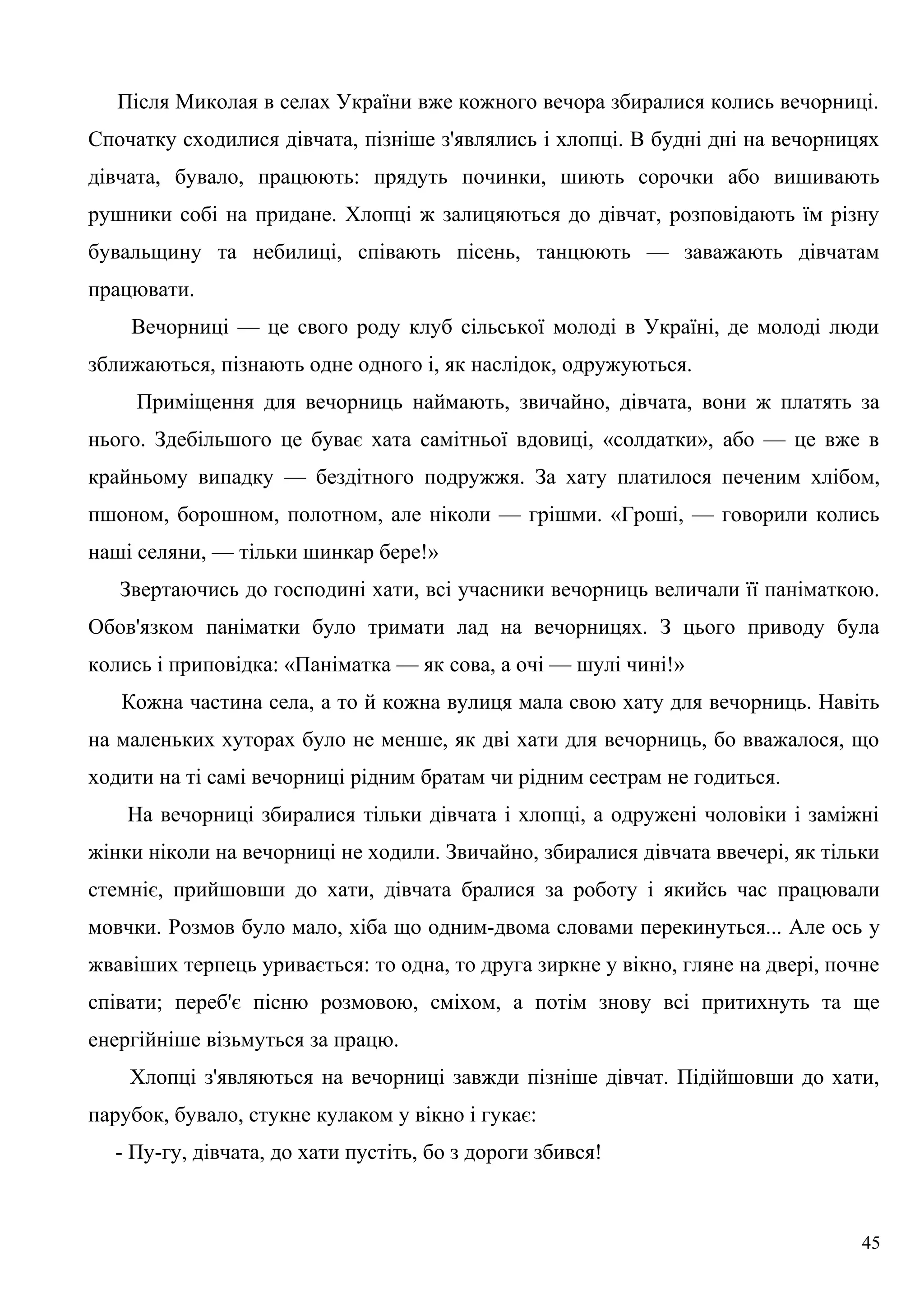 Після Миколая в селах України вже кожного вечора збиралися колись вечорниці.
Спочатку сходилися дівчата, пізніше з'являлись і хлопці. В будні дні на вечорницях
дівчата, бувало, працюють: прядуть починки, шиють сорочки або вишивають
рушники собі на придане. Хлопці ж залицяються до дівчат, розповідають їм різну
бувальщину та небилиці, співають пісень, танцюють — заважають дівчатам
працювати.
Вечорниці — це свого роду клуб сільської молоді в Україні, де молоді люди
зближаються, пізнають одне одного і, як наслідок, одружуються.
Приміщення для вечорниць наймають, звичайно, дівчата, вони ж платять за
нього. Здебільшого це буває хата самітньої вдовиці, «солдатки», або — це вже в
крайньому випадку — бездітного подружжя. За хату платилося печеним хлібом,
пшоном, борошном, полотном, але ніколи — грішми. «Гроші, — говорили колись
наші селяни, — тільки шинкар бере!»
Звертаючись до господині хати, всі учасники вечорниць величали її паніматкою.
Обов'язком паніматки було тримати лад на вечорницях. З цього приводу була
колись і приповідка: «Паніматка — як сова, а очі — шулі чині!»
Кожна частина села, а то й кожна вулиця мала свою хату для вечорниць. Навіть
на маленьких хуторах було не менше, як дві хати для вечорниць, бо вважалося, що
ходити на ті самі вечорниці рідним братам чи рідним сестрам не годиться.
На вечорниці збиралися тільки дівчата і хлопці, а одружені чоловіки і заміжні
жінки ніколи на вечорниці не ходили. Звичайно, збиралися дівчата ввечері, як тільки
стемніє, прийшовши до хати, дівчата бралися за роботу і якийсь час працювали
мовчки. Розмов було мало, хіба що одним-двома словами перекинуться... Але ось у
жвавіших терпець уривається: то одна, то друга зиркне у вікно, гляне на двері, почне
співати; переб'є пісню розмовою, сміхом, а потім знову всі притихнуть та ще
енергійніше візьмуться за працю.
Хлопці з'являються на вечорниці завжди пізніше дівчат. Підійшовши до хати,
парубок, бувало, стукне кулаком у вікно і гукає:
- Пу-гу, дівчата, до хати пустіть, бо з дороги збився!
45
 