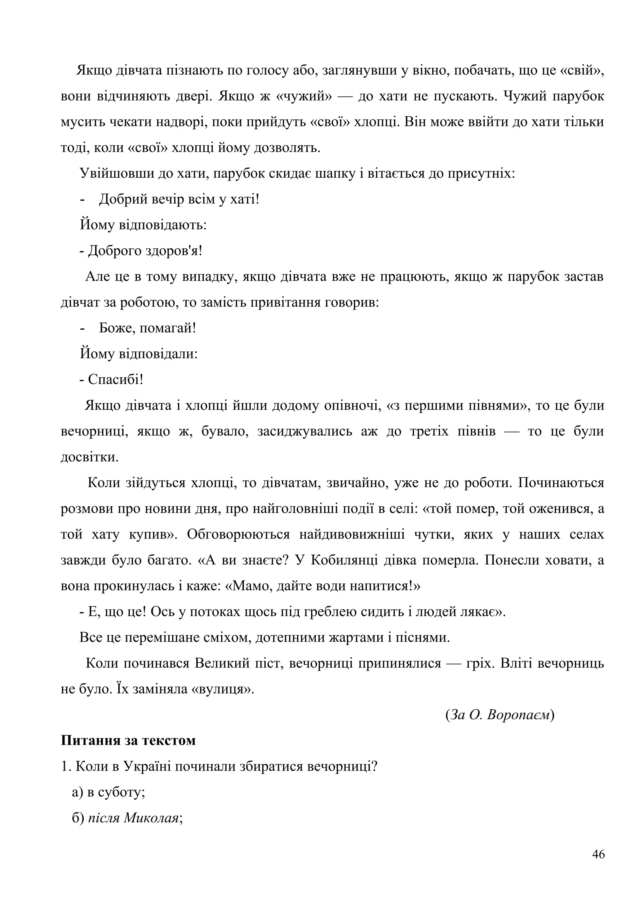 Якщо дівчата пізнають по голосу або, заглянувши у вікно, побачать, що це «свій»,
вони відчиняють двері. Якщо ж «чужий» — до хати не пускають. Чужий парубок
мусить чекати надворі, поки прийдуть «свої» хлопці. Він може ввійти до хати тільки
тоді, коли «свої» хлопці йому дозволять.
Увійшовши до хати, парубок скидає шапку і вітається до присутніх:
- Добрий вечір всім у хаті!
Йому відповідають:
- Доброго здоров'я!
Але це в тому випадку, якщо дівчата вже не працюють, якщо ж парубок застав
дівчат за роботою, то замість привітання говорив:
- Боже, помагай!
Йому відповідали:
- Спасибі!
Якщо дівчата і хлопці йшли додому опівночі, «з першими півнями», то це були
вечорниці, якщо ж, бувало, засиджувались аж до третіх півнів — то це були
досвітки.
Коли зійдуться хлопці, то дівчатам, звичайно, уже не до роботи. Починаються
розмови про новини дня, про найголовніші події в селі: «той помер, той оженився, а
той хату купив». Обговорюються найдивовижніші чутки, яких у наших селах
завжди було багато. «А ви знаєте? У Кобилянці дівка померла. Понесли ховати, а
вона прокинулась і каже: «Мамо, дайте води напитися!»
- Е, що це! Ось у потоках щось під греблею сидить і людей лякає».
Все це перемішане сміхом, дотепними жартами і піснями.
Коли починався Великий піст, вечорниці припинялися — гріх. Вліті вечорниць
не було. Їх заміняла «вулиця».
(За О. Воропаєм)
Питання за текстом
1. Коли в Україні починали збиратися вечорниці?
а) в суботу;
б) після Миколая;
46
 