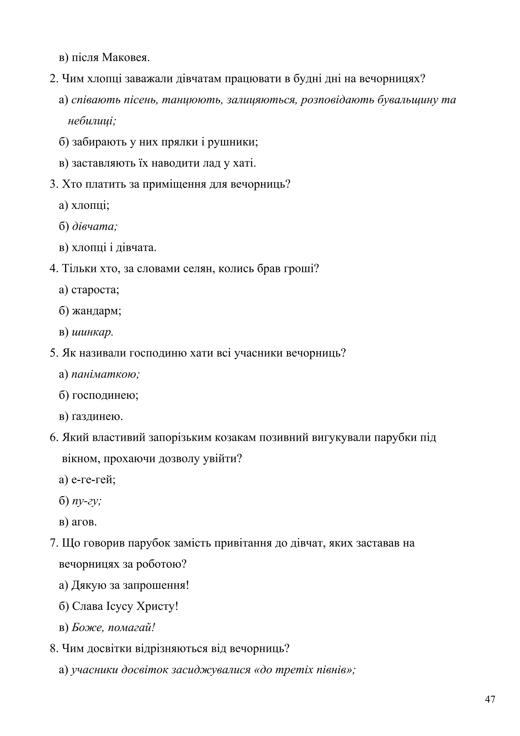 в) після Маковея.
2. Чим хлопці заважали дівчатам працювати в будні дні на вечорницях?
а) співають пісень, танцюють, залицяються, розповідають бувальщину та
небилиці;
б) забирають у них прялки і рушники;
в) заставляють їх наводити лад у хаті.
3. Хто платить за приміщення для вечорниць?
а) хлопці;
б) дівчата;
в) хлопці і дівчата.
4. Тільки хто, за словами селян, колись брав гроші?
а) староста;
б) жандарм;
в) шинкар.
5. Як називали господиню хати всі учасники вечорниць?
а) паніматкою;
б) господинею;
в) ґаздинею.
6. Який властивий запорізьким козакам позивний вигукували парубки під
вікном, прохаючи дозволу увійти?
а) е-ге-гей;
б) пу-гу;
в) агов.
7. Що говорив парубок замість привітання до дівчат, яких заставав на
вечорницях за роботою?
а) Дякую за запрошення!
б) Слава Ісусу Христу!
в) Боже, помагай!
8. Чим досвітки відрізняються від вечорниць?
а) учасники досвіток засиджувалися «до третіх півнів»;
47
 