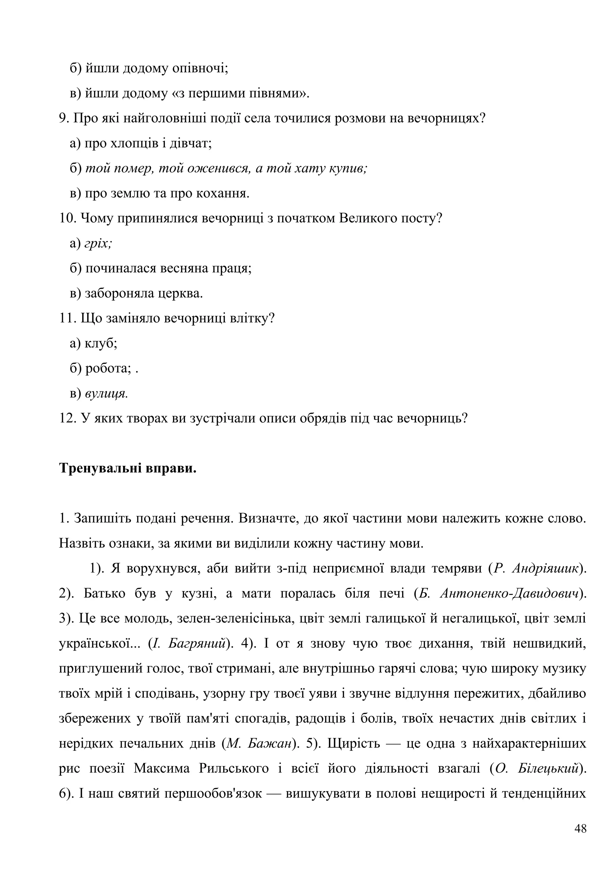 б) йшли додому опівночі;
в) йшли додому «з першими півнями».
9. Про які найголовніші події села точилися розмови на вечорницях?
а) про хлопців і дівчат;
б) той помер, той оженився, а той хату купив;
в) про землю та про кохання.
10. Чому припинялися вечорниці з початком Великого посту?
а) гріх;
б) починалася весняна праця;
в) забороняла церква.
11. Що заміняло вечорниці влітку?
а) клуб;
б) робота; .
в) вулиця.
12. У яких творах ви зустрічали описи обрядів під час вечорниць?
Тренувальні вправи.
1. Запишіть подані речення. Визначте, до якої частини мови належить кожне слово.
Назвіть ознаки, за якими ви виділили кожну частину мови.
1). Я ворухнувся, аби вийти з-під неприємної влади темряви (Р. Андріяшик).
2). Батько був у кузні, а мати поралась біля печі (Б. Антоненко-Давидович).
3). Це все молодь, зелен-зеленісінька, цвіт землі галицької й негалицької, цвіт землі
української... (І. Багряний). 4). І от я знову чую твоє дихання, твій нешвидкий,
приглушений голос, твої стримані, але внутрішньо гарячі слова; чую широку музику
твоїх мрій і сподівань, узорну гру твоєї уяви і звучне відлуння пережитих, дбайливо
збережених у твоїй пам'яті спогадів, радощів і болів, твоїх нечастих днів світлих і
нерідких печальних днів (М. Бажан). 5). Щирість — це одна з найхарактерніших
рис поезії Максима Рильського і всієї його діяльності взагалі (О. Білецький).
6). І наш святий першообов'язок — вишукувати в полові нещирості й тенденційних
48
 