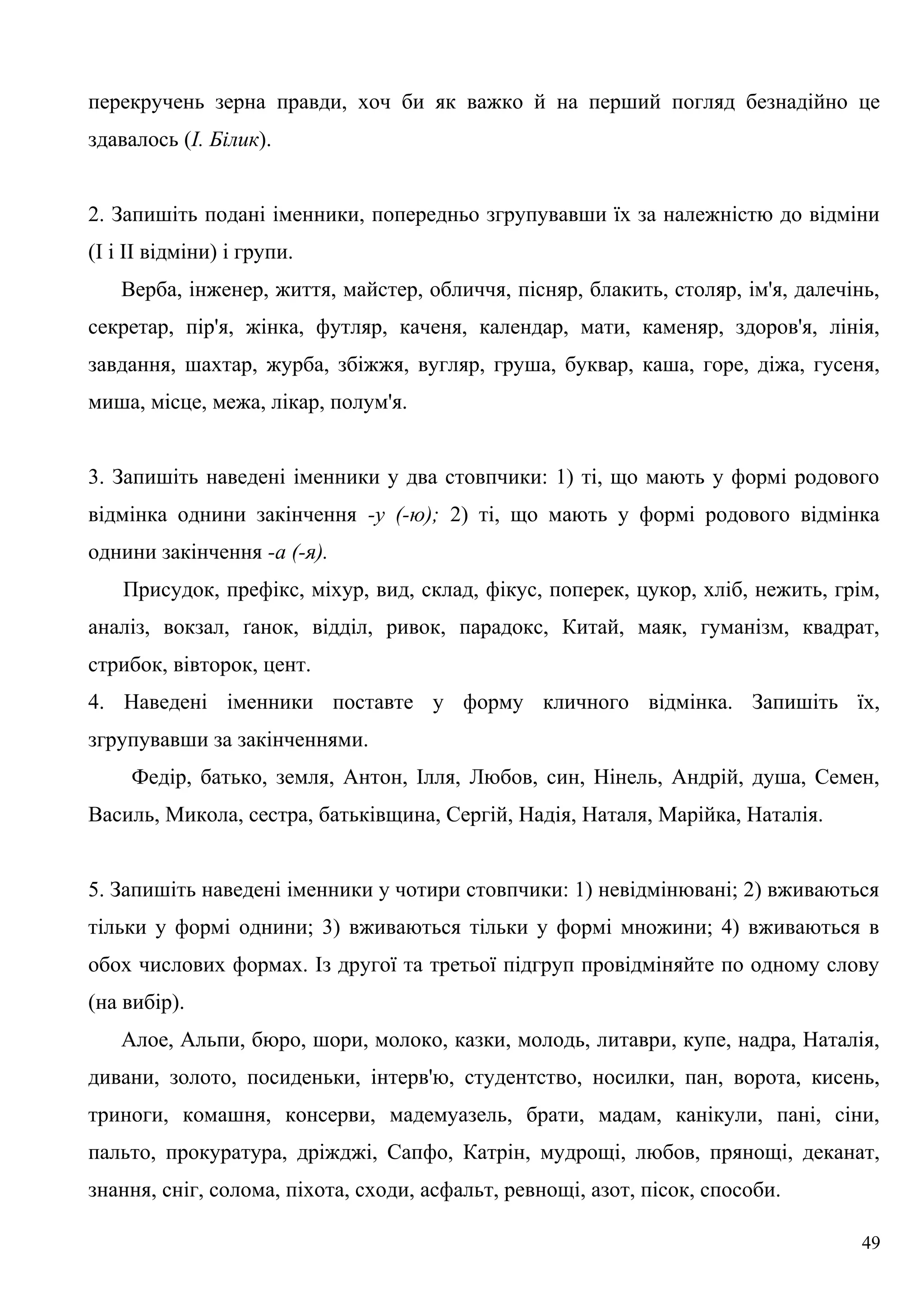 перекручень зерна правди, хоч би як важко й на перший погляд безнадійно це
здавалось (І. Білик).
2. Запишіть подані іменники, попередньо згрупувавши їх за належністю до відміни
(І і II відміни) і групи.
Верба, інженер, життя, майстер, обличчя, пісняр, блакить, столяр, ім'я, далечінь,
секретар, пір'я, жінка, футляр, каченя, календар, мати, каменяр, здоров'я, лінія,
завдання, шахтар, журба, збіжжя, вугляр, груша, буквар, каша, горе, діжа, гусеня,
миша, місце, межа, лікар, полум'я.
3. Запишіть наведені іменники у два стовпчики: 1) ті, що мають у формі родового
відмінка однини закінчення -у (-ю); 2) ті, що мають у формі родового відмінка
однини закінчення -а (-я).
Присудок, префікс, міхур, вид, склад, фікус, поперек, цукор, хліб, нежить, грім,
аналіз, вокзал, ґанок, відділ, ривок, парадокс, Китай, маяк, гуманізм, квадрат,
стрибок, вівторок, цент.
4. Наведені іменники поставте у форму кличного відмінка. Запишіть їх,
згрупувавши за закінченнями.
Федір, батько, земля, Антон, Ілля, Любов, син, Нінель, Андрій, душа, Семен,
Василь, Микола, сестра, батьківщина, Сергій, Надія, Наталя, Марійка, Наталія.
5. Запишіть наведені іменники у чотири стовпчики: 1) невідмінювані; 2) вживаються
тільки у формі однини; 3) вживаються тільки у формі множини; 4) вживаються в
обох числових формах. Із другої та третьої підгруп провідміняйте по одному слову
(на вибір).
Алое, Альпи, бюро, шори, молоко, казки, молодь, литаври, купе, надра, Наталія,
дивани, золото, посиденьки, інтерв'ю, студентство, носилки, пан, ворота, кисень,
триноги, комашня, консерви, мадемуазель, брати, мадам, канікули, пані, сіни,
пальто, прокуратура, дріжджі, Сапфо, Катрін, мудрощі, любов, прянощі, деканат,
знання, сніг, солома, піхота, сходи, асфальт, ревнощі, азот, пісок, способи.
49
 