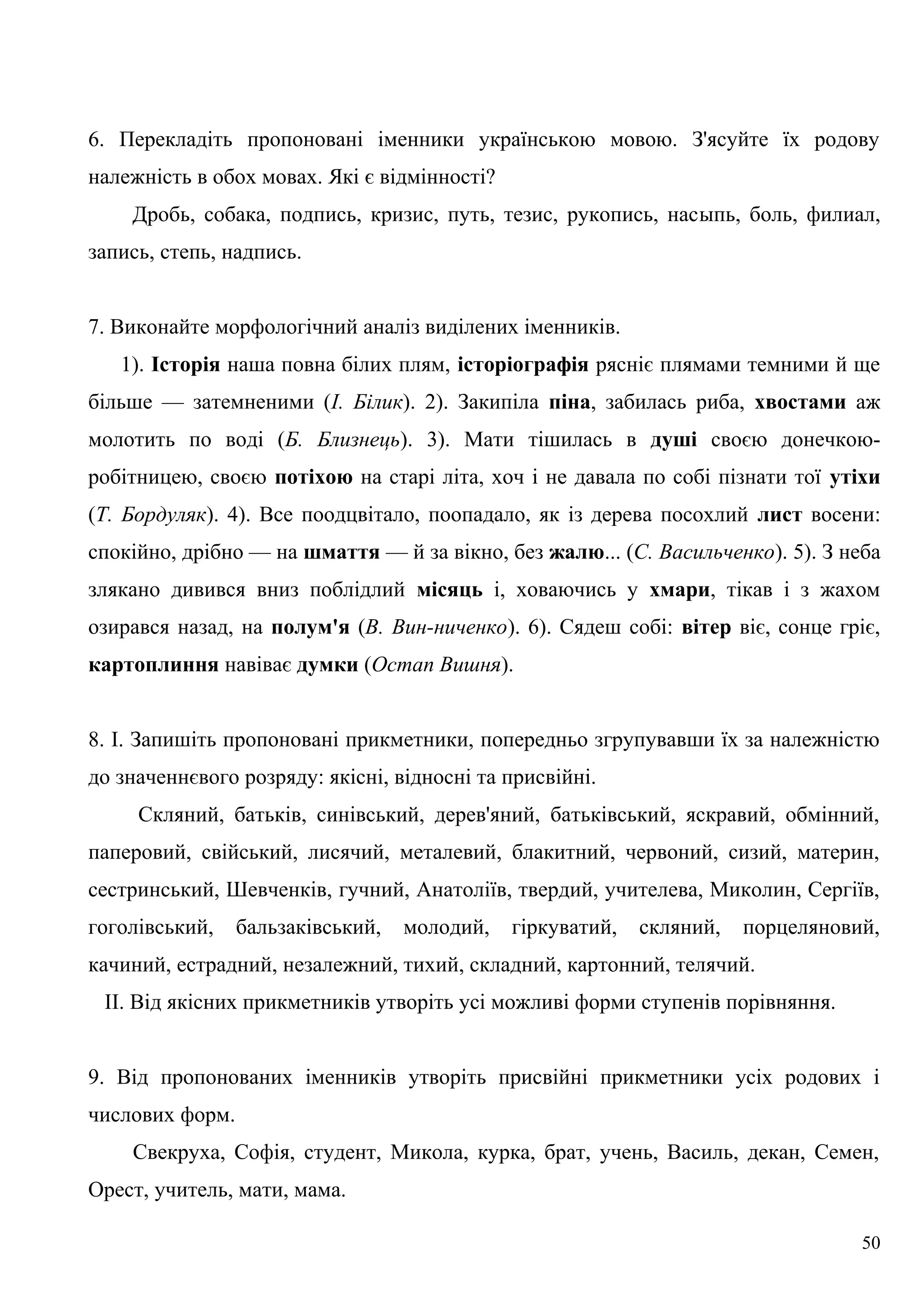 6. Перекладіть пропоновані іменники українською мовою. З'ясуйте їх родову
належність в обох мовах. Які є відмінності?
Дробь, собака, подпись, кризис, путь, тезис, рукопись, насыпь, боль, филиал,
запись, степь, надпись.
7. Виконайте морфологічний аналіз виділених іменників.
1). Історія наша повна білих плям, історіографія рясніє плямами темними й ще
більше — затемненими (І. Білик). 2). Закипіла піна, забилась риба, хвостами аж
молотить по воді (Б. Близнець). 3). Мати тішилась в душі своєю донечкою-
робітницею, своєю потіхою на старі літа, хоч і не давала по собі пізнати тої утіхи
(Т. Бордуляк). 4). Все поодцвітало, поопадало, як із дерева посохлий лист восени:
спокійно, дрібно — на шмаття — й за вікно, без жалю... (С. Васильченко). 5). З неба
злякано дивився вниз поблідлий місяць і, ховаючись у хмари, тікав і з жахом
озирався назад, на полум'я (В. Вин-ниченко). 6). Сядеш собі: вітер віє, сонце гріє,
картоплиння навіває думки (Остап Вишня).
8. І. Запишіть пропоновані прикметники, попередньо згрупувавши їх за належністю
до значеннєвого розряду: якісні, відносні та присвійні.
Скляний, батьків, синівський, дерев'яний, батьківський, яскравий, обмінний,
паперовий, свійський, лисячий, металевий, блакитний, червоний, сизий, материн,
сестринський, Шевченків, гучний, Анатоліїв, твердий, учителева, Миколин, Сергіїв,
гоголівський, бальзаківський, молодий, гіркуватий, скляний, порцеляновий,
качиний, естрадний, незалежний, тихий, складний, картонний, телячий.
II. Від якісних прикметників утворіть усі можливі форми ступенів порівняння.
9. Від пропонованих іменників утворіть присвійні прикметники усіх родових і
числових форм.
Свекруха, Софія, студент, Микола, курка, брат, учень, Василь, декан, Семен,
Орест, учитель, мати, мама.
50
 