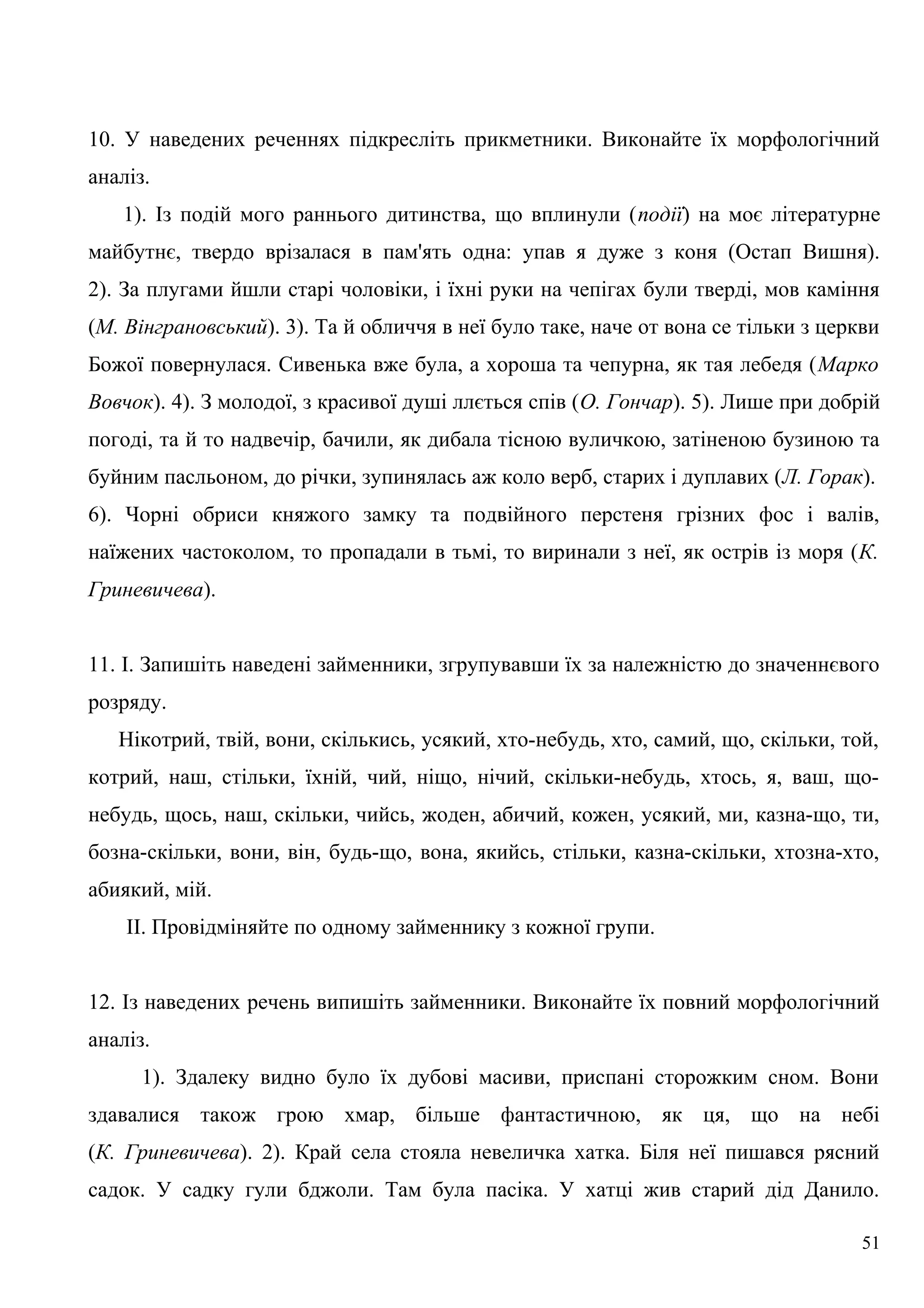 10. У наведених реченнях підкресліть прикметники. Виконайте їх морфологічний
аналіз.
1). Із подій мого раннього дитинства, що вплинули (події) на моє літературне
майбутнє, твердо врізалася в пам'ять одна: упав я дуже з коня (Остап Вишня).
2). За плугами йшли старі чоловіки, і їхні руки на чепігах були тверді, мов каміння
(М. Вінграновський). 3). Та й обличчя в неї було таке, наче от вона се тільки з церкви
Божої повернулася. Сивенька вже була, а хороша та чепурна, як тая лебедя (Марко
Вовчок). 4). З молодої, з красивої душі ллється спів (О. Гончар). 5). Лише при добрій
погоді, та й то надвечір, бачили, як дибала тісною вуличкою, затіненою бузиною та
буйним пасльоном, до річки, зупинялась аж коло верб, старих і дуплавих (Л. Горак).
6). Чорні обриси княжого замку та подвійного перстеня грізних фос і валів,
наїжених частоколом, то пропадали в тьмі, то виринали з неї, як острів із моря (К.
Гриневичева).
11. І. Запишіть наведені займенники, згрупувавши їх за належністю до значеннєвого
розряду.
Нікотрий, твій, вони, скількись, усякий, хто-небудь, хто, самий, що, скільки, той,
котрий, наш, стільки, їхній, чий, ніщо, нічий, скільки-небудь, хтось, я, ваш, що-
небудь, щось, наш, скільки, чийсь, жоден, абичий, кожен, усякий, ми, казна-що, ти,
бозна-скільки, вони, він, будь-що, вона, якийсь, стільки, казна-скільки, хтозна-хто,
абиякий, мій.
II. Провідміняйте по одному займеннику з кожної групи.
12. Із наведених речень випишіть займенники. Виконайте їх повний морфологічний
аналіз.
1). Здалеку видно було їх дубові масиви, приспані сторожким сном. Вони
здавалися також грою хмар, більше фантастичною, як ця, що на небі
(К. Гриневичева). 2). Край села стояла невеличка хатка. Біля неї пишався рясний
садок. У садку гули бджоли. Там була пасіка. У хатці жив старий дід Данило.
51
 