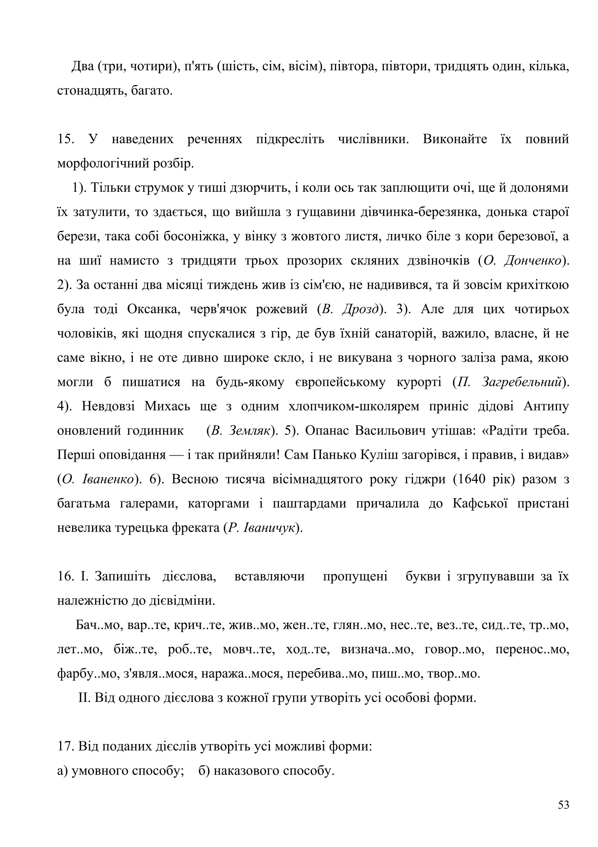 Два (три, чотири), п'ять (шість, сім, вісім), півтора, півтори, тридцять один, кілька,
стонадцять, багато.
15. У наведених реченнях підкресліть числівники. Виконайте їх повний
морфологічний розбір.
1). Тільки струмок у тиші дзюрчить, і коли ось так заплющити очі, ще й долонями
їх затулити, то здається, що вийшла з гущавини дівчинка-березянка, донька старої
берези, така собі босоніжка, у вінку з жовтого листя, личко біле з кори березової, а
на шиї намисто з тридцяти трьох прозорих скляних дзвіночків (О. Донченко).
2). За останні два місяці тиждень жив із сім'єю, не надивився, та й зовсім крихіткою
була тоді Оксанка, черв'ячок рожевий (В. Дрозд). 3). Але для цих чотирьох
чоловіків, які щодня спускалися з гір, де був їхній санаторій, важило, власне, й не
саме вікно, і не оте дивно широке скло, і не викувана з чорного заліза рама, якою
могли б пишатися на будь-якому європейському курорті (П. Загребельний).
4). Невдовзі Михась ще з одним хлопчиком-школярем приніс дідові Антипу
оновлений годинник (В. Земляк). 5). Опанас Васильович утішав: «Радіти треба.
Перші оповідання — і так прийняли! Сам Панько Куліш загорівся, і правив, і видав»
(О. Іваненко). 6). Весною тисяча вісімнадцятого року гіджри (1640 рік) разом з
багатьма галерами, каторгами і паштардами причалила до Кафської пристані
невелика турецька фреката (Р. Іваничук).
16. І. Запишіть дієслова, вставляючи пропущені букви і згрупувавши за їх
належністю до дієвідміни.
Бач..мо, вар..те, крич..те, жив..мо, жен..те, глян..мо, нес..те, вез..те, сид..те, тр..мо,
лет..мо, біж..те, роб..те, мовч..те, ход..те, визнача..мо, говор..мо, перенос..мо,
фарбу..мо, з'явля..мося, наража..мося, перебива..мо, пиш..мо, твор..мо.
II. Від одного дієслова з кожної групи утворіть усі особові форми.
17. Від поданих дієслів утворіть усі можливі форми:
а) умовного способу; б) наказового способу.
53
 