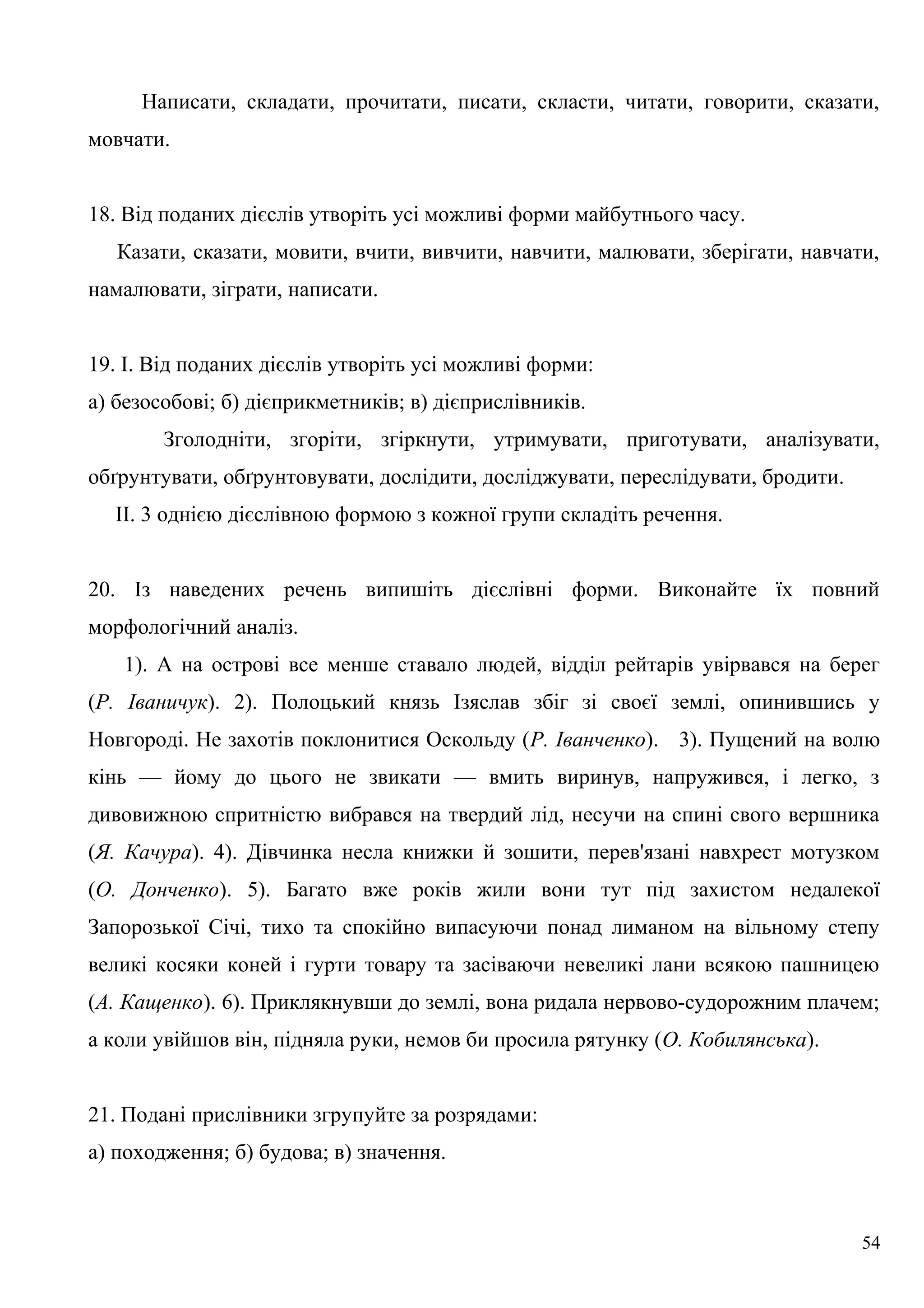 Написати, складати, прочитати, писати, скласти, читати, говорити, сказати,
мовчати.
18. Від поданих дієслів утворіть усі можливі форми майбутнього часу.
Казати, сказати, мовити, вчити, вивчити, навчити, малювати, зберігати, навчати,
намалювати, зіграти, написати.
19. І. Від поданих дієслів утворіть усі можливі форми:
а) безособові; б) дієприкметників; в) дієприслівників.
Зголодніти, згоріти, згіркнути, утримувати, приготувати, аналізувати,
обґрунтувати, обґрунтовувати, дослідити, досліджувати, переслідувати, бродити.
II. 3 однією дієслівною формою з кожної групи складіть речення.
20. Із наведених речень випишіть дієслівні форми. Виконайте їх повний
морфологічний аналіз.
1). А на острові все менше ставало людей, відділ рейтарів увірвався на берег
(Р. Іваничук). 2). Полоцький князь Ізяслав збіг зі своєї землі, опинившись у
Новгороді. Не захотів поклонитися Оскольду (Р. Іванченко). 3). Пущений на волю
кінь — йому до цього не звикати — вмить виринув, напружився, і легко, з
дивовижною спритністю вибрався на твердий лід, несучи на спині свого вершника
(Я. Качура). 4). Дівчинка несла книжки й зошити, перев'язані навхрест мотузком
(О. Донченко). 5). Багато вже років жили вони тут під захистом недалекої
Запорозької Січі, тихо та спокійно випасуючи понад лиманом на вільному степу
великі косяки коней і гурти товару та засіваючи невеликі лани всякою пашницею
(А. Кащенко). 6). Приклякнувши до землі, вона ридала нервово-судорожним плачем;
а коли увійшов він, підняла руки, немов би просила рятунку (О. Кобилянська).
21. Подані прислівники згрупуйте за розрядами:
а) походження; б) будова; в) значення.
54
 
