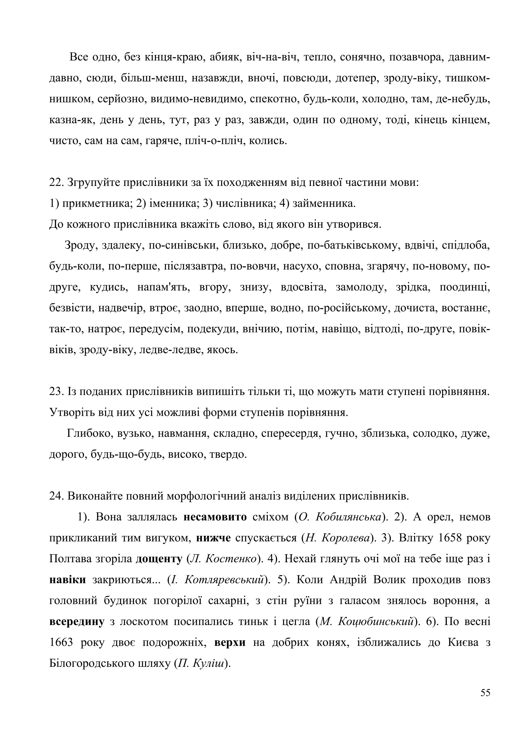 Все одно, без кінця-краю, абияк, віч-на-віч, тепло, сонячно, позавчора, давним-
давно, сюди, більш-менш, назавжди, вночі, повсюди, дотепер, зроду-віку, тишком-
нишком, серйозно, видимо-невидимо, спекотно, будь-коли, холодно, там, де-небудь,
казна-як, день у день, тут, раз у раз, завжди, один по одному, тоді, кінець кінцем,
чисто, сам на сам, гаряче, пліч-о-пліч, колись.
22. Згрупуйте прислівники за їх походженням від певної частини мови:
1) прикметника; 2) іменника; 3) числівника; 4) займенника.
До кожного прислівника вкажіть слово, від якого він утворився.
Зроду, здалеку, по-синівськи, близько, добре, по-батьківському, вдвічі, спідлоба,
будь-коли, по-перше, післязавтра, по-вовчи, насухо, сповна, згарячу, по-новому, по-
друге, кудись, напам'ять, вгору, знизу, вдосвіта, замолоду, зрідка, поодинці,
безвісти, надвечір, втроє, заодно, вперше, водно, по-російському, дочиста, востаннє,
так-то, натроє, передусім, подекуди, внічию, потім, навіщо, відтоді, по-друге, повік-
віків, зроду-віку, ледве-ледве, якось.
23. Із поданих прислівників випишіть тільки ті, що можуть мати ступені порівняння.
Утворіть від них усі можливі форми ступенів порівняння.
Глибоко, вузько, навмання, складно, спересердя, гучно, зблизька, солодко, дуже,
дорого, будь-що-будь, високо, твердо.
24. Виконайте повний морфологічний аналіз виділених прислівників.
1). Вона заллялась несамовито сміхом (О. Кобилянська). 2). А орел, немов
прикликаний тим вигуком, нижче спускається (Н. Королева). 3). Влітку 1658 року
Полтава згоріла дощенту (Л. Костенко). 4). Нехай глянуть очі мої на тебе іще раз і
навіки закриються... (І. Котляревський). 5). Коли Андрій Волик проходив повз
головний будинок погорілої сахарні, з стін руїни з галасом знялось вороння, а
всередину з лоскотом посипались тиньк і цегла (М. Коцюбинський). 6). По весні
1663 року двоє подорожніх, верхи на добрих конях, ізближались до Києва з
Білогородського шляху (П. Куліш).
55
 