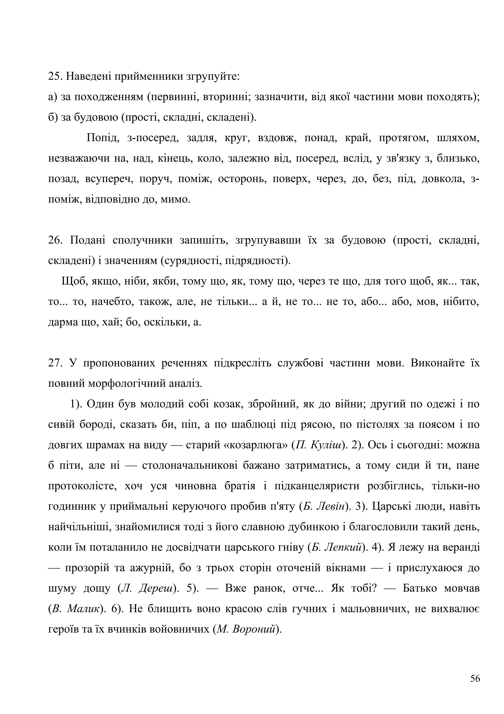 25. Наведені прийменники згрупуйте:
а) за походженням (первинні, вторинні; зазначити, від якої частини мови походять);
б) за будовою (прості, складні, складені).
Попід, з-посеред, задля, круг, вздовж, понад, край, протягом, шляхом,
незважаючи на, над, кінець, коло, залежно від, посеред, вслід, у зв'язку з, близько,
позад, всупереч, поруч, поміж, осторонь, поверх, через, до, без, під, довкола, з-
поміж, відповідно до, мимо.
26. Подані сполучники запишіть, згрупувавши їх за будовою (прості, складні,
складені) і значенням (сурядності, підрядності).
Щоб, якщо, ніби, якби, тому що, як, тому що, через те що, для того щоб, як... так,
то... то, начебто, також, але, не тільки... а й, не то... не то, або... або, мов, нібито,
дарма що, хай; бо, оскільки, а.
27. У пропонованих реченнях підкресліть службові частини мови. Виконайте їх
повний морфологічний аналіз.
1). Один був молодий собі козак, збройний, як до війни; другий по одежі і по
сивій бороді, сказать би, піп, а по шаблюці під рясою, по пістолях за поясом і по
довгих шрамах на виду — старий «козарлюга» (П. Куліш). 2). Ось і сьогодні: можна
б піти, але ні — столоначальникові бажано затриматись, а тому сиди й ти, пане
протоколісте, хоч уся чиновна братія і підканцеляристи розбіглись, тільки-но
годинник у приймальні керуючого пробив п'яту (Б. Левін). 3). Царські люди, навіть
найчільніші, знайомилися тоді з його славною дубинкою і благословили такий день,
коли їм поталанило не досвідчати царського гніву (Б. Лепкий). 4). Я лежу на веранді
— прозорій та ажурній, бо з трьох сторін оточеній вікнами — і прислухаюся до
шуму дощу (Л. Дереш). 5). — Вже ранок, отче... Як тобі? — Батько мовчав
(В. Малик). 6). Не блищить воно красою слів гучних і мальовничих, не вихвалює
героїв та їх вчинків войовничих (М. Вороний).
56
 