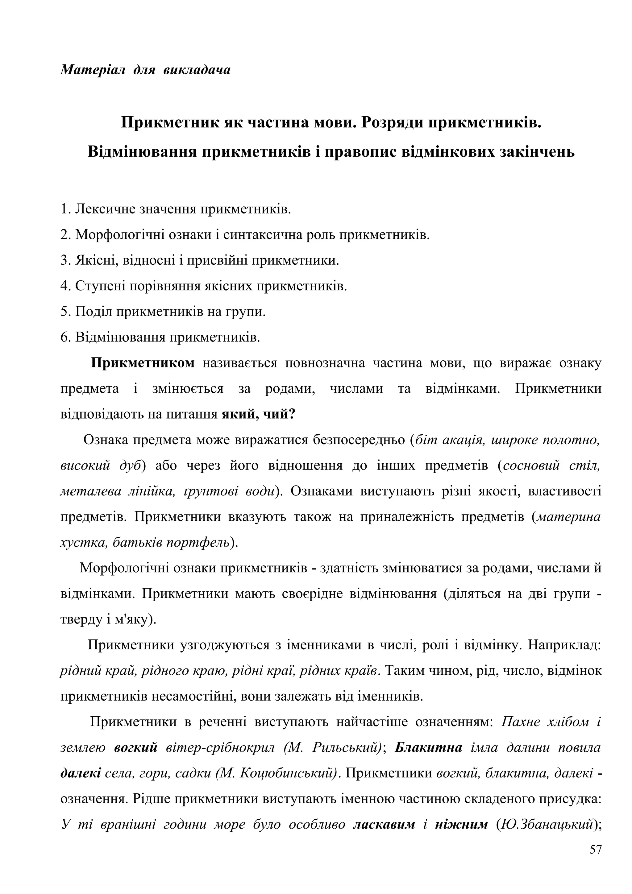 Матеріал для викладача
Прикметник як частина мови. Розряди прикметників.
Відмінювання прикметників і правопис відмінкових закінчень
1. Лексичне значення прикметників.
2. Морфологічні ознаки і синтаксична роль прикметників.
3. Якісні, відносні і присвійні прикметники.
4. Ступені порівняння якісних прикметників.
5. Поділ прикметників на групи.
6. Відмінювання прикметників.
Прикметником називається повнозначна частина мови, що виражає ознаку
предмета і змінюється за родами, числами та відмінками. Прикметники
відповідають на питання який, чий?
Ознака предмета може виражатися безпосередньо (біт акація, широке полотно,
високий дуб) або через його відношення до інших предметів (сосновий стіл,
металева лінійка, ґрунтові води). Ознаками виступають різні якості, властивості
предметів. Прикметники вказують також на приналежність предметів (материна
хустка, батьків портфель).
Морфологічні ознаки прикметників - здатність змінюватися за родами, числами й
відмінками. Прикметники мають своєрідне відмінювання (діляться на дві групи -
тверду і м'яку).
Прикметники узгоджуються з іменниками в числі, ролі і відмінку. Наприклад:
рідний край, рідного краю, рідні краї, рідних країв. Таким чином, рід, число, відмінок
прикметників несамостійні, вони залежать від іменників.
Прикметники в реченні виступають найчастіше означенням: Пахне хлібом і
землею вогкий вітер-срібнокрил (М. Рильський); Блакитна імла далини повила
далекі села, гори, садки (М. Коцюбинський). Прикметники вогкий, блакитна, далекі -
означення. Рідше прикметники виступають іменною частиною складеного присудка:
У ті вранішні години море було особливо ласкавим і ніжним (Ю.Збанацький);
57
 