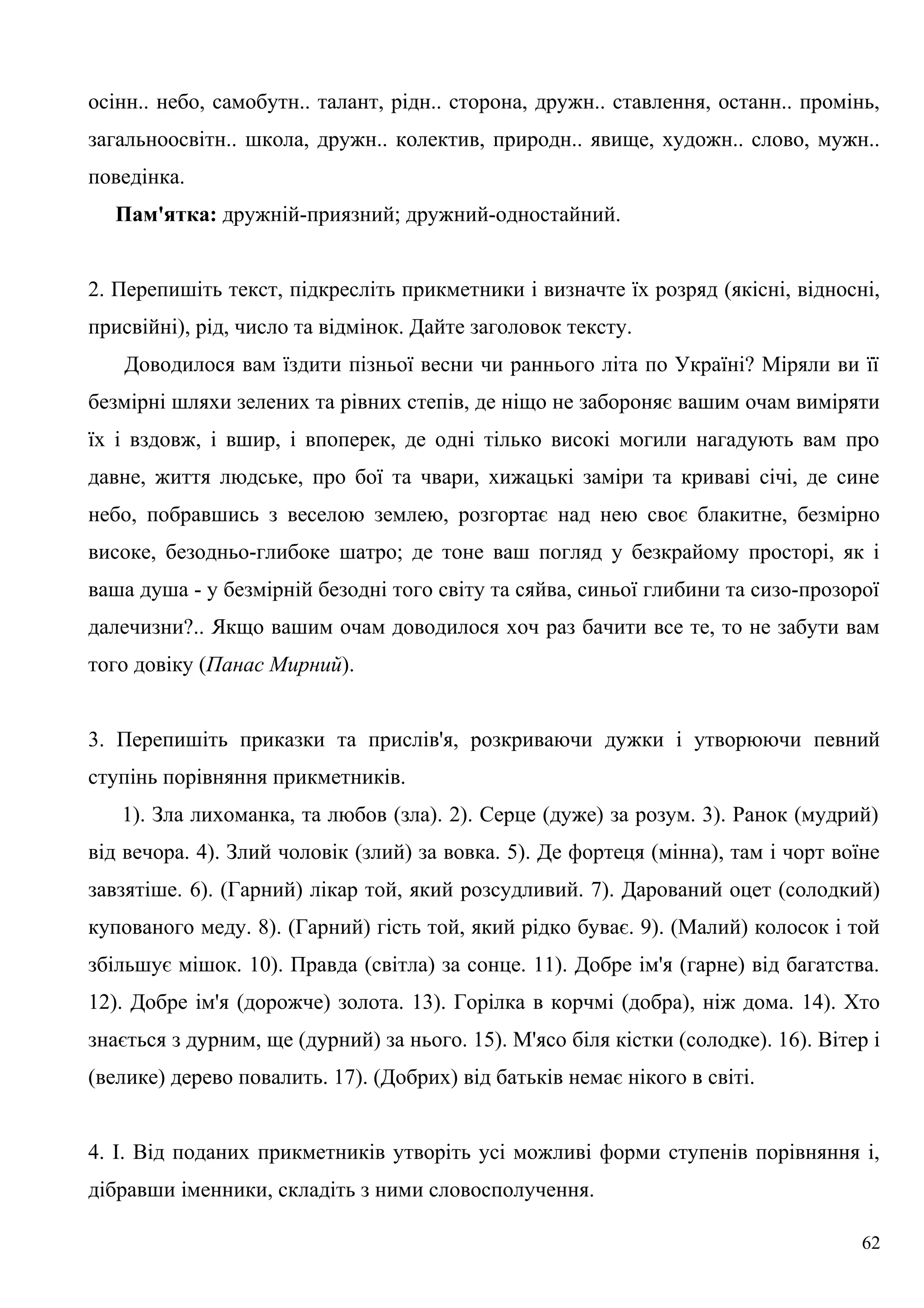 осінн.. небо, самобутн.. талант, рідн.. сторона, дружн.. ставлення, останн.. промінь,
загальноосвітн.. школа, дружн.. колектив, природн.. явище, художн.. слово, мужн..
поведінка.
Пам'ятка: дружній-приязний; дружний-одностайний.
2. Перепишіть текст, підкресліть прикметники і визначте їх розряд (якісні, відносні,
присвійні), рід, число та відмінок. Дайте заголовок тексту.
Доводилося вам їздити пізньої весни чи раннього літа по Україні? Міряли ви її
безмірні шляхи зелених та рівних степів, де ніщо не забороняє вашим очам виміряти
їх і вздовж, і вшир, і впоперек, де одні тілько високі могили нагадують вам про
давне, життя людське, про бої та чвари, хижацькі заміри та криваві січі, де сине
небо, побравшись з веселою землею, розгортає над нею своє блакитне, безмірно
високе, безодньо-глибоке шатро; де тоне ваш погляд у безкрайому просторі, як і
ваша душа - у безмірній безодні того світу та сяйва, синьої глибини та сизо-прозорої
далечизни?.. Якщо вашим очам доводилося хоч раз бачити все те, то не забути вам
того довіку (Панас Мирний).
3. Перепишіть приказки та прислів'я, розкриваючи дужки і утворюючи певний
ступінь порівняння прикметників.
1). Зла лихоманка, та любов (зла). 2). Серце (дуже) за розум. 3). Ранок (мудрий)
від вечора. 4). Злий чоловік (злий) за вовка. 5). Де фортеця (мінна), там і чорт воїне
завзятіше. 6). (Гарний) лікар той, який розсудливий. 7). Дарований оцет (солодкий)
купованого меду. 8). (Гарний) гість той, який рідко буває. 9). (Малий) колосок і той
збільшує мішок. 10). Правда (світла) за сонце. 11). Добре ім'я (гарне) від багатства.
12). Добре ім'я (дорожче) золота. 13). Горілка в корчмі (добра), ніж дома. 14). Хто
знається з дурним, ще (дурний) за нього. 15). М'ясо біля кістки (солодке). 16). Вітер і
(велике) дерево повалить. 17). (Добрих) від батьків немає нікого в світі.
4. І. Від поданих прикметників утворіть усі можливі форми ступенів порівняння і,
дібравши іменники, складіть з ними словосполучення.
62
 