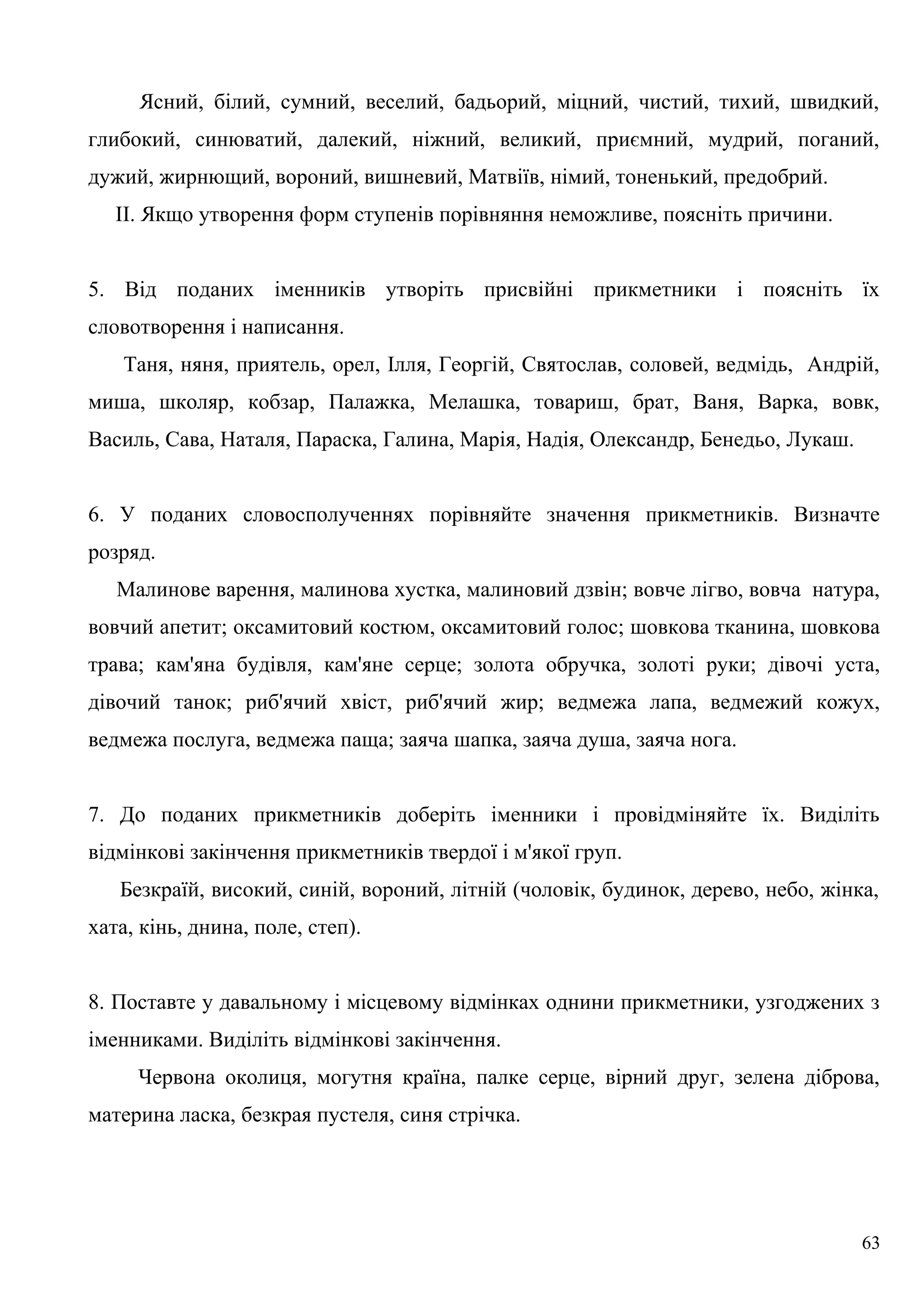 Ясний, білий, сумний, веселий, бадьорий, міцний, чистий, тихий, швидкий,
глибокий, синюватий, далекий, ніжний, великий, приємний, мудрий, поганий,
дужий, жирнющий, вороний, вишневий, Матвіїв, німий, тоненький, предобрий.
II. Якщо утворення форм ступенів порівняння неможливе, поясніть причини.
5. Від поданих іменників утворіть присвійні прикметники і поясніть їх
словотворення і написання.
Таня, няня, приятель, орел, Ілля, Георгій, Святослав, соловей, ведмідь, Андрій,
миша, школяр, кобзар, Палажка, Мелашка, товариш, брат, Ваня, Варка, вовк,
Василь, Сава, Наталя, Параска, Галина, Марія, Надія, Олександр, Бенедьо, Лукаш.
6. У поданих словосполученнях порівняйте значення прикметників. Визначте
розряд.
Малинове варення, малинова хустка, малиновий дзвін; вовче лігво, вовча натура,
вовчий апетит; оксамитовий костюм, оксамитовий голос; шовкова тканина, шовкова
трава; кам'яна будівля, кам'яне серце; золота обручка, золоті руки; дівочі уста,
дівочий танок; риб'ячий хвіст, риб'ячий жир; ведмежа лапа, ведмежий кожух,
ведмежа послуга, ведмежа паща; заяча шапка, заяча душа, заяча нога.
7. До поданих прикметників доберіть іменники і провідміняйте їх. Виділіть
відмінкові закінчення прикметників твердої і м'якої груп.
Безкраїй, високий, синій, вороний, літній (чоловік, будинок, дерево, небо, жінка,
хата, кінь, днина, поле, степ).
8. Поставте у давальному і місцевому відмінках однини прикметники, узгоджених з
іменниками. Виділіть відмінкові закінчення.
Червона околиця, могутня країна, палке серце, вірний друг, зелена діброва,
материна ласка, безкрая пустеля, синя стрічка.
63
 