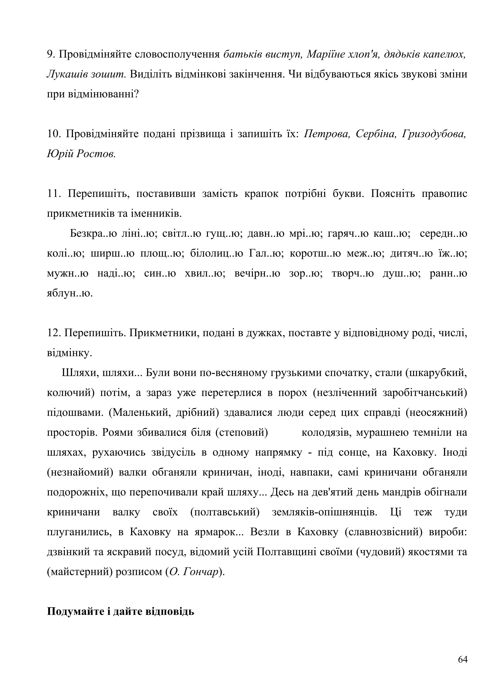 9. Провідміняйте словосполучення батьків виступ, Маріїне хлоп'я, дядьків капелюх,
Лукашів зошит. Виділіть відмінкові закінчення. Чи відбуваються якісь звукові зміни
при відмінюванні?
10. Провідміняйте подані прізвища і запишіть їх: Петрова, Сербіна, Гризодубова,
Юрій Ростов.
11. Перепишіть, поставивши замість крапок потрібні букви. Поясніть правопис
прикметників та іменників.
Безкра..ю ліні..ю; світл..ю гущ..ю; давн..ю мрі..ю; гаряч..ю каш..ю; середн..ю
колі..ю; ширш..ю площ..ю; білолиц..ю Гал..ю; коротш..ю меж..ю; дитяч..ю їж..ю;
мужн..ю наді..ю; син..ю хвил..ю; вечірн..ю зор..ю; творч..ю душ..ю; ранн..ю
яблун..ю.
12. Перепишіть. Прикметники, подані в дужках, поставте у відповідному роді, числі,
відмінку.
Шляхи, шляхи... Були вони по-весняному грузькими спочатку, стали (шкарубкий,
колючий) потім, а зараз уже перетерлися в порох (незліченний заробітчанський)
підошвами. (Маленький, дрібний) здавалися люди серед цих справді (неосяжний)
просторів. Роями збивалися біля (степовий) колодязів, мурашнею темніли на
шляхах, рухаючись звідусіль в одному напрямку - під сонце, на Каховку. Іноді
(незнайомий) валки обганяли криничан, іноді, навпаки, самі криничани обганяли
подорожніх, що перепочивали край шляху... Десь на дев'ятий день мандрів обігнали
криничани валку своїх (полтавський) земляків-опішнянців. Ці теж туди
плуганились, в Каховку на ярмарок... Везли в Каховку (славнозвісний) вироби:
дзвінкий та яскравий посуд, відомий усій Полтавщині своїми (чудовий) якостями та
(майстерний) розписом (О. Гончар).
Подумайте і дайте відповідь
64
 