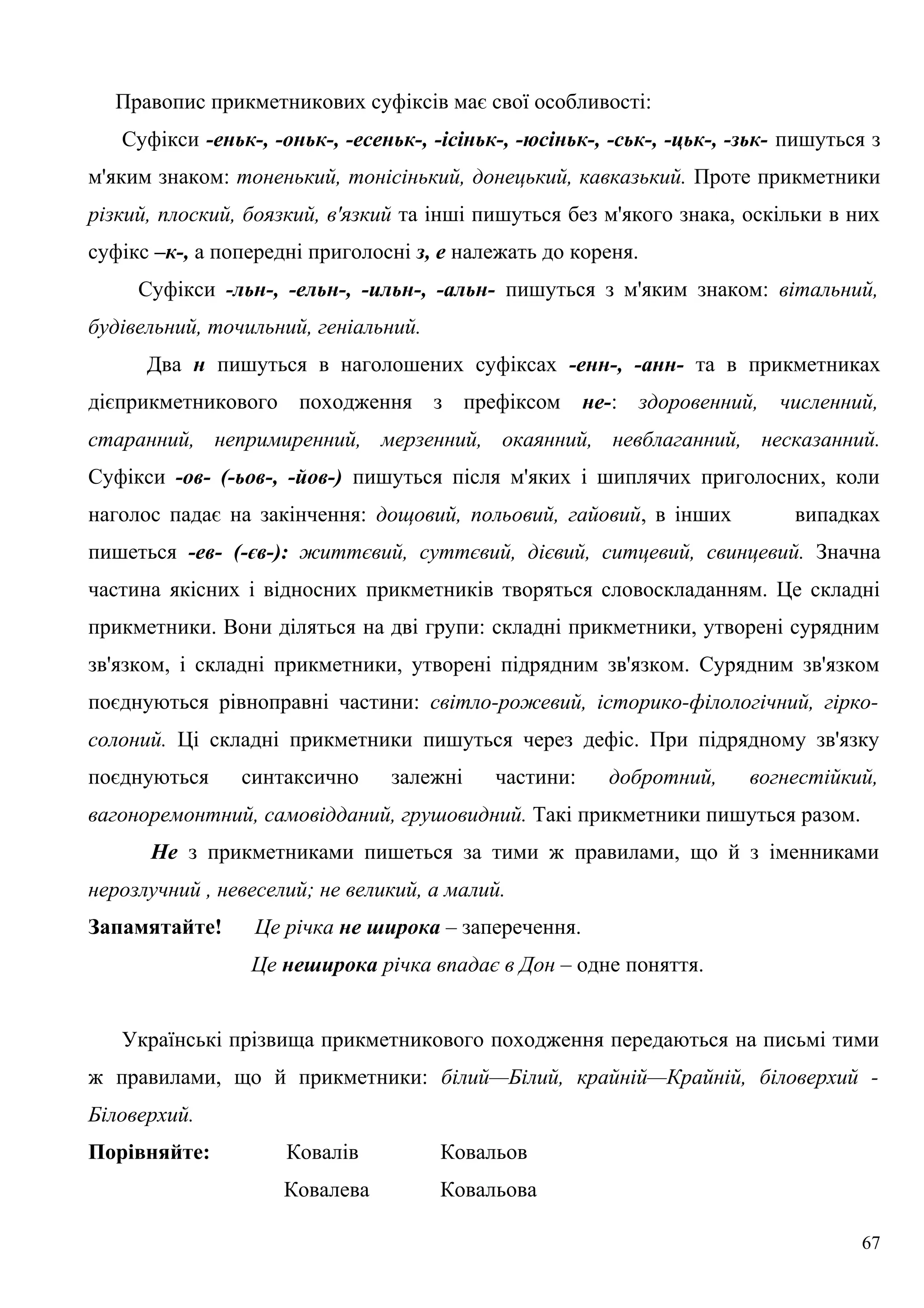 Правопис прикметникових суфіксів має свої особливості:
Суфікси -еньк-, -оньк-, -есеньк-, -ісіньк-, -юсіньк-, -ськ-, -цьк-, -зьк- пишуться з
м'яким знаком: тоненький, тонісінький, донецький, кавказький. Проте прикметники
різкий, плоский, боязкий, в'язкий та інші пишуться без м'якого знака, оскільки в них
суфікс –к-, а попередні приголосні з, е належать до кореня.
Суфікси -льн-, -ельн-, -ильн-, -альн- пишуться з м'яким знаком: вітальний,
будівельний, точильний, геніальний.
Два н пишуться в наголошених суфіксах -енн-, -анн- та в прикметниках
дієприкметникового походження з префіксом не-: здоровенний, численний,
старанний, непримиренний, мерзенний, окаянний, невблаганний, несказанний.
Суфікси -ов- (-ьов-, -йов-) пишуться після м'яких і шиплячих приголосних, коли
наголос падає на закінчення: дощовий, польовий, гайовий, в інших випадках
пишеться -ев- (-єв-): життєвий, суттєвий, дієвий, ситцевий, свинцевий. Значна
частина якісних і відносних прикметників творяться словоскладанням. Це складні
прикметники. Вони діляться на дві групи: складні прикметники, утворені сурядним
зв'язком, і складні прикметники, утворені підрядним зв'язком. Сурядним зв'язком
поєднуються рівноправні частини: світло-рожевий, історико-філологічний, гірко-
солоний. Ці складні прикметники пишуться через дефіс. При підрядному зв'язку
поєднуються синтаксично залежні частини: добротний, вогнестійкий,
вагоноремонтний, самовідданий, грушовидний. Такі прикметники пишуться разом.
Не з прикметниками пишеться за тими ж правилами, що й з іменниками
нерозлучний , невеселий; не великий, а малий.
Запамятайте! Це річка не широка – заперечення.
Це неширока річка впадає в Дон – одне поняття.
Українські прізвища прикметникового походження передаються на письмі тими
ж правилами, що й прикметники: білий—Білий, крайній—Крайній, біловерхий -
Біловерхий.
Порівняйте: Ковалів Ковальов
Ковалева Ковальова
67
 