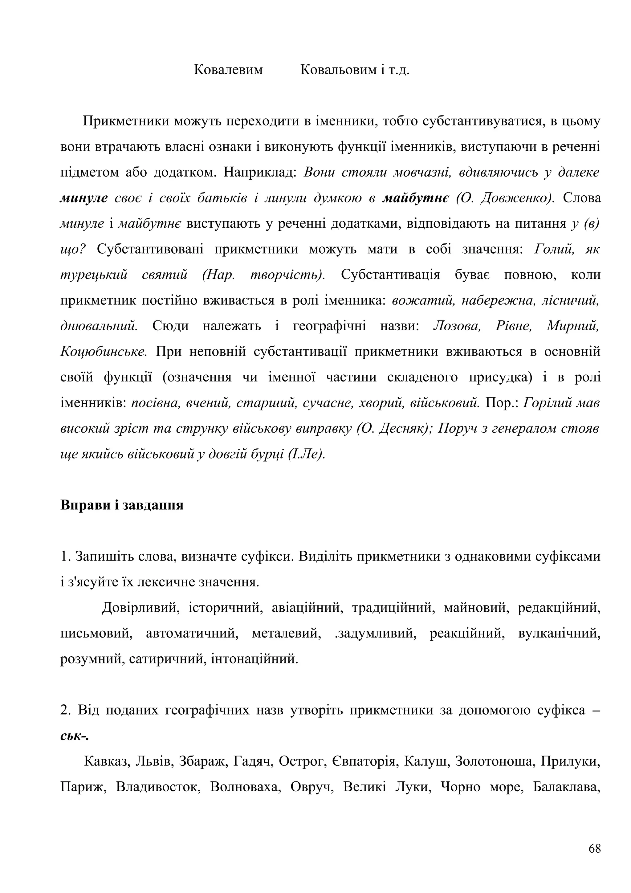 Ковалевим Ковальовим і т.д.
Прикметники можуть переходити в іменники, тобто субстантивуватися, в цьому
вони втрачають власні ознаки і виконують функції іменників, виступаючи в реченні
підметом або додатком. Наприклад: Вони стояли мовчазні, вдивляючись у далеке
минуле своє і своїх батьків і линули думкою в майбутнє (О. Довженко). Слова
минуле і майбутнє виступають у реченні додатками, відповідають на питання у (в)
що? Субстантивовані прикметники можуть мати в собі значення: Голий, як
турецький святий (Нар. творчість). Субстантивація буває повною, коли
прикметник постійно вживається в ролі іменника: вожатий, набережна, лісничий,
днювальний. Сюди належать і географічні назви: Лозова, Рівне, Мирний,
Коцюбинське. При неповній субстантивації прикметники вживаються в основній
своїй функції (означення чи іменної частини складеного присудка) і в ролі
іменників: посівна, вчений, старший, сучасне, хворий, військовий. Пор.: Горілий мав
високий зріст та струнку військову виправку (О. Десняк); Поруч з генералом стояв
ще якийсь військовий у довгій бурці (І.Ле).
Вправи і завдання
1. Запишіть слова, визначте суфікси. Виділіть прикметники з однаковими суфіксами
і з'ясуйте їх лексичне значення.
Довірливий, історичний, авіаційний, традиційний, майновий, редакційний,
письмовий, автоматичний, металевий, .задумливий, реакційний, вулканічний,
розумний, сатиричний, інтонаційний.
2. Від поданих географічних назв утворіть прикметники за допомогою суфікса –
ськ-.
Кавказ, Львів, Збараж, Гадяч, Острог, Євпаторія, Калуш, Золотоноша, Прилуки,
Париж, Владивосток, Волноваха, Овруч, Великі Луки, Чорно море, Балаклава,
68
 