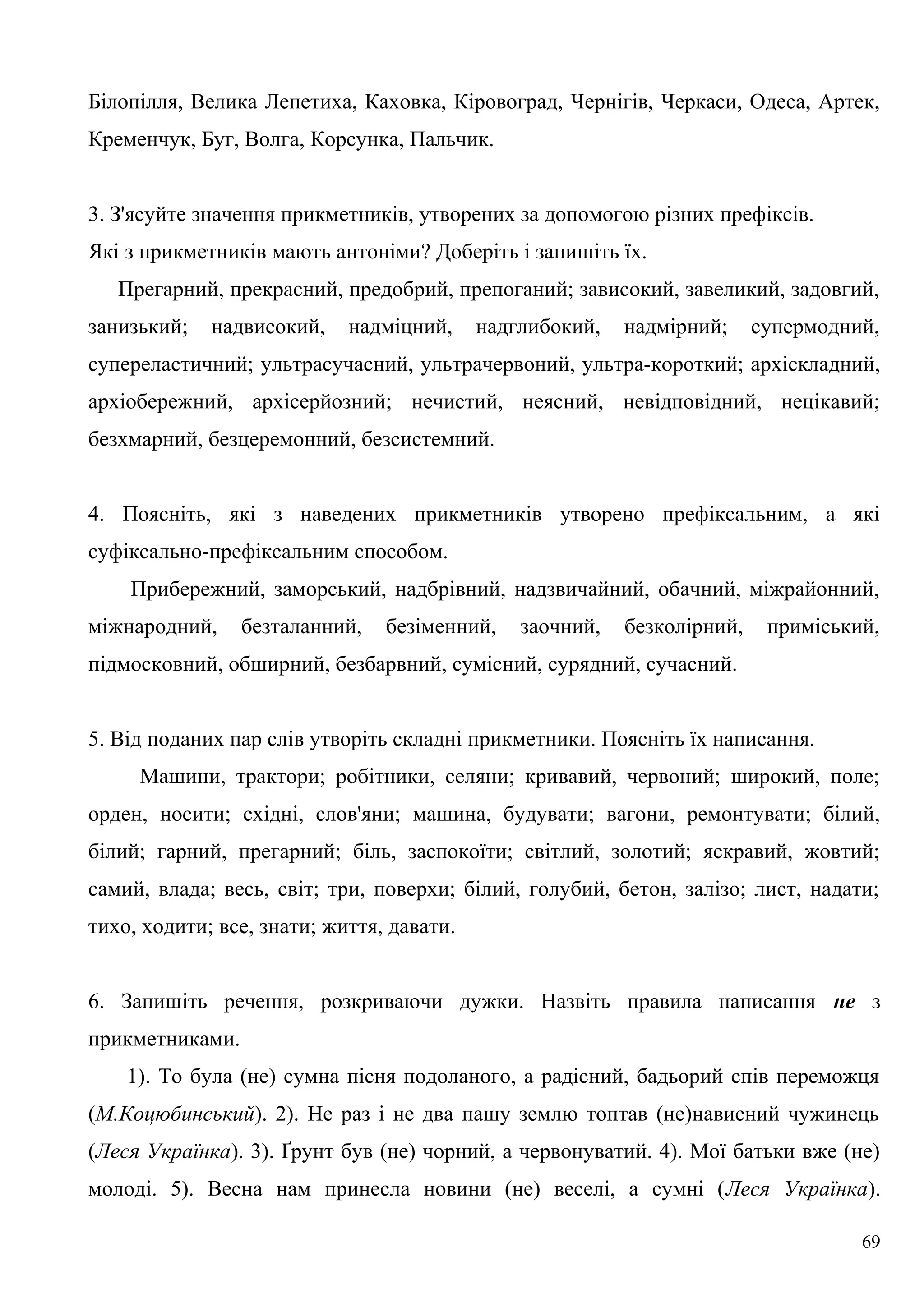 Білопілля, Велика Лепетиха, Каховка, Кіровоград, Чернігів, Черкаси, Одеса, Артек,
Кременчук, Буг, Волга, Корсунка, Пальчик.
3. З'ясуйте значення прикметників, утворених за допомогою різних префіксів.
Які з прикметників мають антоніми? Доберіть і запишіть їх.
Прегарний, прекрасний, предобрий, препоганий; зависокий, завеликий, задовгий,
занизький; надвисокий, надміцний, надглибокий, надмірний; супермодний,
супереластичний; ультрасучасний, ультрачервоний, ультра-короткий; архіскладний,
архіобережний, архісерйозний; нечистий, неясний, невідповідний, нецікавий;
безхмарний, безцеремонний, безсистемний.
4. Поясніть, які з наведених прикметників утворено префіксальним, а які
суфіксально-префіксальним способом.
Прибережний, заморський, надбрівний, надзвичайний, обачний, міжрайонний,
міжнародний, безталанний, безіменний, заочний, безколірний, приміський,
підмосковний, обширний, безбарвний, сумісний, сурядний, сучасний.
5. Від поданих пар слів утворіть складні прикметники. Поясніть їх написання.
Машини, трактори; робітники, селяни; кривавий, червоний; широкий, поле;
орден, носити; східні, слов'яни; машина, будувати; вагони, ремонтувати; білий,
білий; гарний, прегарний; біль, заспокоїти; світлий, золотий; яскравий, жовтий;
самий, влада; весь, світ; три, поверхи; білий, голубий, бетон, залізо; лист, надати;
тихо, ходити; все, знати; життя, давати.
6. Запишіть речення, розкриваючи дужки. Назвіть правила написання не з
прикметниками.
1). То була (не) сумна пісня подоланого, а радісний, бадьорий спів переможця
(М.Коцюбинський). 2). Не раз і не два пашу землю топтав (не)нависний чужинець
(Леся Українка). 3). Ґрунт був (не) чорний, а червонуватий. 4). Мої батьки вже (не)
молоді. 5). Весна нам принесла новини (не) веселі, а сумні (Леся Українка).
69
 