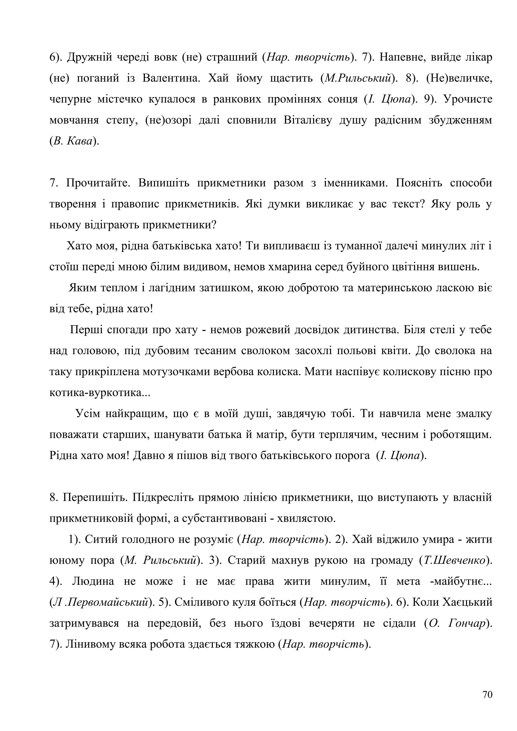 6). Дружній череді вовк (не) страшний (Нар. творчість). 7). Напевне, вийде лікар
(не) поганий із Валентина. Хай йому щастить (М.Рильський). 8). (Не)величке,
чепурне містечко купалося в ранкових проміннях сонця (І. Цюпа). 9). Урочисте
мовчання степу, (не)озорі далі сповнили Віталієву душу радісним збудженням
(В. Кава).
7. Прочитайте. Випишіть прикметники разом з іменниками. Поясніть способи
творення і правопис прикметників. Які думки викликає у вас текст? Яку роль у
ньому відіграють прикметники?
Хато моя, рідна батьківська хато! Ти випливаєш із туманної далечі минулих літ і
стоїш переді мною білим видивом, немов хмарина серед буйного цвітіння вишень.
Яким теплом і лагідним затишком, якою добротою та материнською ласкою віє
від тебе, рідна хато!
Перші спогади про хату - немов рожевий досвідок дитинства. Біля стелі у тебе
над головою, під дубовим тесаним сволоком засохлі польові квіти. До сволока на
таку прикріплена мотузочками вербова колиска. Мати наспівує колискову пісню про
котика-вуркотика...
Усім найкращим, що є в моїй душі, завдячую тобі. Ти навчила мене змалку
поважати старших, шанувати батька й матір, бути терплячим, чесним і роботящим.
Рідна хато моя! Давно я пішов від твого батьківського порога (І. Цюпа).
8. Перепишіть. Підкресліть прямою лінією прикметники, що виступають у власній
прикметниковій формі, а субстантивовані - хвилястою.
1). Ситий голодного не розуміє (Нар. творчість). 2). Хай віджило умира - жити
юному пора (М. Рильський). 3). Старий махнув рукою на громаду (Т.Шевченко).
4). Людина не може і не має права жити минулим, її мета -майбутнє...
(Л .Первомайський). 5). Сміливого куля боїться (Нар. творчість). 6). Коли Хаєцький
затримувався на передовій, без нього їздові вечеряти не сідали (О. Гончар).
7). Лінивому всяка робота здається тяжкою (Нар. творчість).
70
 