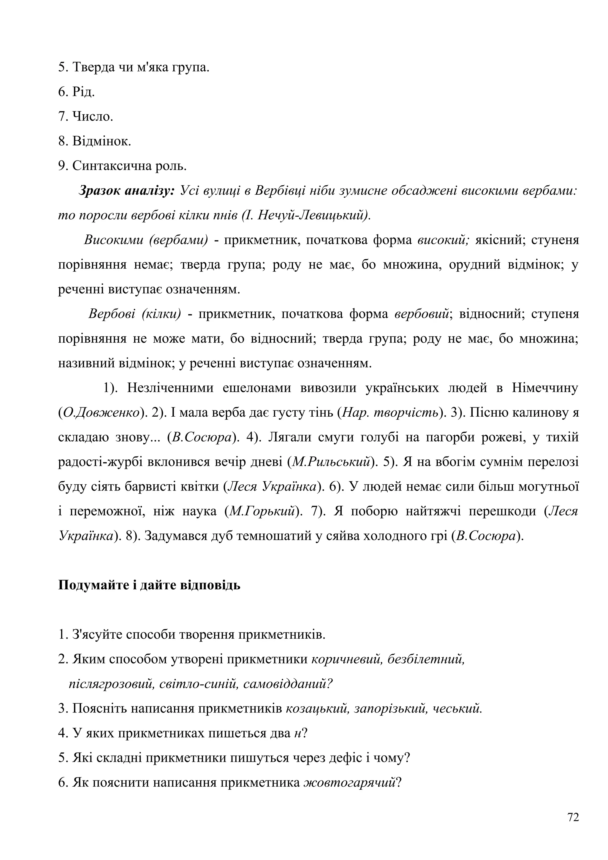 5. Тверда чи м'яка група.
6. Рід.
7. Число.
8. Відмінок.
9. Синтаксична роль.
Зразок аналізу: Усі вулиці в Вербівці ніби зумисне обсаджені високими вербами:
то поросли вербові кілки пнів (І. Нечуй-Левицький).
Високими (вербами) - прикметник, початкова форма високий; якісний; стуненя
порівняння немає; тверда група; роду не має, бо множина, орудний відмінок; у
реченні виступає означенням.
Вербові (кілки) - прикметник, початкова форма вербовий; відносний; ступеня
порівняння не може мати, бо відносний; тверда група; роду не має, бо множина;
називний відмінок; у реченні виступає означенням.
1). Незліченними ешелонами вивозили українських людей в Німеччину
(О.Довженко). 2). І мала верба дає густу тінь (Нар. творчість). 3). Пісню калинову я
складаю знову... (В.Сосюра). 4). Лягали смуги голубі на пагорби рожеві, у тихій
радості-журбі вклонився вечір дневі (М.Рильський). 5). Я на вбогім сумнім перелозі
буду сіять барвисті квітки (Леся Українка). 6). У людей немає сили більш могутньої
і переможної, ніж наука (М.Горький). 7). Я поборю найтяжчі перешкоди (Леся
Українка). 8). Задумався дуб темношатий у сяйва холодного грі (В.Сосюра).
Подумайте і дайте відповідь
1. З'ясуйте способи творення прикметників.
2. Яким способом утворені прикметники коричневий, безбілетний,
післягрозовий, світло-синій, самовідданий?
3. Поясніть написання прикметників козацький, запорізький, чеський.
4. У яких прикметниках пишеться два н?
5. Які складні прикметники пишуться через дефіс і чому?
6. Як пояснити написання прикметника жовтогарячий?
72
 