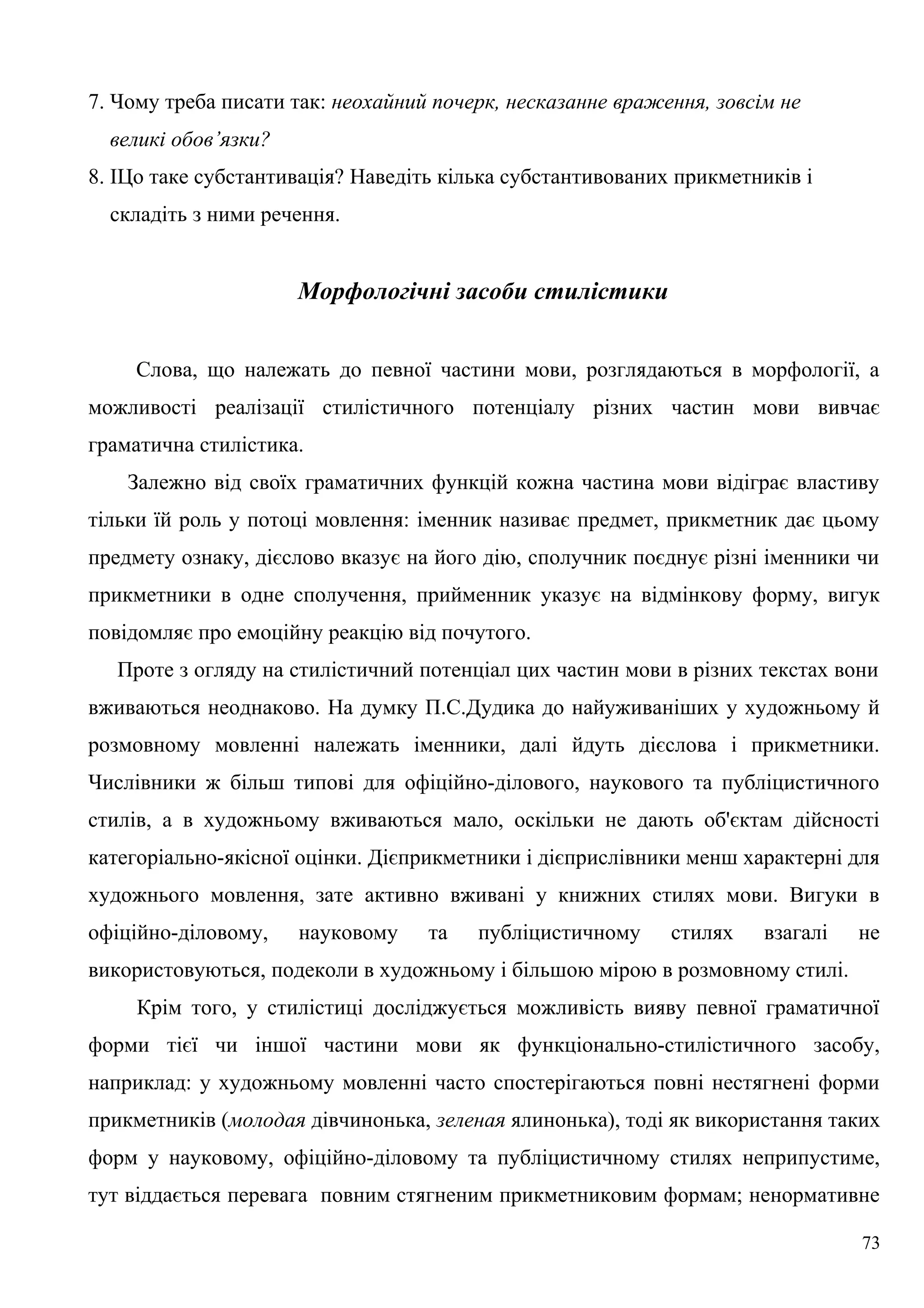 7. Чому треба писати так: неохайний почерк, несказанне враження, зовсім не
великі обов’язки?
8. ІЦо таке субстантивація? Наведіть кілька субстантивованих прикметників і
складіть з ними речення.
Морфологічні засоби стилістики
Слова, що належать до певної частини мови, розглядаються в морфології, а
можливості реалізації стилістичного потенціалу різних частин мови вивчає
граматична стилістика.
Залежно від своїх граматичних функцій кожна частина мови відіграє властиву
тільки їй роль у потоці мовлення: іменник називає предмет, прикметник дає цьому
предмету ознаку, дієслово вказує на його дію, сполучник поєднує різні іменники чи
прикметники в одне сполучення, прийменник указує на відмінкову форму, вигук
повідомляє про емоційну реакцію від почутого.
Проте з огляду на стилістичний потенціал цих частин мови в різних текстах вони
вживаються неоднаково. На думку П.С.Дудика до найуживаніших у художньому й
розмовному мовленні належать іменники, далі йдуть дієслова і прикметники.
Числівники ж більш типові для офіційно-ділового, наукового та публіцистичного
стилів, а в художньому вживаються мало, оскільки не дають об'єктам дійсності
категоріально-якісної оцінки. Дієприкметники і дієприслівники менш характерні для
художнього мовлення, зате активно вживані у книжних стилях мови. Вигуки в
офіційно-діловому, науковому та публіцистичному стилях взагалі не
використовуються, подеколи в художньому і більшою мірою в розмовному стилі.
Крім того, у стилістиці досліджується можливість вияву певної граматичної
форми тієї чи іншої частини мови як функціонально-стилістичного засобу,
наприклад: у художньому мовленні часто спостерігаються повні нестягнені форми
прикметників (молодая дівчинонька, зеленая ялинонька), тоді як використання таких
форм у науковому, офіційно-діловому та публіцистичному стилях неприпустиме,
тут віддається перевага повним стягненим прикметниковим формам; ненормативне
73
 