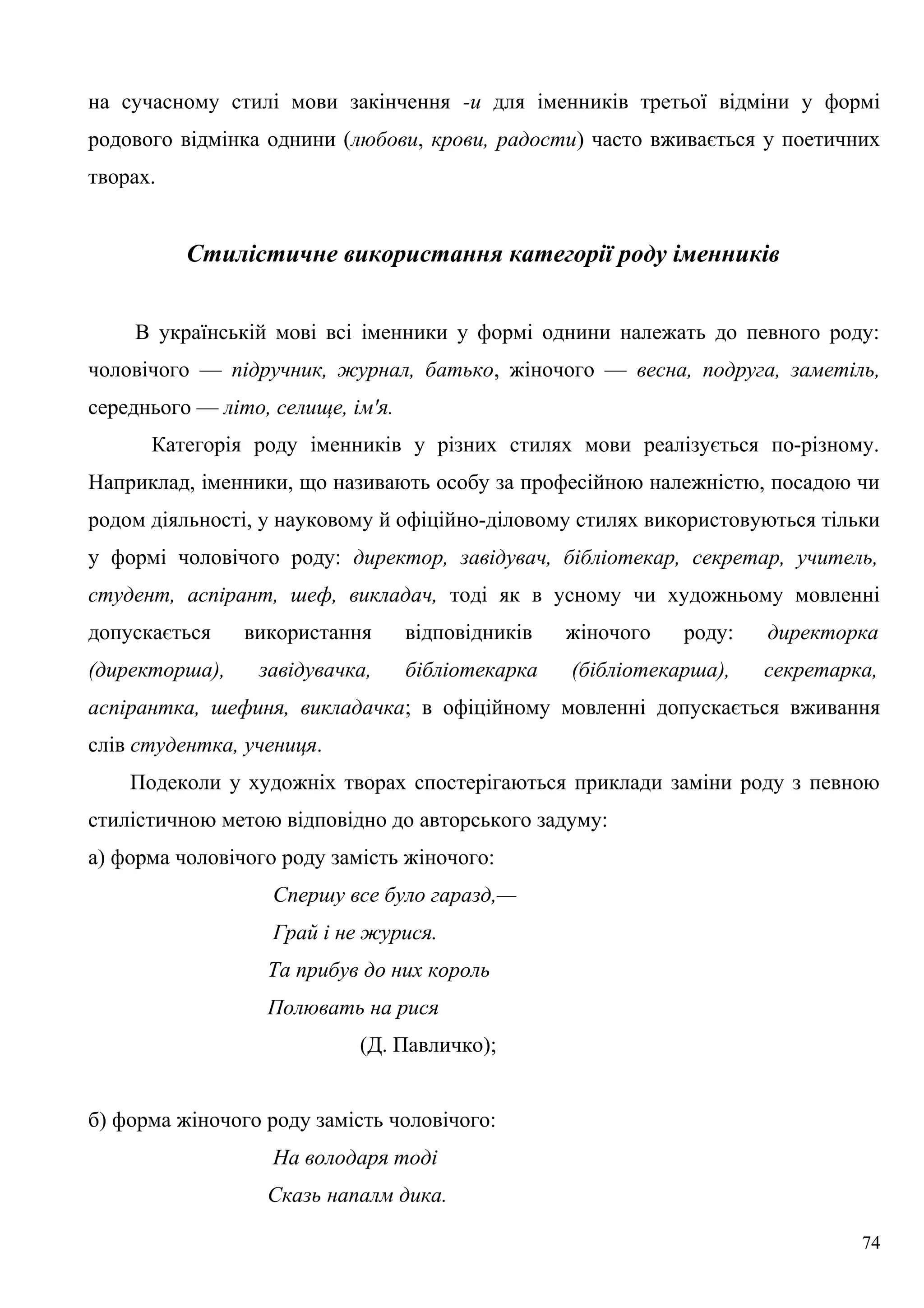 на сучасному стилі мови закінчення -и для іменників третьої відміни у формі
родового відмінка однини (любови, крови, радости) часто вживається у поетичних
творах.
Стилістичне використання категорії роду іменників
В українській мові всі іменники у формі однини належать до певного роду:
чоловічого — підручник, журнал, батько, жіночого — весна, подруга, заметіль,
середнього — літо, селище, ім'я.
Категорія роду іменників у різних стилях мови реалізується по-різному.
Наприклад, іменники, що називають особу за професійною належністю, посадою чи
родом діяльності, у науковому й офіційно-діловому стилях використовуються тільки
у формі чоловічого роду: директор, завідувач, бібліотекар, секретар, учитель,
студент, аспірант, шеф, викладач, тоді як в усному чи художньому мовленні
допускається використання відповідників жіночого роду: директорка
(директорша), завідувачка, бібліотекарка (бібліотекарша), секретарка,
аспірантка, шефиня, викладачка; в офіційному мовленні допускається вживання
слів студентка, учениця.
Подеколи у художніх творах спостерігаються приклади заміни роду з певною
стилістичною метою відповідно до авторського задуму:
а) форма чоловічого роду замість жіночого:
Спершу все було гаразд,—
Грай і не журися.
Та прибув до них король
Полювать на рися
(Д. Павличко);
б) форма жіночого роду замість чоловічого:
На володаря тоді
Сказь напалм дика.
74
 