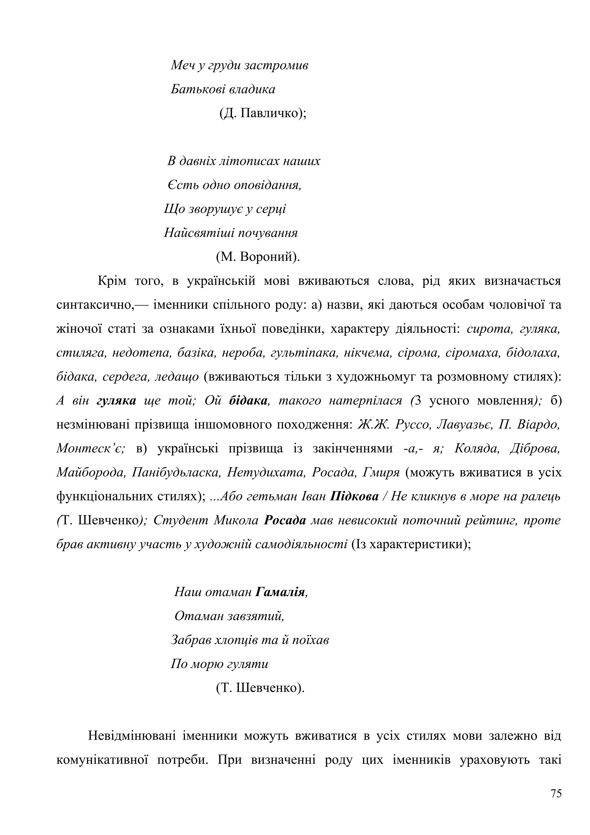 Меч у груди застромив
Батькові владика
(Д. Павличко);
В давніх літописах наших
Єсть одно оповідання,
Що зворушує у серці
Найсвятіші почування
(М. Вороний).
Крім того, в українській мові вживаються слова, рід яких визначається
синтаксично,— іменники спільного роду: а) назви, які даються особам чоловічої та
жіночої статі за ознаками їхньої поведінки, характеру діяльності: сирота, гуляка,
стиляга, недотепа, базіка, нероба, гультіпака, нікчема, сірома, сіромаха, бідолаха,
бідака, сердега, ледащо (вживаються тільки з художньомуг та розмовному стилях):
А він гуляка ще той; Ой бідака, такого натерпілася (3 усного мовлення); б)
незмінювані прізвища іншомовного походження: Ж.Ж. Руссо, Лавуазьє, П. Віардо,
Монтеск’є; в) українські прізвища із закінченнями -а,- я; Коляда, Діброва,
Майборода, Панібудьласка, Нетудихата, Росада, Гмиря (можуть вживатися в усіх
функціональних стилях); ...Або гетьман Іван Підкова / Не кликнув в море на ралець
(Т. Шевченко); Студент Микола Росада мав невисокий поточний рейтинг, проте
брав активну участь у художній самодіяльності (Із характеристики);
Наш отаман Гамалія,
Отаман завзятий,
Забрав хлопців та й поїхав
По морю гуляти
(Т. Шевченко).
Невідмінювані іменники можуть вживатися в усіх стилях мови залежно від
комунікативної потреби. При визначенні роду цих іменників ураховують такі
75
 