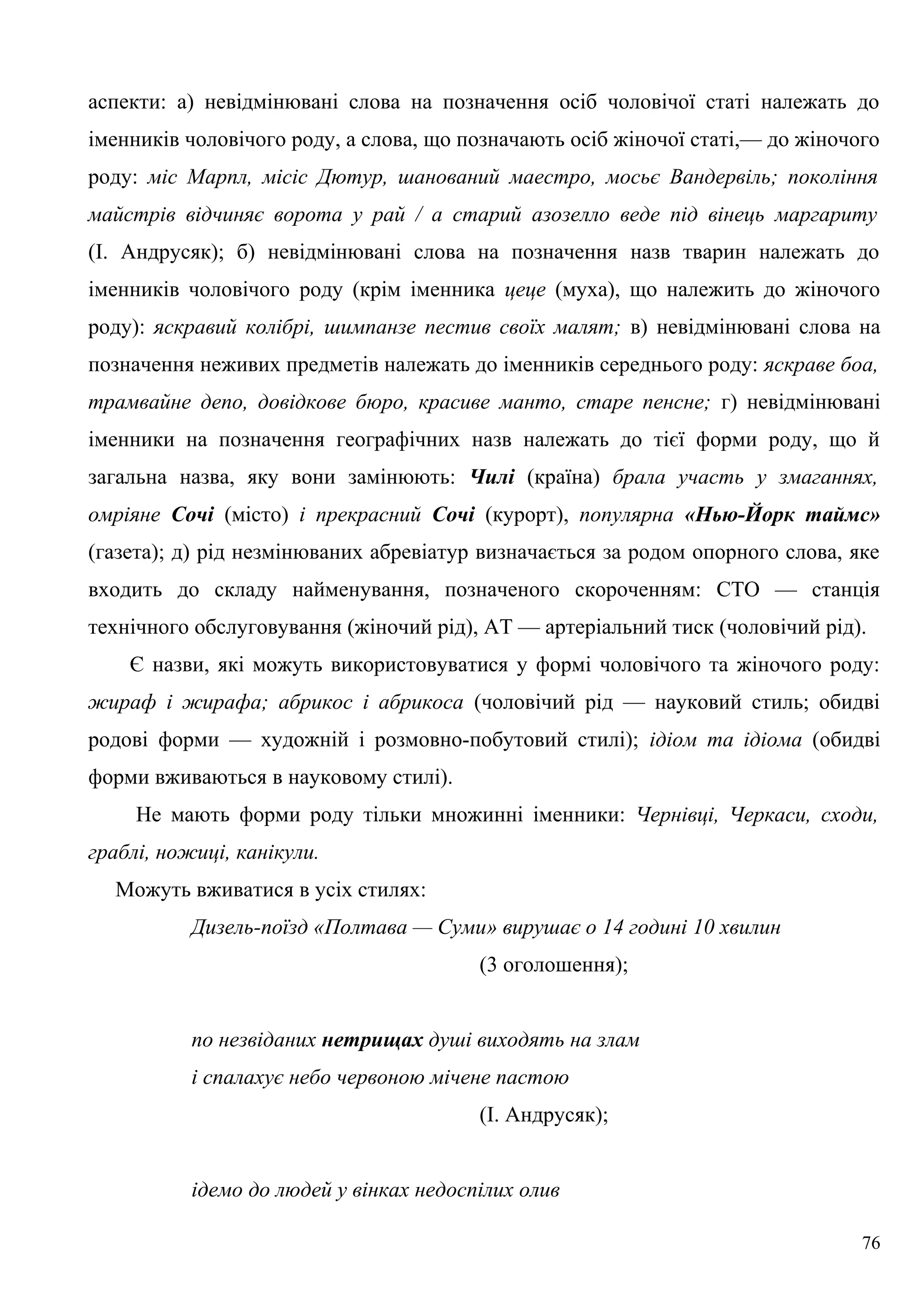 аспекти: а) невідмінювані слова на позначення осіб чоловічої статі належать до
іменників чоловічого роду, а слова, що позначають осіб жіночої статі,— до жіночого
роду: міс Марпл, місіс Дютур, шанований маестро, мосьє Вандервіль; покоління
майстрів відчиняє ворота у рай / а старий азозелло веде під вінець маргариту
(І. Андрусяк); б) невідмінювані слова на позначення назв тварин належать до
іменників чоловічого роду (крім іменника цеце (муха), що належить до жіночого
роду): яскравий колібрі, шимпанзе пестив своїх малят; в) невідмінювані слова на
позначення неживих предметів належать до іменників середнього роду: яскраве боа,
трамвайне депо, довідкове бюро, красиве манто, старе пенсне; г) невідмінювані
іменники на позначення географічних назв належать до тієї форми роду, що й
загальна назва, яку вони замінюють: Чилі (країна) брала участь у змаганнях,
омріяне Сочі (місто) і прекрасний Сочі (курорт), популярна «Нью-Йорк таймс»
(газета); д) рід незмінюваних абревіатур визначається за родом опорного слова, яке
входить до складу найменування, позначеного скороченням: СТО — станція
технічного обслуговування (жіночий рід), АТ — артеріальний тиск (чоловічий рід).
Є назви, які можуть використовуватися у формі чоловічого та жіночого роду:
жираф і жирафа; абрикос і абрикоса (чоловічий рід — науковий стиль; обидві
родові форми — художній і розмовно-побутовий стилі); ідіом та ідіома (обидві
форми вживаються в науковому стилі).
Не мають форми роду тільки множинні іменники: Чернівці, Черкаси, сходи,
граблі, ножиці, канікули.
Можуть вживатися в усіх стилях:
Дизель-поїзд «Полтава — Суми» вирушає о 14 годині 10 хвилин
(3 оголошення);
по незвіданих нетрищах душі виходять на злам
і спалахує небо червоною мічене пастою
(І. Андрусяк);
ідемо до людей у вінках недоспілих олив
76
 