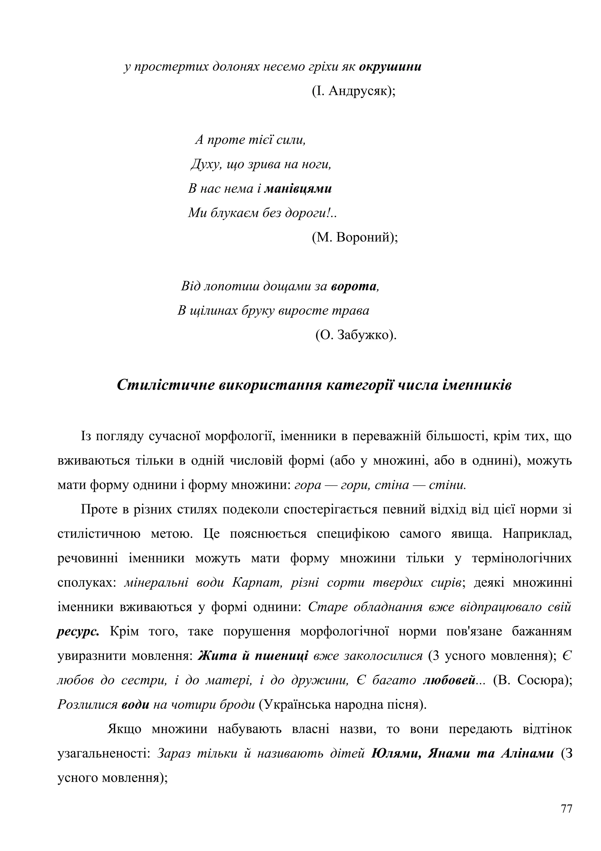 у простертих долонях несемо гріхи як окрушини
(І. Андрусяк);
А проте тієї сили,
Духу, що зрива на ноги,
В нас нема і манівцями
Ми блукаєм без дороги!..
(М. Вороний);
Від лопотиш дощами за ворота,
В щілинах бруку виросте трава
(О. Забужко).
Стилістичне використання категорії числа іменників
Із погляду сучасної морфології, іменники в переважній більшості, крім тих, що
вживаються тільки в одній числовій формі (або у множині, або в однині), можуть
мати форму однини і форму множини: гора — гори, стіна — стіни.
Проте в різних стилях подеколи спостерігається певний відхід від цієї норми зі
стилістичною метою. Це пояснюється специфікою самого явища. Наприклад,
речовинні іменники можуть мати форму множини тільки у термінологічних
сполуках: мінеральні води Карпат, різні сорти твердих сирів; деякі множинні
іменники вживаються у формі однини: Старе обладнання вже відпрацювало свій
ресурс. Крім того, таке порушення морфологічної норми пов'язане бажанням
увиразнити мовлення: Жита й пшениці вже заколосилися (3 усного мовлення); Є
любов до сестри, і до матері, і до дружини, Є багато любовей... (В. Сосюра);
Розлилися води на чотири броди (Українська народна пісня).
Якщо множини набувають власні назви, то вони передають відтінок
узагальненості: Зараз тільки й називають дітей Юлями, Янами та Алінами (З
усного мовлення);
77
 