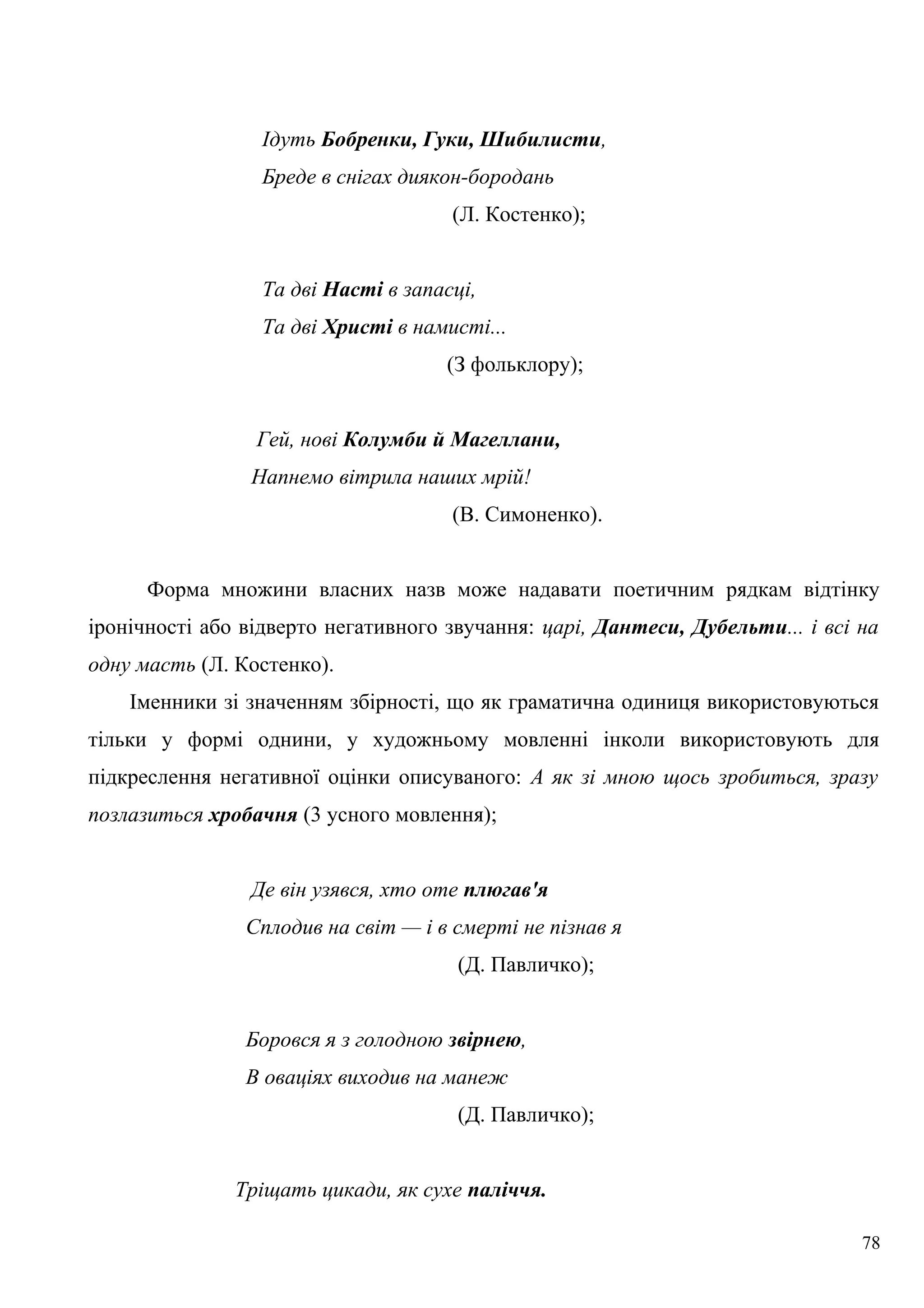 Ідуть Бобренки, Гуки, Шибилисти,
Бреде в снігах диякон-бородань
(Л. Костенко);
Та дві Насті в запасці,
Та дві Христі в намисті...
(З фольклору);
Гей, нові Колумби й Магеллани,
Напнемо вітрила наших мрій!
(В. Симоненко).
Форма множини власних назв може надавати поетичним рядкам відтінку
іронічності або відверто негативного звучання: царі, Дантеси, Дубельти... і всі на
одну масть (Л. Костенко).
Іменники зі значенням збірності, що як граматична одиниця використовуються
тільки у формі однини, у художньому мовленні інколи використовують для
підкреслення негативної оцінки описуваного: А як зі мною щось зробиться, зразу
позлазиться хробачня (3 усного мовлення);
Де він узявся, хто оте плюгав'я
Сплодив на світ — і в смерті не пізнав я
(Д. Павличко);
Боровся я з голодною звірнею,
В оваціях виходив на манеж
(Д. Павличко);
Тріщать цикади, як сухе паліччя.
78
 