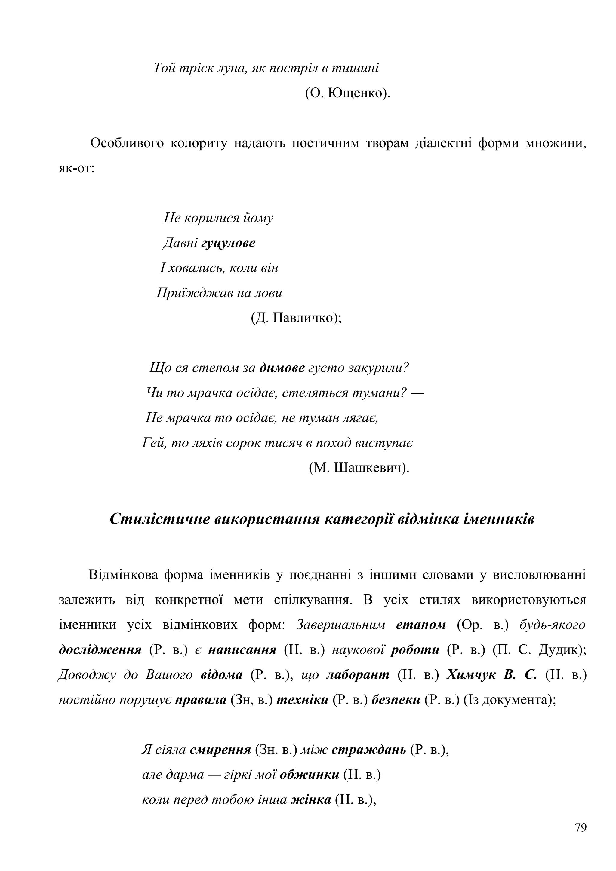 Той тріск луна, як постріл в тишині
(О. Ющенко).
Особливого колориту надають поетичним творам діалектні форми множини,
як-от:
Не корилися йому
Давні гуцулове
І ховались, коли він
Приїжджав на лови
(Д. Павличко);
Що ся степом за димове густо закурили?
Чи то мрачка осідає, стеляться тумани? —
Не мрачка то осідає, не туман лягає,
Гей, то ляхів сорок тисяч в поход виступає
(М. Шашкевич).
Стилістичне використання категорії відмінка іменників
Відмінкова форма іменників у поєднанні з іншими словами у висловлюванні
залежить від конкретної мети спілкування. В усіх стилях використовуються
іменники усіх відмінкових форм: Завершальним етапом (Ор. в.) будь-якого
дослідження (Р. в.) є написання (Н. в.) наукової роботи (Р. в.) (П. С. Дудик);
Доводжу до Вашого відома (Р. в.), що лаборант (Н. в.) Химчук В. С. (Н. в.)
постійно порушує правила (Зн, в.) техніки (Р. в.) безпеки (Р. в.) (Із документа);
Я сіяла смирення (Зн. в.) між страждань (Р. в.),
але дарма — гіркі мої обжинки (Н. в.)
коли перед тобою інша жінка (Н. в.),
79
 
