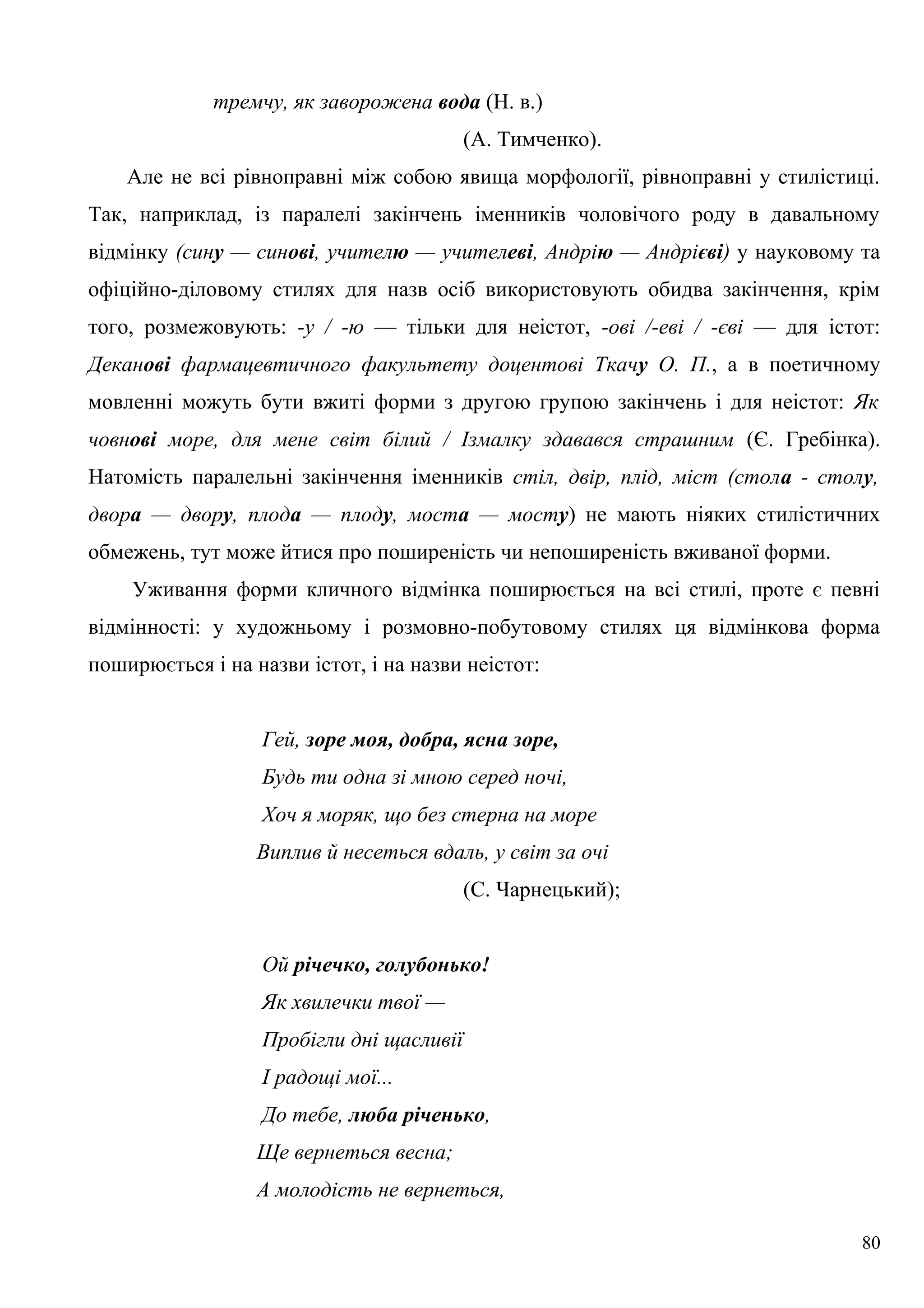 тремчу, як заворожена вода (Н. в.)
(А. Тимченко).
Але не всі рівноправні між собою явища морфології, рівноправні у стилістиці.
Так, наприклад, із паралелі закінчень іменників чоловічого роду в давальному
відмінку (сину — синові, учителю — учителеві, Андрію — Андрієві) у науковому та
офіційно-діловому стилях для назв осіб використовують обидва закінчення, крім
того, розмежовують: -у / -ю — тільки для неістот, -ові /-еві / -єві — для істот:
Деканові фармацевтичного факультету доцентові Ткачу О. П., а в поетичному
мовленні можуть бути вжиті форми з другою групою закінчень і для неістот: Як
човнові море, для мене світ білий / Ізмалку здавався страшним (Є. Гребінка).
Натомість паралельні закінчення іменників стіл, двір, плід, міст (стола - столу,
двора — двору, плода — плоду, моста — мосту) не мають ніяких стилістичних
обмежень, тут може йтися про поширеність чи непоширеність вживаної форми.
Уживання форми кличного відмінка поширюється на всі стилі, проте є певні
відмінності: у художньому і розмовно-побутовому стилях ця відмінкова форма
поширюється і на назви істот, і на назви неістот:
Гей, зоре моя, добра, ясна зоре,
Будь ти одна зі мною серед ночі,
Хоч я моряк, що без стерна на море
Виплив й несеться вдаль, у світ за очі
(С. Чарнецький);
Ой річечко, голубонько!
Як хвилечки твої —
Пробігли дні щасливії
І радощі мої...
До тебе, люба річенько,
Ще вернеться весна;
А молодість не вернеться,
80
 