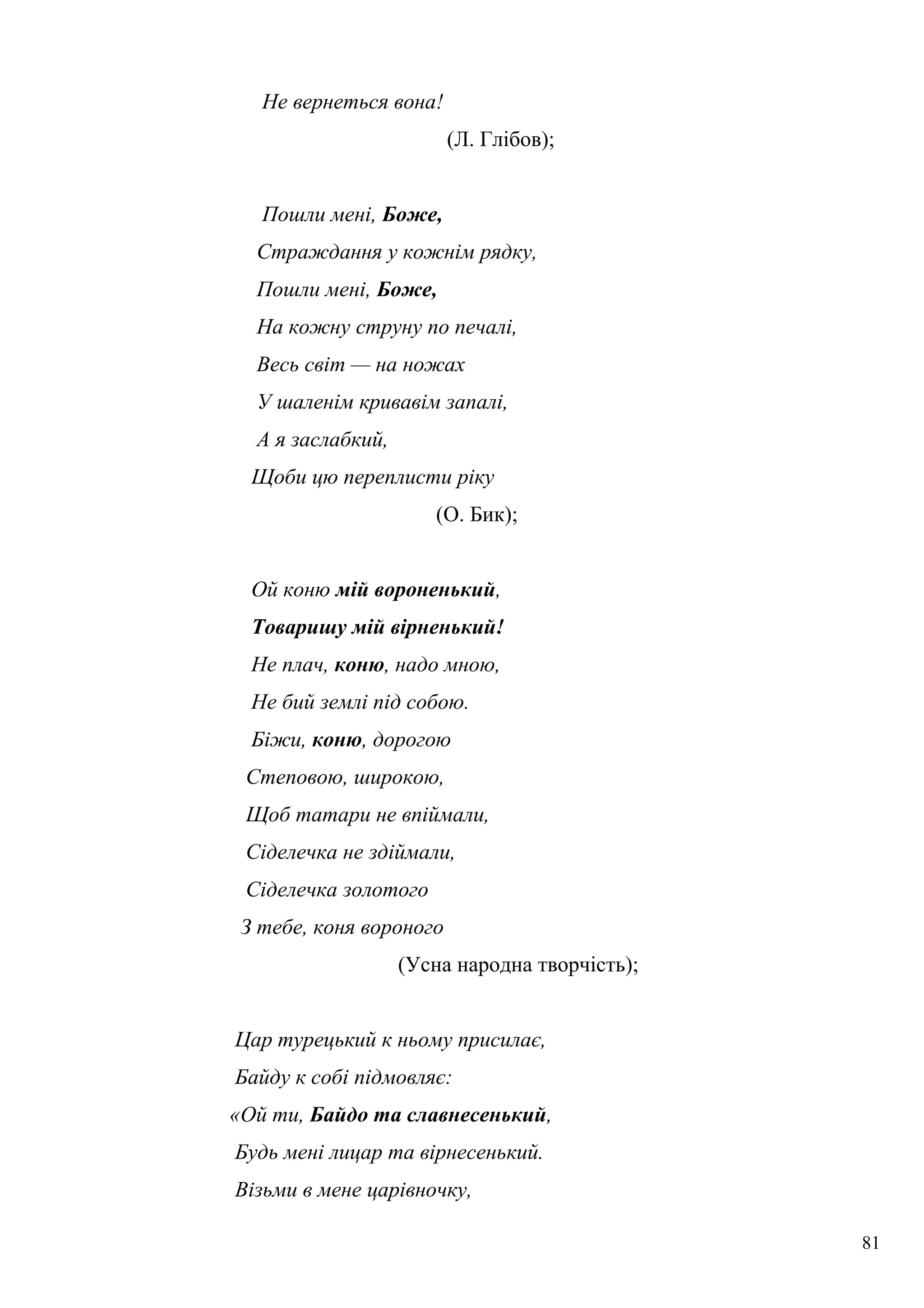 Не вернеться вона!
(Л. Глібов);
Пошли мені, Боже,
Страждання у кожнім рядку,
Пошли мені, Боже,
На кожну струну по печалі,
Весь світ — на ножах
У шаленім кривавім запалі,
А я заслабкий,
Щоби цю переплисти ріку
(О. Бик);
Ой коню мій вороненький,
Товаришу мій вірненький!
Не плач, коню, надо мною,
Не бий землі під собою.
Біжи, коню, дорогою
Степовою, широкою,
Щоб татари не впіймали,
Сіделечка не здіймали,
Сіделечка золотого
З тебе, коня вороного
(Усна народна творчість);
Цар турецький к ньому присилає,
Байду к собі підмовляє:
«Ой ти, Байдо та славнесенький,
Будь мені лицар та вірнесенький.
Візьми в мене царівночку,
81
 