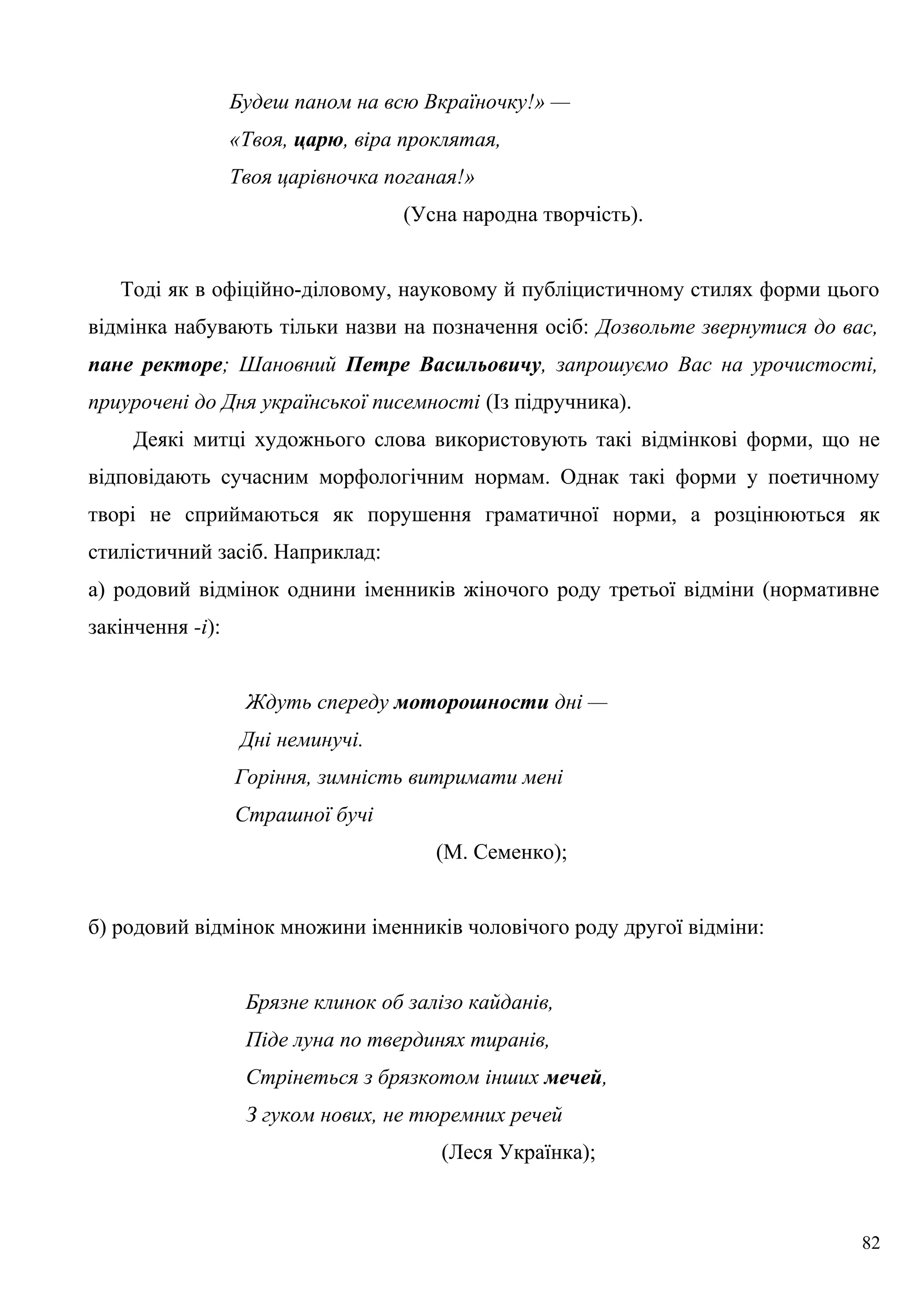 Будеш паном на всю Вкраїночку!» —
«Твоя, царю, віра проклятая,
Твоя царівночка поганая!»
(Усна народна творчість).
Тоді як в офіційно-діловому, науковому й публіцистичному стилях форми цього
відмінка набувають тільки назви на позначення осіб: Дозвольте звернутися до вас,
пане ректоре; Шановний Петре Васильовичу, запрошуємо Вас на урочистості,
приурочені до Дня української писемності (Із підручника).
Деякі митці художнього слова використовують такі відмінкові форми, що не
відповідають сучасним морфологічним нормам. Однак такі форми у поетичному
творі не сприймаються як порушення граматичної норми, а розцінюються як
стилістичний засіб. Наприклад:
а) родовий відмінок однини іменників жіночого роду третьої відміни (нормативне
закінчення -і):
Ждуть спереду моторошности дні —
Дні неминучі.
Горіння, зимність витримати мені
Страшної бучі
(М. Семенко);
б) родовий відмінок множини іменників чоловічого роду другої відміни:
Брязне клинок об залізо кайданів,
Піде луна по твердинях тиранів,
Стрінеться з брязкотом інших мечей,
З гуком нових, не тюремних речей
(Леся Українка);
82
 