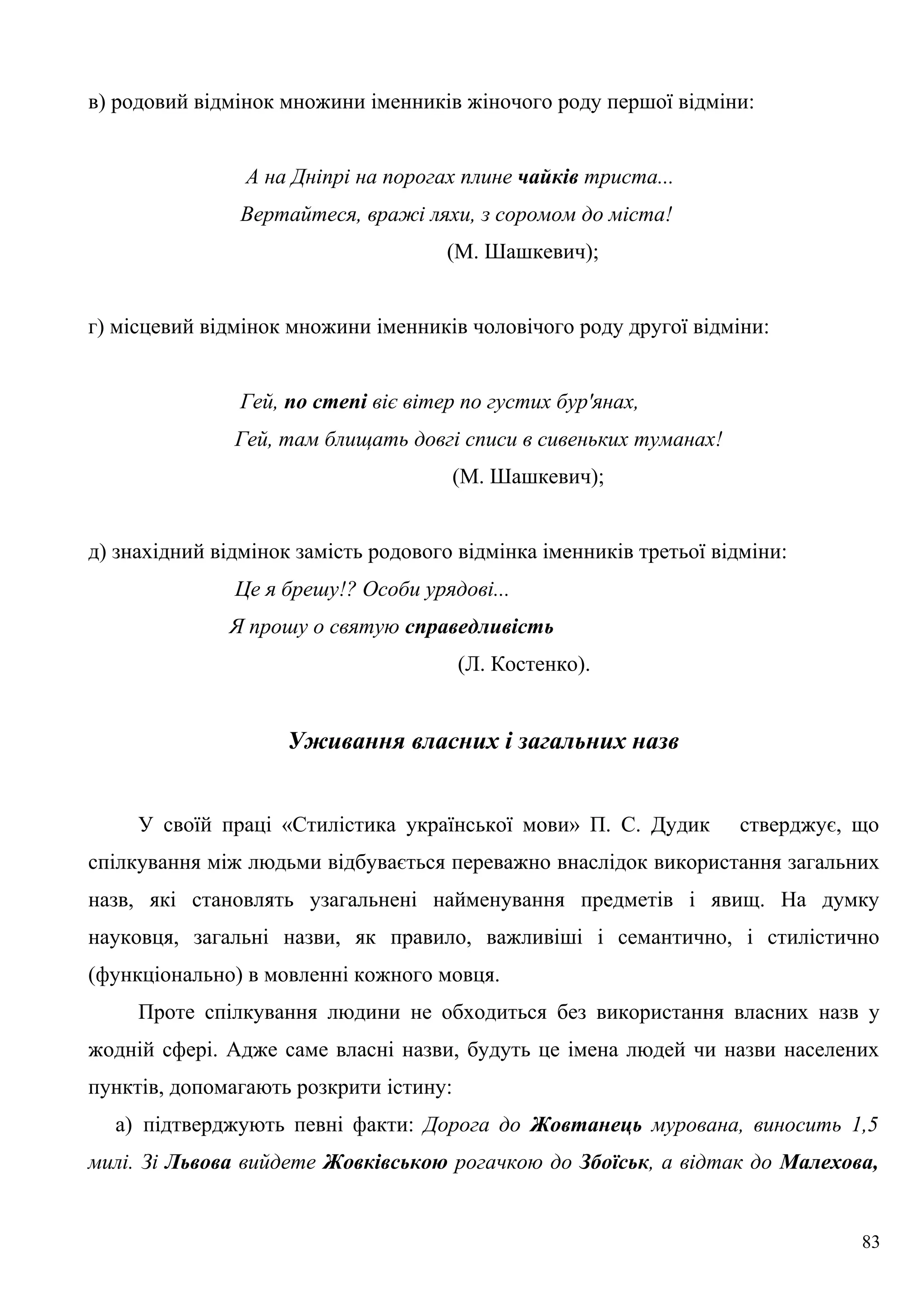 в) родовий відмінок множини іменників жіночого роду першої відміни:
А на Дніпрі на порогах плине чайків триста...
Вертайтеся, вражі ляхи, з соромом до міста!
(М. Шашкевич);
г) місцевий відмінок множини іменників чоловічого роду другої відміни:
Гей, по степі віє вітер по густих бур'янах,
Гей, там блищать довгі списи в сивеньких туманах!
(М. Шашкевич);
д) знахідний відмінок замість родового відмінка іменників третьої відміни:
Це я брешу!? Особи урядові...
Я прошу о святую справедливість
(Л. Костенко).
Уживання власних і загальних назв
У своїй праці «Стилістика української мови» П. С. Дудик стверджує, що
спілкування між людьми відбувається переважно внаслідок використання загальних
назв, які становлять узагальнені найменування предметів і явищ. На думку
науковця, загальні назви, як правило, важливіші і семантично, і стилістично
(функціонально) в мовленні кожного мовця.
Проте спілкування людини не обходиться без використання власних назв у
жодній сфері. Адже саме власні назви, будуть це імена людей чи назви населених
пунктів, допомагають розкрити істину:
а) підтверджують певні факти: Дорога до Жовтанець мурована, виносить 1,5
милі. Зі Львова вийдете Жовківською рогачкою до Збоїськ, а відтак до Малехова,
83
 