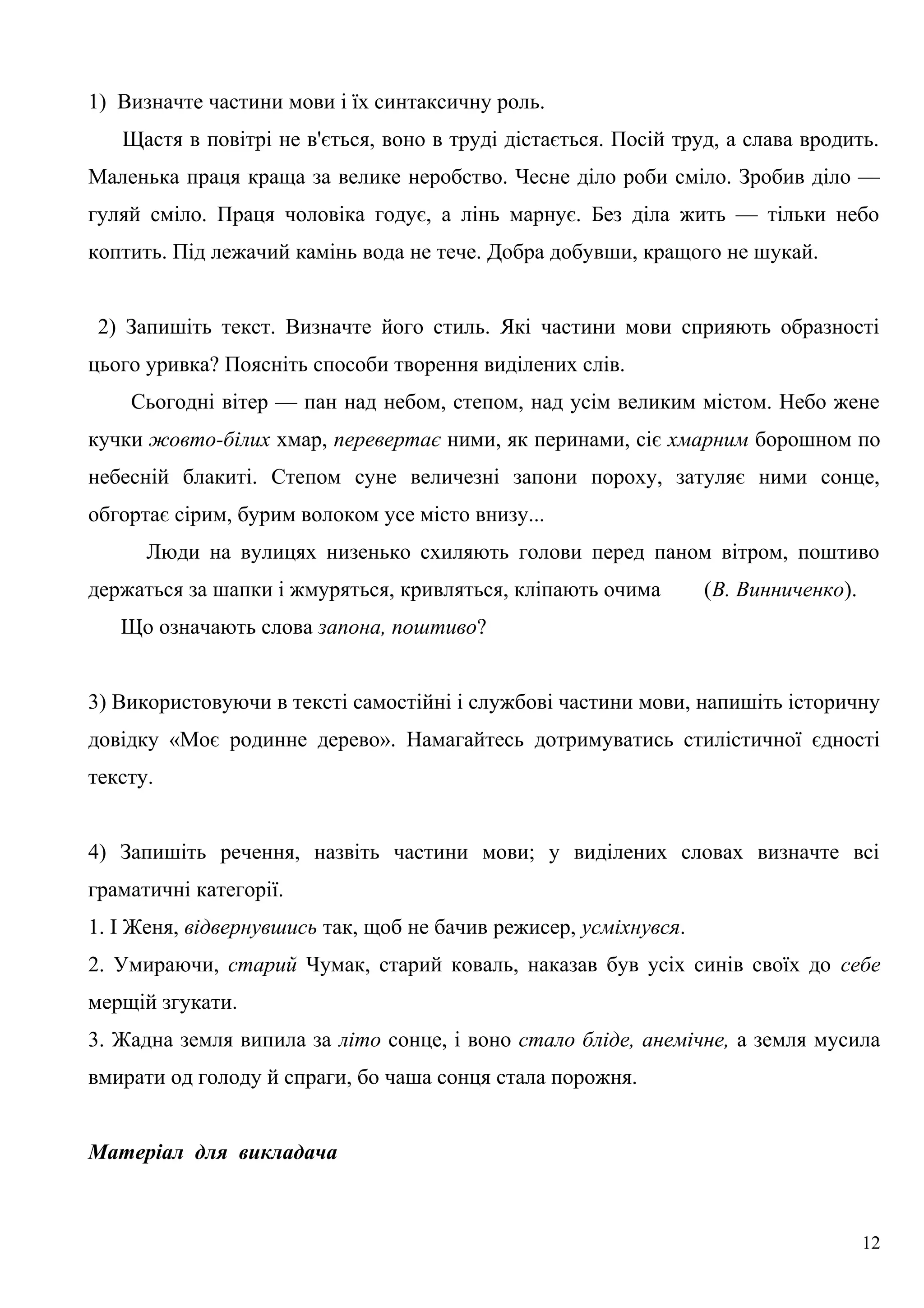 1) Визначте частини мови і їх синтаксичну роль.
Щастя в повітрі не в'ється, воно в труді дістається. Посій труд, а слава вродить.
Маленька праця краща за велике неробство. Чесне діло роби сміло. Зробив діло —
гуляй сміло. Праця чоловіка годує, а лінь марнує. Без діла жить — тільки небо
коптить. Під лежачий камінь вода не тече. Добра добувши, кращого не шукай.
2) Запишіть текст. Визначте його стиль. Які частини мови сприяють образності
цього уривка? Поясніть способи творення виділених слів.
Сьогодні вітер — пан над небом, степом, над усім великим містом. Небо жене
кучки жовто-білих хмар, перевертає ними, як перинами, сіє хмарним борошном по
небесній блакиті. Степом суне величезні запони пороху, затуляє ними сонце,
обгортає сірим, бурим волоком усе місто внизу...
Люди на вулицях низенько схиляють голови перед паном вітром, поштиво
держаться за шапки і жмуряться, кривляться, кліпають очима (В. Винниченко).
Що означають слова запона, поштиво?
3) Використовуючи в тексті самостійні і службові частини мови, напишіть історичну
довідку «Моє родинне дерево». Намагайтесь дотримуватись стилістичної єдності
тексту.
4) Запишіть речення, назвіть частини мови; у виділених словах визначте всі
граматичні категорії.
1. І Женя, відвернувшись так, щоб не бачив режисер, усміхнувся.
2. Умираючи, старий Чумак, старий коваль, наказав був усіх синів своїх до себе
мерщій згукати.
3. Жадна земля випила за літо сонце, і воно стало бліде, анемічне, а земля мусила
вмирати од голоду й спраги, бо чаша сонця стала порожня.
Матеріал для викладача
12
 