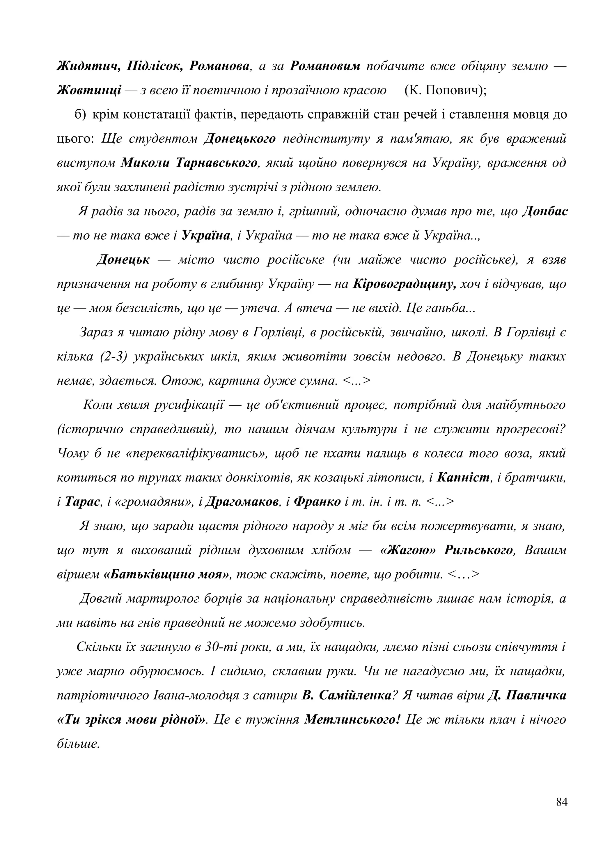 Жидятич, Підлісок, Романова, а за Романовим побачите вже обіцяну землю —
Жовтинці — з всею її поетичною і прозаїчною красою (К. Попович);
б) крім констатації фактів, передають справжній стан речей і ставлення мовця до
цього: Ще студентом Донецького педінституту я пам'ятаю, як був вражений
виступом Миколи Тарнавського, який щойно повернувся на Україну, враження од
якої були захлинені радістю зустрічі з рідною землею.
Я радів за нього, радів за землю і, грішний, одночасно думав про те, що Донбас
— то не така вже і Україна, і Україна — то не така вже й Україна..,
Донецьк — місто чисто російське (чи майже чисто російське), я взяв
призначення на роботу в глибинну Україну — на Кіровоградщину, хоч і відчував, що
це — моя безсилість, що це — утеча. А втеча — не вихід. Це ганьба...
Зараз я читаю рідну мову в Горлівці, в російській, звичайно, школі. В Горлівці є
кілька (2-3) українських шкіл, яким животіти зовсім недовго. В Донецьку таких
немає, здається. Отож, картина дуже сумна. <...>
Коли хвиля русифікації — це об'єктивний процес, потрібний для майбутнього
(історично справедливий), то нашим діячам культури і не служити прогресові?
Чому б не «перекваліфікуватись», щоб не пхати палиць в колеса того воза, який
котиться по трупах таких донкіхотів, як козацькі літописи, і Капніст, і братчики,
і Тарас, і «громадяни», і Драгомаков, і Франко і т. ін. і т. п. <...>
Я знаю, що заради щастя рідного народу я міг би всім пожертвувати, я знаю,
що тут я вихований рідним духовним хлібом — «Жагою» Рильського, Вашим
віршем «Батьківщино моя», тож скажіть, поете, що робити. <…>
Довгий мартиролог борців за національну справедливість лишає нам історія, а
ми навіть на гнів праведний не можемо здобутись.
Скільки їх загинуло в 30-ті роки, а ми, їх нащадки, ллємо пізні сльози співчуття і
уже марно обурюємось. І сидимо, склавши руки. Чи не нагадуємо ми, їх нащадки,
патріотичного Івана-молодця з сатири В. Самійленка? Я читав вірш Д. Павличка
«Ти зрікся мови рідної». Це є тужіння Метлинського! Це ж тільки плач і нічого
більше.
84
 