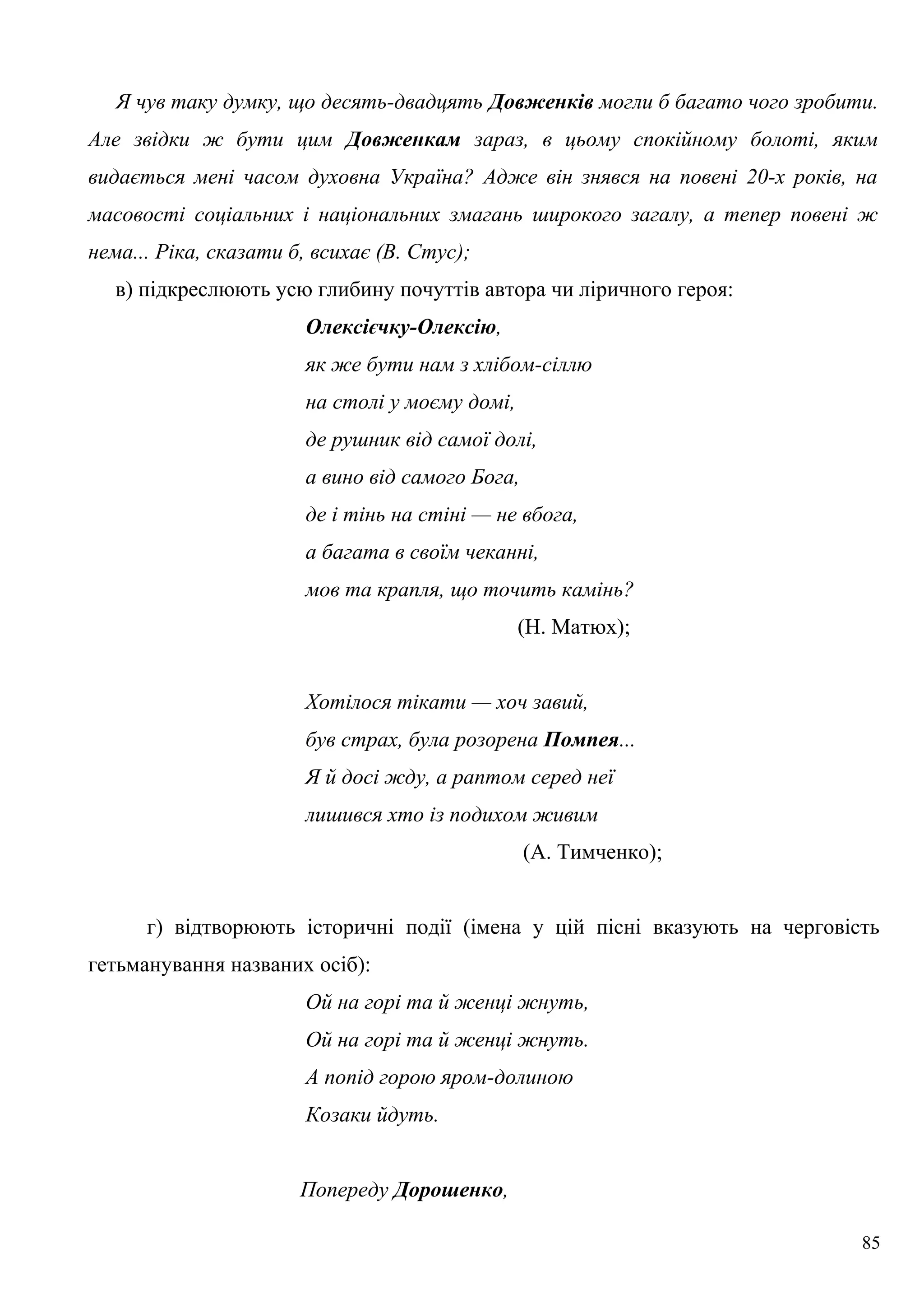 Я чув таку думку, що десять-двадцять Довженків могли б багато чого зробити.
Але звідки ж бути цим Довженкам зараз, в цьому спокійному болоті, яким
видається мені часом духовна Україна? Адже він знявся на повені 20-х років, на
масовості соціальних і національних змагань широкого загалу, а тепер повені ж
нема... Ріка, сказати б, всихає (В. Стус);
в) підкреслюють усю глибину почуттів автора чи ліричного героя:
Олексієчку-Олексію,
як же бути нам з хлібом-сіллю
на столі у моєму домі,
де рушник від самої долі,
а вино від самого Бога,
де і тінь на стіні — не вбога,
а багата в своїм чеканні,
мов та крапля, що точить камінь?
(Н. Матюх);
Хотілося тікати — хоч завий,
був страх, була розорена Помпея...
Я й досі жду, а раптом серед неї
лишився хто із подихом живим
(А. Тимченко);
г) відтворюють історичні події (імена у цій пісні вказують на черговість
гетьманування названих осіб):
Ой на горі та й женці жнуть,
Ой на горі та й женці жнуть.
А попід горою яром-долиною
Козаки йдуть.
Попереду Дорошенко,
85
 