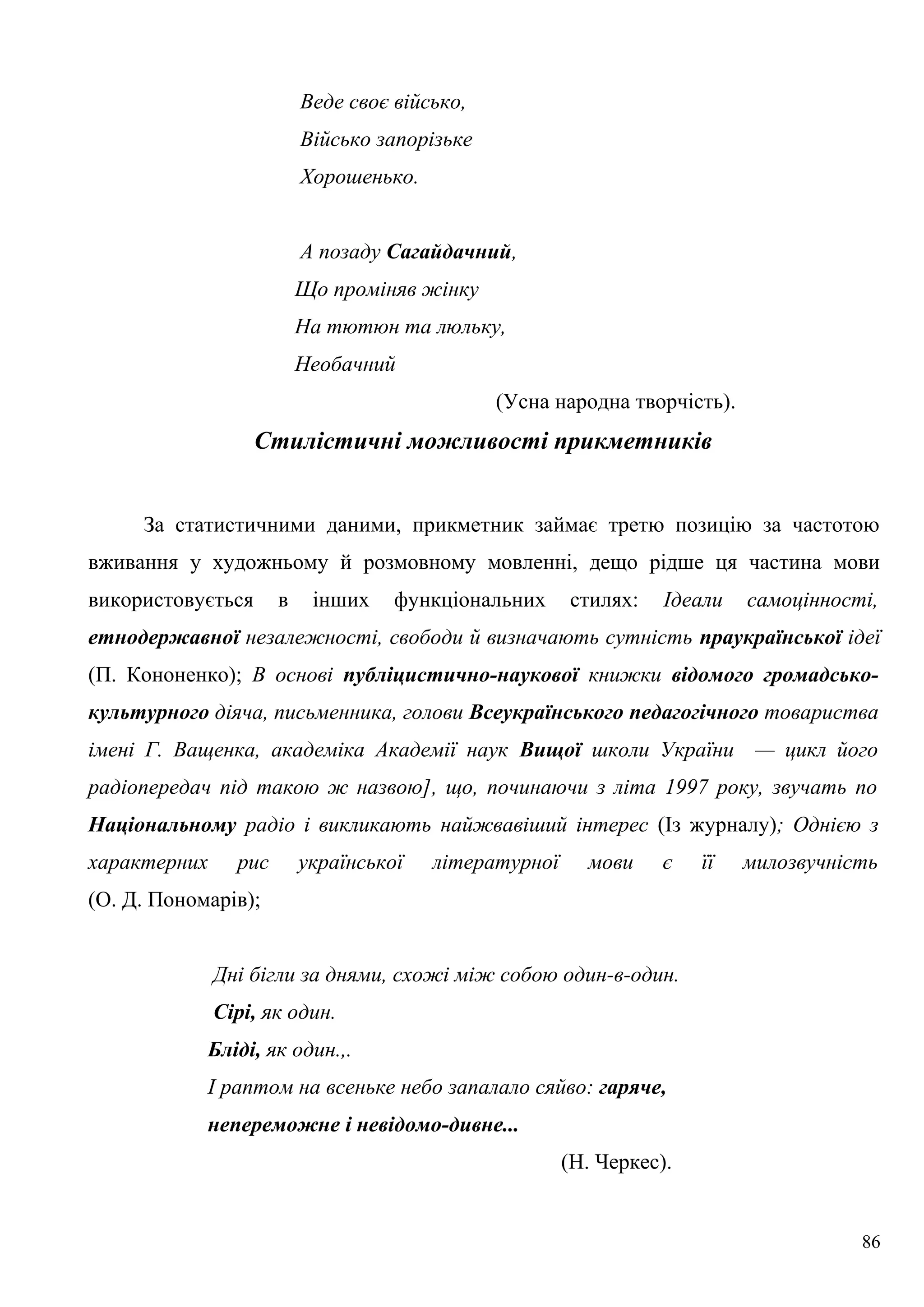 Веде своє військо,
Військо запорізьке
Хорошенько.
А позаду Сагайдачний,
Що проміняв жінку
На тютюн та люльку,
Необачний
(Усна народна творчість).
Стилістичні можливості прикметників
За статистичними даними, прикметник займає третю позицію за частотою
вживання у художньому й розмовному мовленні, дещо рідше ця частина мови
використовується в інших функціональних стилях: Ідеали самоцінності,
етнодержавної незалежності, свободи й визначають сутність праукраїнської ідеї
(П. Кононенко); В основі публіцистично-наукової книжки відомого громадсько-
культурного діяча, письменника, голови Всеукраїнського педагогічного товариства
імені Г. Ващенка, академіка Академії наук Вищої школи України — цикл його
радіопередач під такою ж назвою], що, починаючи з літа 1997 року, звучать по
Національному радіо і викликають найжвавіший інтерес (Із журналу); Однією з
характерних рис української літературної мови є її милозвучність
(О. Д. Пономарів);
Дні бігли за днями, схожі між собою один-в-один.
Сірі, як один.
Бліді, як один.,.
І раптом на всеньке небо запалало сяйво: гаряче,
непереможне і невідомо-дивне...
(Н. Черкес).
86
 
