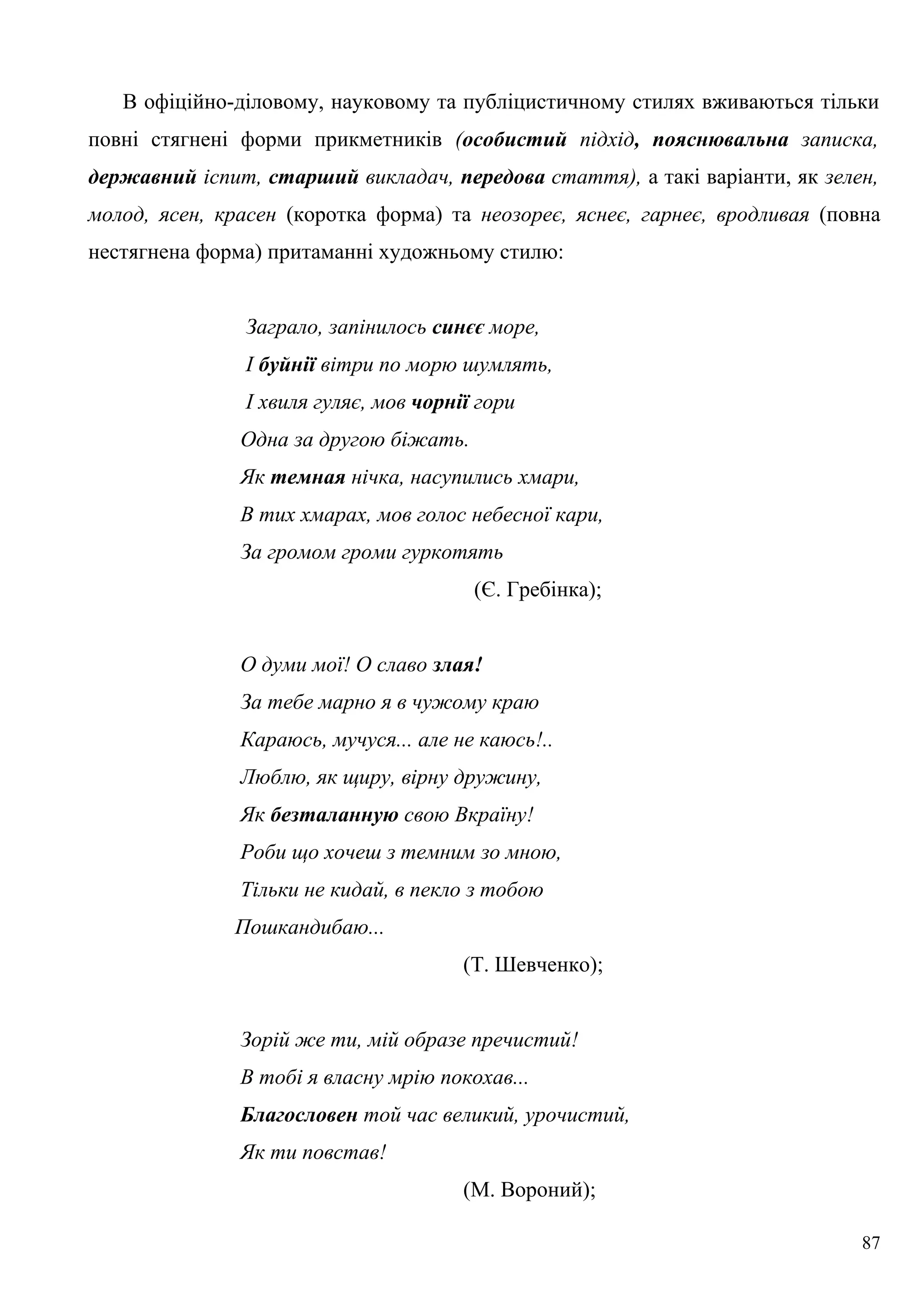 В офіційно-діловому, науковому та публіцистичному стилях вживаються тільки
повні стягнені форми прикметників (особистий підхід, пояснювальна записка,
державний іспит, старший викладач, передова стаття), а такі варіанти, як зелен,
молод, ясен, красен (коротка форма) та неозореє, яснеє, гарнеє, вродливая (повна
нестягнена форма) притаманні художньому стилю:
Заграло, запінилось синєє море,
І буйнії вітри по морю шумлять,
І хвиля гуляє, мов чорнії гори
Одна за другою біжать.
Як темная нічка, насупились хмари,
В тих хмарах, мов голос небесної кари,
За громом громи гуркотять
(Є. Гребінка);
О думи мої! О славо злая!
За тебе марно я в чужому краю
Караюсь, мучуся... але не каюсь!..
Люблю, як щиру, вірну дружину,
Як безталанную свою Вкраїну!
Роби що хочеш з темним зо мною,
Тільки не кидай, в пекло з тобою
Пошкандибаю...
(Т. Шевченко);
Зорій же ти, мій образе пречистий!
В тобі я власну мрію покохав...
Благословен той час великий, урочистий,
Як ти повстав!
(М. Вороний);
87
 