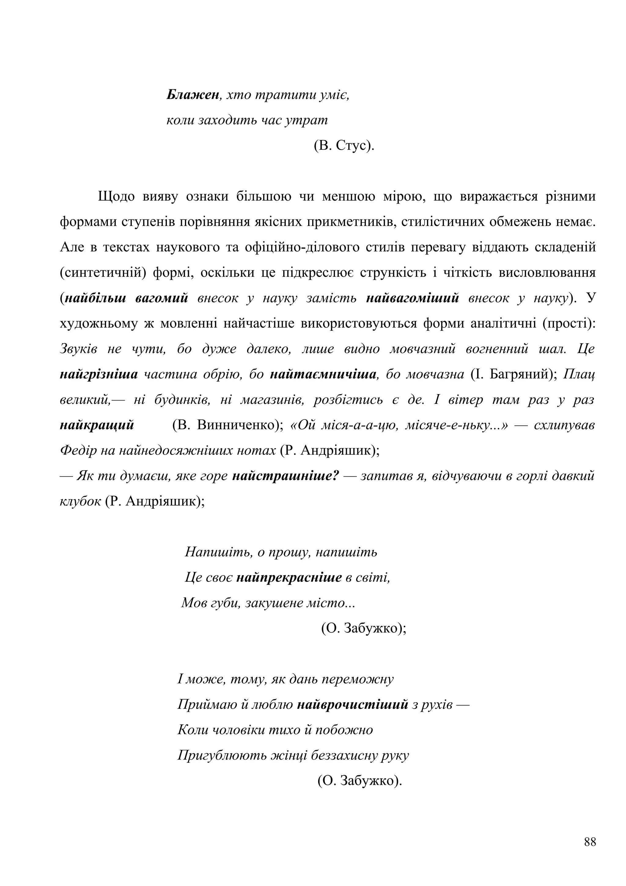 Блажен, хто тратити уміє,
коли заходить час утрат
(В. Стус).
Щодо вияву ознаки більшою чи меншою мірою, що виражається різними
формами ступенів порівняння якісних прикметників, стилістичних обмежень немає.
Але в текстах наукового та офіційно-ділового стилів перевагу віддають складеній
(синтетичній) формі, оскільки це підкреслює стрункість і чіткість висловлювання
(найбільш вагомий внесок у науку замість найвагоміший внесок у науку). У
художньому ж мовленні найчастіше використовуються форми аналітичні (прості):
Звуків не чути, бо дуже далеко, лише видно мовчазний вогненний шал. Це
найгрізніша частина обрію, бо найтаємничіша, бо мовчазна (І. Багряний); Плац
великий,— ні будинків, ні магазинів, розбігтись є де. І вітер там раз у раз
найкращий (В. Винниченко); «Ой міся-а-а-цю, місяче-е-ньку...» — схлипував
Федір на найнедосяжніших нотах (Р. Андріяшик);
— Як ти думаєш, яке горе найстрашніше? — запитав я, відчуваючи в горлі давкий
клубок (Р. Андріяшик);
Напишіть, о прошу, напишіть
Це своє найпрекрасніше в світі,
Мов губи, закушене місто...
(О. Забужко);
І може, тому, як дань переможну
Приймаю й люблю найврочистіший з рухів —
Коли чоловіки тихо й побожно
Пригублюють жінці беззахисну руку
(О. Забужко).
88
 